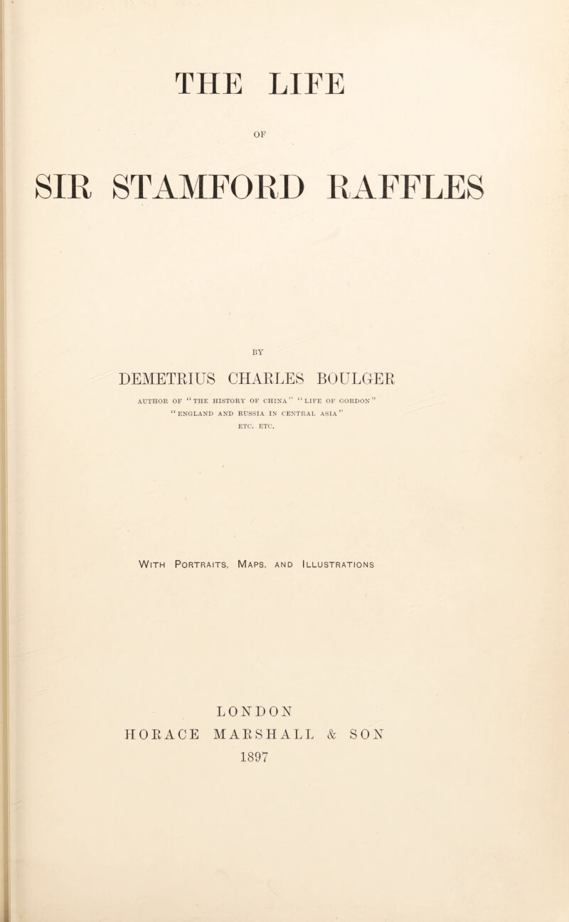OF SIR STAMFORD RAFFLES BY DEMETRIUS CHARLES BOULGER AUTHOR OF “THE HISTORY OF CHINA” “LIFE OF GORDON” “ENGLAND AND RUSSIA IN CENTRAL ASIA” ETC. ETC. With Portraits, Maps, and Illustrations LONDON HORACE MARSHALL & SON 1897