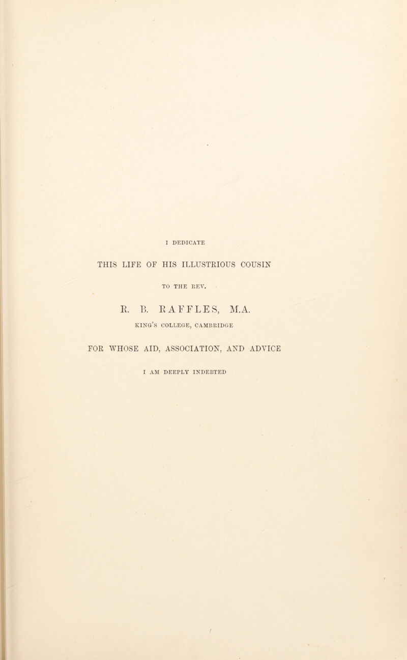 I DEDICATE THIS LIFE OF HIS ILLUSTRIOUS COUSIN TO THE REV. R. B. RAFFLES, M.A. king’s COLLEGE, CAMBRIDGE FOR WHOSE AID, ASSOCIATION, AND ADVICE I AM DEEPLY INDEBTED