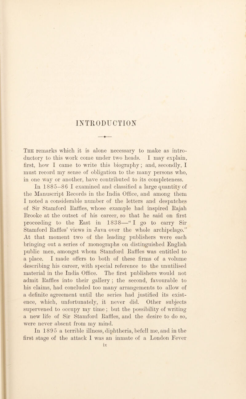 INTRODUCTION ♦ The remarks which it is alone necessary to make as intro- ductory to this work come under two heads. I may explain, first, how I came to write this biography; and, secondly, I must record my sense of obligation to the many persons who, in one way or another, have contributed to its completeness. In 1885—86 I examined and classified a large quantity of the Manuscript Records in the India Office, and among them I noted a considerable number of the letters and despatches of Sir Stamford Raffles, whose example had inspired Rajah Brooke at the outset of his career, so that he said on first proceeding to the East in 1838—“ I go to carry Sir Stamford Raffles5 views in Java over the whole archipelago.55 At that moment two of the leading publishers were each bringing out a series of monographs on distinguished English public men, amongst whom Stamford Raffles was entitled to a place. I made offers to both of these firms of a volume describing his career, with special reference to the unutilised material in the India Office. The first publishers would not admit Raffles into their gallery ; the second, favourable to his claims, had concluded too many arrangements to allow of a definite agreement until the series had justified its exist- ence, which, unfortunately, it never did. Other subjects supervened to occupy my time; but the possibility of writing a new life of Sir Stamford Raffles, and the desire to do so, were never absent from my mind. In 1895 a terrible illness, diphtheria, befell me, and in the first stage of the attack 1 was an inmate of a London Fever