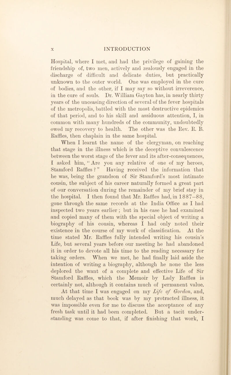 Hospital, where I met, and had the privilege of gaining the friendship of, two men, actively and zealously engaged in the discharge of difficult and delicate duties, but practically unknown to the outer world. One was employed in the cure of bodies, and the other, if I may say so without irreverence, in the cure of souls. Dr. William Gayton has, in nearly thirty years of the unceasing direction of several of the fever hospitals of the metropolis, battled with the most destructive epidemics of that period, and to his skill and assiduous attention, I, in common with many hundreds of the community, undoubtedly owed my recovery to health. The other was the Rev. R. B. Raffles, then chaplain in the same hospital. When I learnt the name of the clergyman, on reaching that stage in the illness which is the deceptive convalescence between the worst stage of the fever and its after-consequences, I asked him, “ Are you any relative of one of my heroes, Stamford Raffles ? ” Having received the information that he was, being the grandson of Sir Stamford’s most intimate cousin, the subject of his career naturally formed a great part of our conversation during the remainder of my brief stay in the hospital. I then found that Mr. Raffles had, in 1887—88, gone through the same records at the India Office as I had inspected two years earlier; but in his case he had examined and copied many of them with the special object of writing a biography of his cousin, whereas I had only noted their existence in the course of my work of classification. At the time stated Mr. Raffles fully intended writing his cousin’s Life, but several years before our meeting he had abandoned it in order to devote all his time to the reading necessary for taking orders. When we met, he had finally laid aside the intention of writing a biography, although he none the less deplored the want of a complete and effective Life of Sir Stamford Raffles, which the Memoir by Lady Raffles is certainly not, although it contains much of permanent value. At that time I was engaged on my life of Gordon, and, much delayed as that book was by my protracted illness, it was impossible even for me to discuss the acceptance of any fresh task until it had been completed. But a tacit under- standing was come to that, if after finishing that work, I