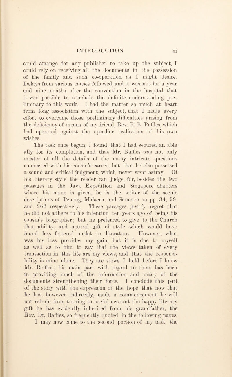 could arrange for any publisher to take up the subject, I could rely on receiving all the documents in the possession of the family and such co-operation as I might desire. Delays from various causes followed, and it was not for a year and nine months after the convention in the hospital that it was possible to conclude the definite understanding pre- liminary to this work. I had the matter so much at heart from long association with the subject, that I made every effort to overcome those preliminary difficulties arising from the deficiency of means of my friend, Rev. R. B. Raffles, which had operated against the speedier realisation of his own wishes. The task once begun, T found that I had secured an able ally for its completion, and that Mr. Raffles was not only master of all the details of the many intricate questions connected with his cousin’s career, but that he also possessed a sound and critical judgment, which never went astray. Of his literary style the reader can judge, for, besides the two passages in the Java Expedition and Singapore chapters where his name is given, he is the writer of the scenic descriptions of Penang, Malacca, and Sumatra on pp. 34, 59, and 263 respectively. These passages justify regret that he did not adhere to his intention ten years ago of being his cousin’s biographer; but he preferred to give to the Church that ability, and natural gift of style which would have found less fettered outlet in literature. However, what was his loss provides my gain, but it is due to myself as well as to him to say that the views taken of every transaction in this life are my views, and that the responsi- bility is mine alone. They are views I held before I knew Mr. Raffles; his main part with regard to them has been in providing much of the information and many of the documents strengthening their force. I conclude this part of the story with the expression of the hope that now that he has, however indirectly, made a commencement, he will not refrain from turning to useful account the happy literary gift he has evidently inherited from his grandfather, the Rev. Dr. Raffles, so frequently quoted in the following pages. I may now come to the second portion of my task, the
