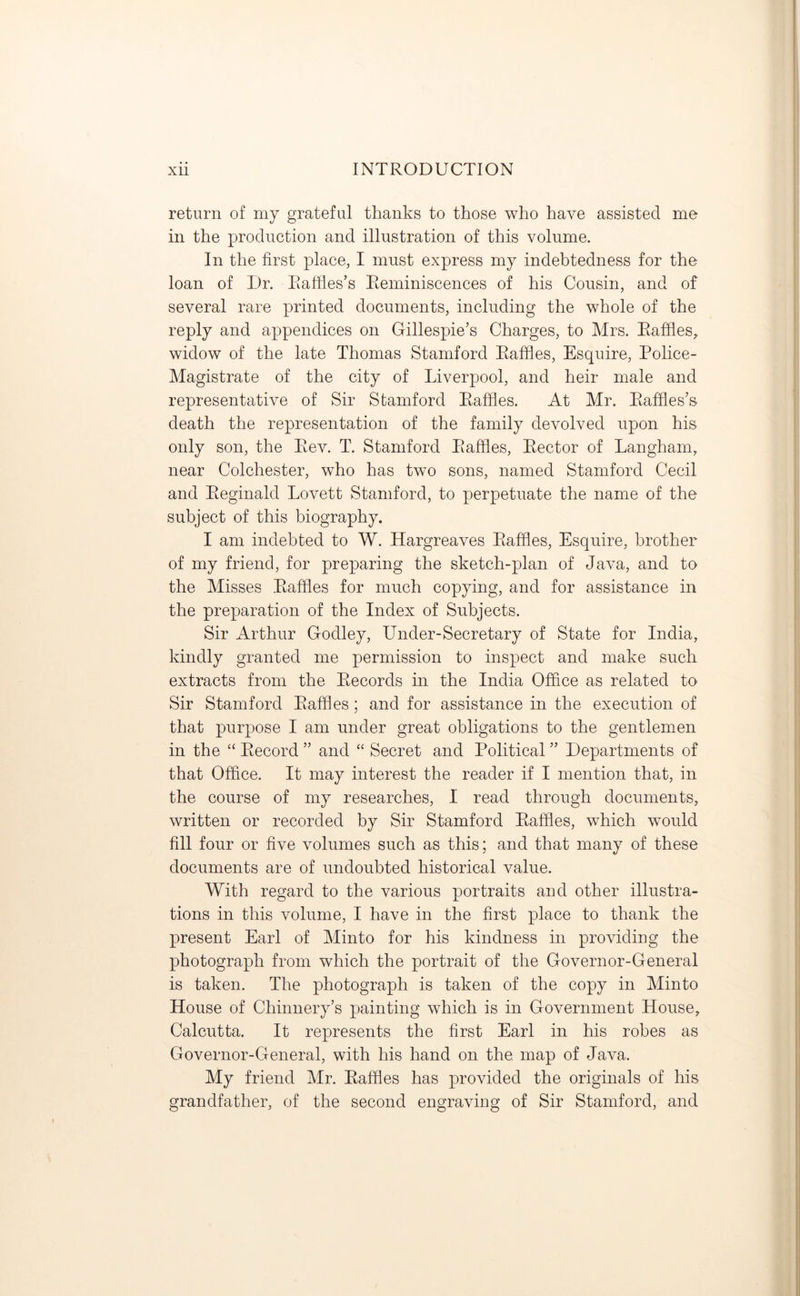return of my grateful thanks to those who have assisted me in the production and illustration of this volume. In the first place, I must express my indebtedness for the loan of Dr. Raffles’s Reminiscences of his Cousin, and of several rare printed documents, including the whole of the reply and appendices on Gillespie’s Charges, to Mrs. Raffles, widow of the late Thomas Stamford Raffles, Esquire, Police- Magistrate of the city of Liverpool, and heir male and representative of Sir Stamford Raffles. At Mr. Raffles’s death the representation of the family devolved upon his only son, the Rev. T. Stamford Raffles, Rector of Langham, near Colchester, who has two sons, named Stamford Cecil and Reginald Lovett Stamford, to perpetuate the name of the subject of this biography. I am indebted to W. Hargreaves Raffles, Esquire, brother of my friend, for preparing the sketch-plan of Java, and to the Misses Raffles for much copying, and for assistance in the preparation of the Index of Subjects. Sir Arthur Godley, Under-Secretary of State for India, kindly granted me permission to inspect and make such extracts from the Records in the India Office as related to Sir Stamford Raffles; and for assistance in the execution of that purpose I am under great obligations to the gentlemen in the “ Record ” and “ Secret and Political ” Departments of that Office. It may interest the reader if I mention that, in the course of my researches, I read through documents, written or recorded by Sir Stamford Raffles, which would fill four or five volumes such as this; and that many of these documents are of undoubted historical value. With regard to the various portraits and other illustra- tions in this volume, I have in the first place to thank the present Earl of Minto for his kindness in providing the photograph from which the portrait of the Governor-General is taken. The photograph is taken of the copy in Minto House of Chinnery’s painting which is in Government House, Calcutta. It represents the first Earl in his robes as Governor-General, with his hand on the map of Java. My friend Mr. Raffles has provided the originals of his grandfather, of the second engraving of Sir Stamford, and