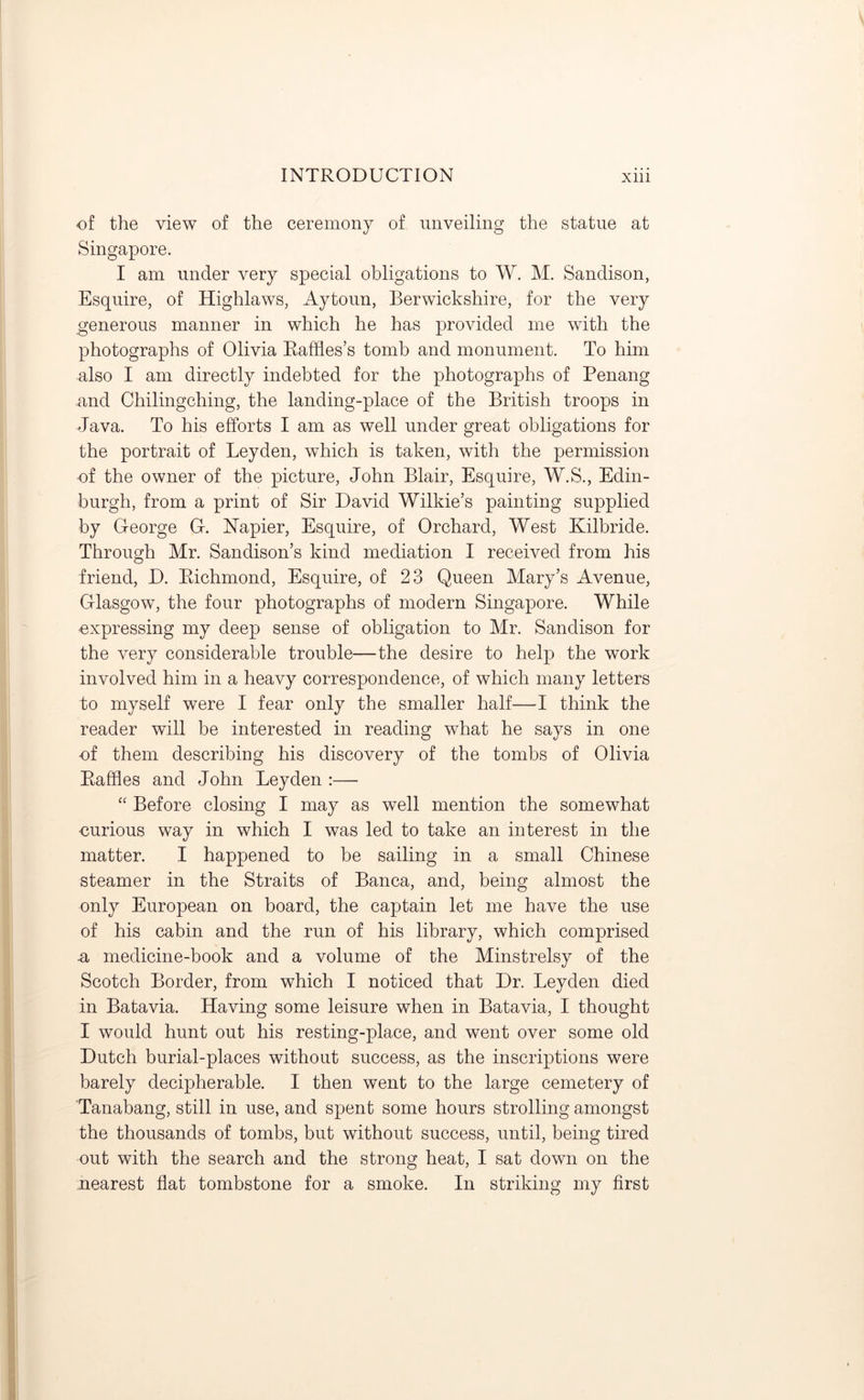 of the view of the ceremony of unveiling the statue at Singapore. I am under very special obligations to W. M. Sandison, Esquire, of Highlaws, Aytoun, Berwickshire, for the very generous manner in which he has provided me with the photographs of Olivia Raffles’s tomb and monument. To him also I am directly indebted for the photographs of Penang and Chilingching, the landing-place of the British troops in Java. To his efforts I am as well under great obligations for the portrait of Leyden, which is taken, with the permission •of the owner of the picture, John Blair, Esquire, W.S., Edin- burgh, from a print of Sir David Wilkie’s painting supplied by George G. Napier, Esquire, of Orchard, West Kilbride. Through Mr. Sandison’s kind mediation I received from his friend, D. Richmond, Esquire, of 23 Queen Mary’s Avenue, Glasgow, the four photographs of modern Singapore. While ■expressing my deep sense of obligation to Mr. Sandison for the very considerable trouble—the desire to help the work involved him in a heavy correspondence, of which many letters to myself were I fear only the smaller half—I think the reader will be interested in reading what he says in one of them describing his discovery of the tombs of Olivia Raffles and John Leyden :— “ Before closing I may as well mention the somewhat curious way in which I was led to take an interest in the matter. I happened to be sailing in a small Chinese steamer in the Straits of Banca, and, being almost the only European on board, the captain let me have the use of his cabin and the run of his library, which comprised .a medicine-book and a volume of the Minstrelsy of the Scotch Border, from which I noticed that Dr. Leyden died in Batavia. Having some leisure when in Batavia, I thought I would hunt out his resting-place, and went over some old Dutch burial-places without success, as the inscriptions were barely decipherable. I then went to the large cemetery of Tanabang, still in use, and spent some hours strolling amongst the thousands of tombs, but without success, until, being tired out with the search and the strong heat, I sat down on the nearest flat tombstone for a smoke. In striking my first