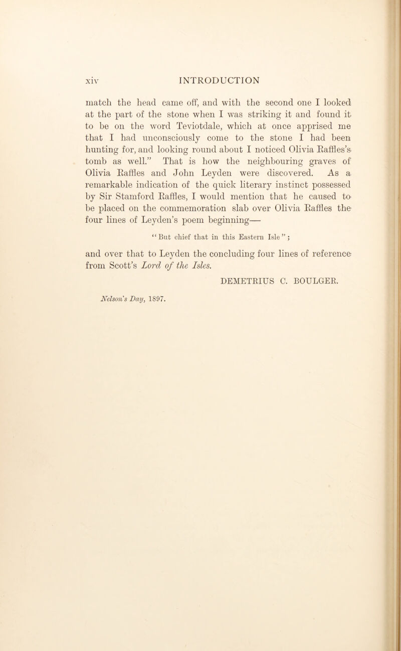 match the head came off, and with the second one I looked at the part of the stone when I was striking it and found it- to be on the word Teviotdale, which at once apprised me that I had unconsciously come to the stone I had been hunting for, and looking round about I noticed Olivia Raffles’s- tomb as well.” That is how the neighbouring graves of Olivia Raffles and John Leyden were discovered. As a remarkable indication of the quick literary instinct possessed by Sir Stamford Raffles, I would mention that he caused to- be placed on the commemoration slab over Olivia Raffles the- four lines of Leyden’s poem beginning— “But chief that in this Eastern Isle”; and over that to Leyden the concluding four lines of reference from Scott’s Lord of the Isles. DEMETRIUS C. BOULGER. Nelson s Day, 1897.