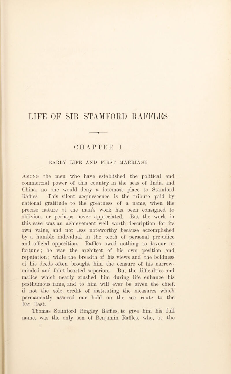 LIFE OF SIR STAMFORD RAFFLES ♦ CHAPTER I EARLY LIFE AND FIRST MARRIAGE Among the men who have established the political and commercial power of this country in the seas of India and China, no one would deny a foremost place to Stamford Raffles. This silent acquiescence is the tribute paid by national gratitude to the greatness of a name, when the precise nature of the man’s work has been consigned to oblivion, or perhaps never appreciated. But the work in this case was an achievement well worth description for its own value, and not less noteworthy because accomplished by a humble individual in the teeth of personal prejudice and official opposition. Raffles owed nothing to favour or fortune; he was the architect of his own position and reputation; while the breadth of his views and the boldness of his deeds often brought him the censure of his narrow- minded and faint-hearted superiors. But the difficulties and malice which nearly crushed him during life enhance his posthumous fame, and to him will ever be given the chief, if not the sole, credit of instituting the measures which permanently assured our hold on the sea route to the Far East. Thomas Stamford Bingley Raffles, to give him his full name, was the only son of Benjamin Raffles, who, at the