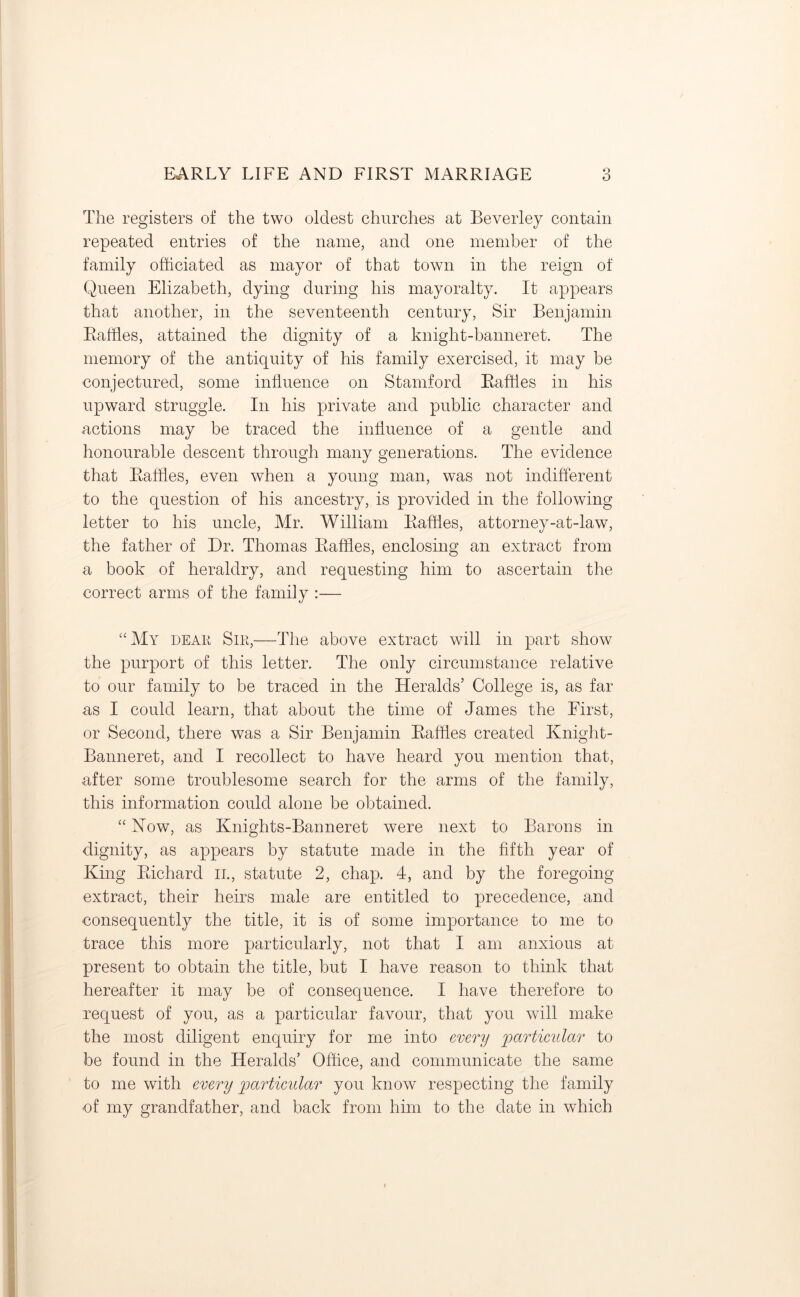O The registers of the two oldest churches at Beverley contain repeated entries of the name, and one member of the family officiated as mayor of that town in the reign of Queen Elizabeth, dying during his mayoralty. It appears that another, in the seventeenth century, Sir Benjamin Raffles, attained the dignity of a knight-banneret. The memory of the antiquity of his family exercised, it may be conjectured, some influence on Stamford Raffles in his upward struggle. In his private and public character and actions may be traced the influence of a gentle and honourable descent through many generations. The evidence that Raffles, even when a young man, was not indifferent to the question of his ancestry, is provided in the following letter to his uncle, Mr. William Raffles, attorney-at-law, the father of Dr. Thomas Raffles, enclosing an extract from a book of heraldry, and requesting him to ascertain the correct arms of the family :— “My dear Sir,—The above extract will in part show the purport of this letter. The only circumstance relative to our family to be traced in the Heralds’ College is, as far as I could learn, that about the time of James the First, or Second, there was a Sir Benjamin Raffles created Knight- Banneret, and I recollect to have heard you mention that, after some troublesome search for the arms of the family, this information could alone be obtained. “ Now, as Knights-Banneret were next to Barons in dignity, as appears by statute made in the fifth year of King Richard n., statute 2, chap. 4, and by the foregoing- extract, their heirs male are entitled to precedence, and consequently the title, it is of some importance to me to trace this more particularly, not that I am anxious at present to obtain the title, but I have reason to think that hereafter it may be of consequence. I have therefore to request of you, as a particular favour, that you will make the most diligent enquiry for me into every particular to be found in the Heralds’ Office, and communicate the same to me with every particular you know respecting the family ■of my grandfather, and back from him to the date in which