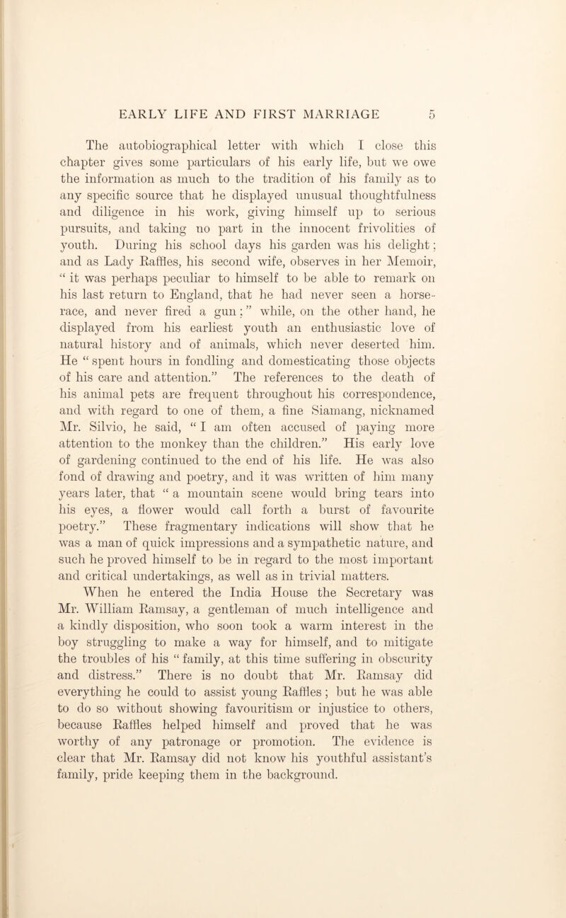 The autobiographical letter with which I close this chapter gives some particulars of his early life, but we owe the information as much to the tradition of his family as to any specific source that he displayed unusual thoughtfulness and diligence in his work, giving himself up to serious pursuits, and taking no part in the innocent frivolities of youth. During his school days his garden was his delight; and as Lady Raffles, his second wife, observes in her Memoir, “ it was perhaps peculiar to himself to be able to remark on his last return to England, that he had never seen a horse- race, and never fired a gun; ” while, on the other hand, he displayed from his earliest youth an enthusiastic love of natural history and of animals, which never deserted him. He “ spent hours in fondling and domesticating those objects of his care and attention.” The references to the death of his animal pets are frequent throughout his correspondence, and with regard to one of them, a fine Siamang, nicknamed Mr. Silvio, he said, “ I am often accused of paying more attention to the monkey than the children.” His early love of gardening continued to the end of his life. He was also fond of drawing and poetry, and it was written of him many years later, that “ a mountain scene would bring tears into his eyes, a flower would call forth a burst of favourite poetry.” These fragmentary indications will show that he was a man of quick impressions and a sympathetic nature, and such he proved himself to be in regard to the most important and critical undertakings, as well as in trivial matters. When he entered the India House the Secretary was Mr. William Ramsay, a gentleman of much intelligence and a kindly disposition, who soon took a warm interest in the boy struggling to make a way for himself, and to mitigate the troubles of his “ family, at this time suffering in obscurity and distress.” There is no doubt that Mr. Ramsay did everything he could to assist young Raffles; but he was able to do so without showing favouritism or injustice to others, because Raffles helped himself and proved that he was worthy of any patronage or promotion. The evidence is clear that Mr. Ramsay did not know his youthful assistant’s family, pride keeping them in the background.