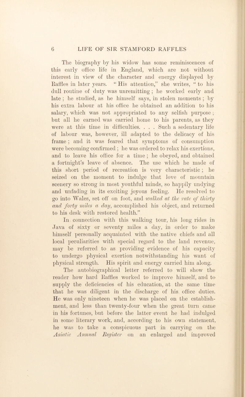 The biography by his widow has some reminiscences of this early office life in England, which are not without interest in view of the character and energy displayed by Raffles in later years. “ His attention,” she writes, “ to his dull routine of duty was unremitting ; he worked early and late ; he studied, as he himself says, in stolen moments ; by his extra labour at his office he obtained an addition to his salary, which was not appropriated to any selfish purpose ; but all he earned was carried home to his parents, as they were at this time in difficulties. . . . Such a sedentary life of labour was, however, ill adapted to the delicacy of his frame ; and it was feared that symptoms of consumption were becoming confirmed ; he was ordered to relax his exertions, and to leave his office for a time ; he obeyed, and obtained a fortnight’s leave of absence. The use which he made of this short period of recreation is very characteristic ; he seized on the moment to indulge that love of mountain scenery so strong in most youthful minds, so happily undying and unfading in its exciting joyous feeling. He resolved to go into Wales, set off on foot, and walked at the rate of thirty and forty miles a day, accomplished his object, and returned to his desk with restored health.” Iii\ connection with this walking tour, his long rides in Java of sixty or seventy miles a day, in order to make himself personally acquainted with the native chiefs and all local peculiarities with special regard to the land revenue, may be referred to as providing evidence of his capacity to undergo physical exertion notwithstanding his want of physical strength. His spirit and energy carried him along. The autobiographical letter referred to will show the reader how hard Raffles worked to improve himself, and to supply the deficiencies of his education, at the same time that he was diligent in the discharge of his office duties. He was only nineteen when he was placed on the establish- ment, and less than twenty-four when the great turn came in his fortunes, but before the latter event he had indulged in some literary work, and, according to his own statement, he was to take a conspicuous part in carrying on the Asiatic Annual Register on an enlarged and improved