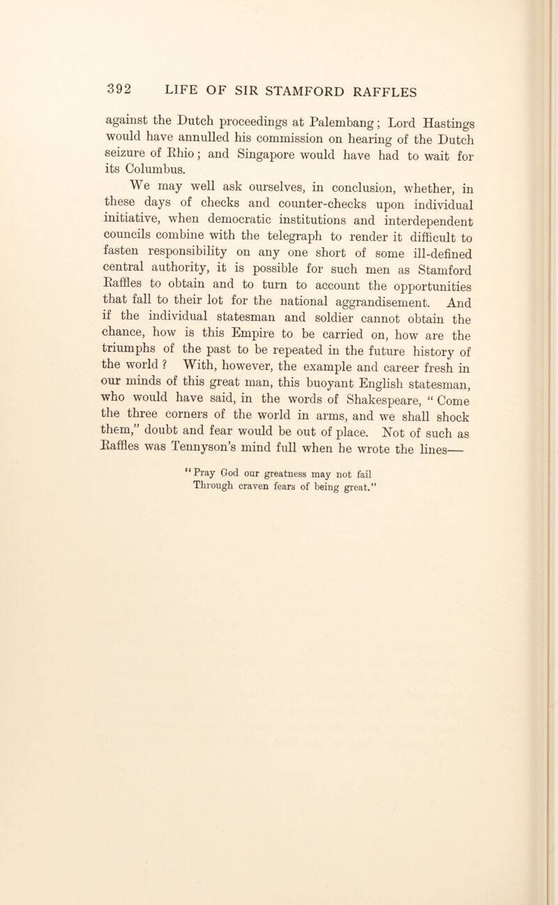 against the Dutch proceedings at Palembang; Lord Hastings would have annulled his commission on hearing of the Dutch seizure of Rhio; and Singapore would have had to wait for its Columbus. We may well ask ourselves, in conclusion, whether, in these days of checks and counter-checks upon individual initiative, when democratic institutions and interdependent councils combine with the telegraph to render it difficult to fasten responsibility on any one short of some ill-defined central authority, it is possible for such men as Stamford Raffles to obtain and to turn to account the opportunities that fall to their lot for the national aggrandisement. And if the individual statesman and soldier cannot obtain the chance, how is this Empire to be carried on, how are the triumphs of the past to be repeated in the future history of the world ? With, however, the example and career fresh in our minds of this great man, this buoyant English statesman, who would have said, in the words of Shakespeare, “ Come the three corners of the world in arms, and we shall shock them, doubt and fear would be out of place. Hot of such as Raffles was Tennyson’s mind full when he wrote the lines— “Pray God our greatness may not fail Through craven fears of being great.”