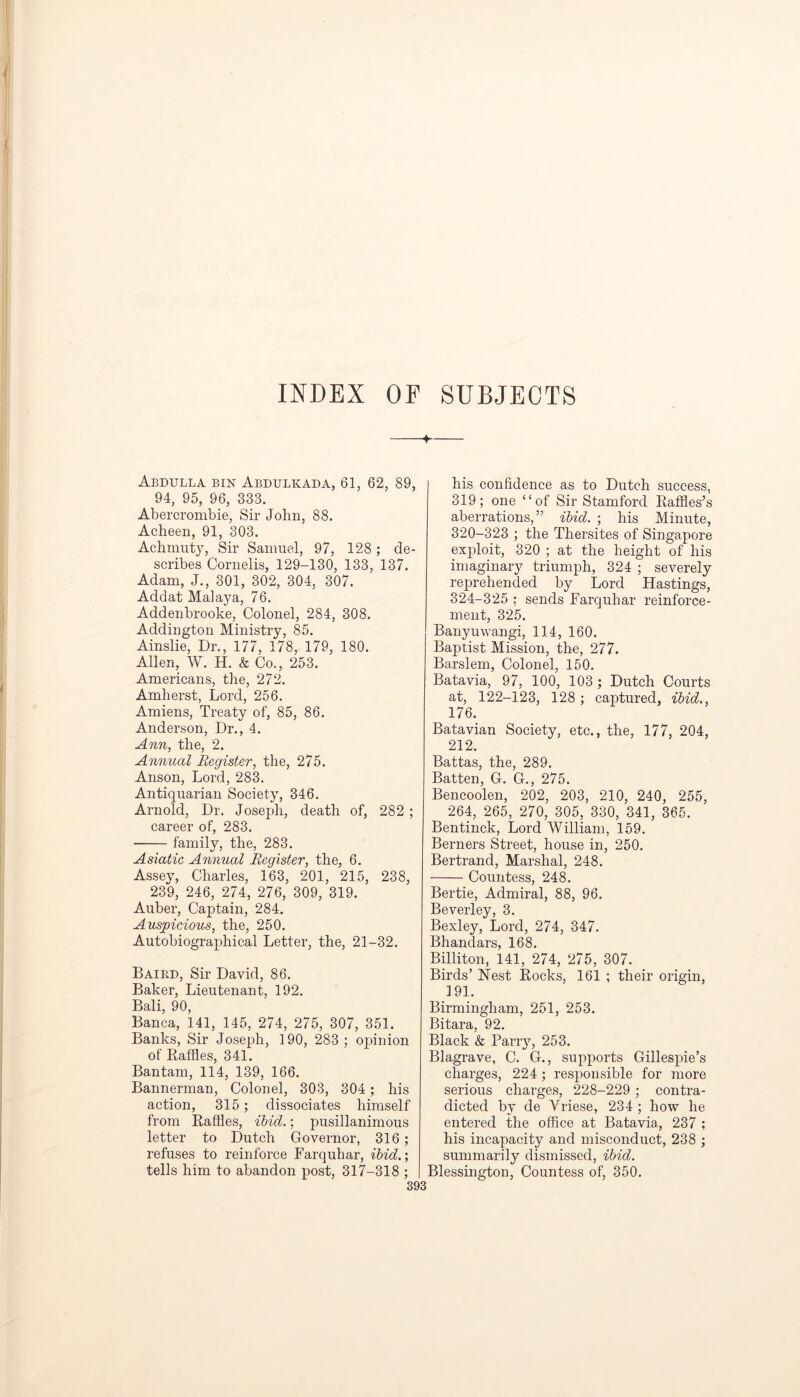 INDEX OF SUBJECTS 4 Abdulla bin Abdulkada, 61, 62, 89, 94, 95, 96, 333. Abercrombie, Sir John, 88. Acheen, 91, 303. Achmuty, Sir Samuel, 97, 128 ; de- scribes Cornelis, 129-130, 133, 137. Adam, J., 301, 302, 304, 307. Addat Malaya, 76. Addenbrooke, Colonel, 284, 308. Addington Ministry, 85. Ainslie, Dr., 177, 178, 179, 180. Allen, W. H. & Co., 253. Americans, the, 272. Amherst, Lord, 256. Amiens, Treaty of, 85, 86. Anderson, Dr., 4. Ann, the, 2. Annual Register, the, 275. Anson, Lord, 283. Antiquarian Society, 346. Arnold, Dr. Joseph, death of, 282 ; career of, 283. family, the, 283. Asiatic Annual Register, the, 6. Assey, Charles, 163, 201, 215, 238, 239, 246, 274, 276, 309, 319. Auber, Captain, 284. Auspicious, the, 250. Autobiographical Letter, the, 21-32. Baird, Sir David, 86. Baker, Lieutenant, 192. Bali, 90, Banca, 141, 145, 274, 275, 307, 351. Banks, Sir Joseph, 190, 283 ; opinion of Baffles, 341. Bantam, 114, 139, 166. Bannerman, Colonel, 303, 304 ; his action, 315; dissociates himself from Raffles, ibid.; pusillanimous letter to Dutch Governor, 316; refuses to reinforce Farquhar, ibid.; tells him to abandon post, 317-318 ; 393 his confidence as to Dutch success, 319; one “of Sir Stamford Baffles’s aberrations,” ibid. ; his Minute, 320-323 ; the Tliersites of Singapore exploit, 320 ; at the height of his imaginary triumph, 324 ; severely reprehended by Lord Hastings, 324-325 ; sends Farquhar reinforce- ment, 325. Banyuwangi, 114, 160. Baptist Mission, the, 277. Barslem, Colonel, 150. Batavia, 97, 100, 103 ; Dutch Courts at, 122-123, 128 ; captured, ibid., 176. Batavian Society, etc., the, 177, 204, 212. Battas, the, 289. Batten, G. G., 275. Bencoolen, 202, 203, 210, 240, 255, 264, 265, 270, 305, 330, 341, 365. Bentinck, Lord William, 159. Berners Street, house in, 250. Bertrand, Marshal, 248. Countess, 248. Bertie, Admiral, 88, 96. Beverley, 3. Bexley, Lord, 274, 347. Bhandars, 168. Billiton, 141, 274, 275, 307. Birds’ Nest Bocks, 161 ; their origin, 191. Birmingham, 251, 253. Bitara, 92. Black & Parry, 253. Blagrave, C. G., supports Gillespie’s charges, 224 ; responsible for more serious charges, 228-229 ; contra- dicted by de Yriese, 234 ; how he entered the office at Batavia, 237 ; his incapacity and misconduct, 238 ; summarily dismissed, ibid. Blessington, Countess of, 350.