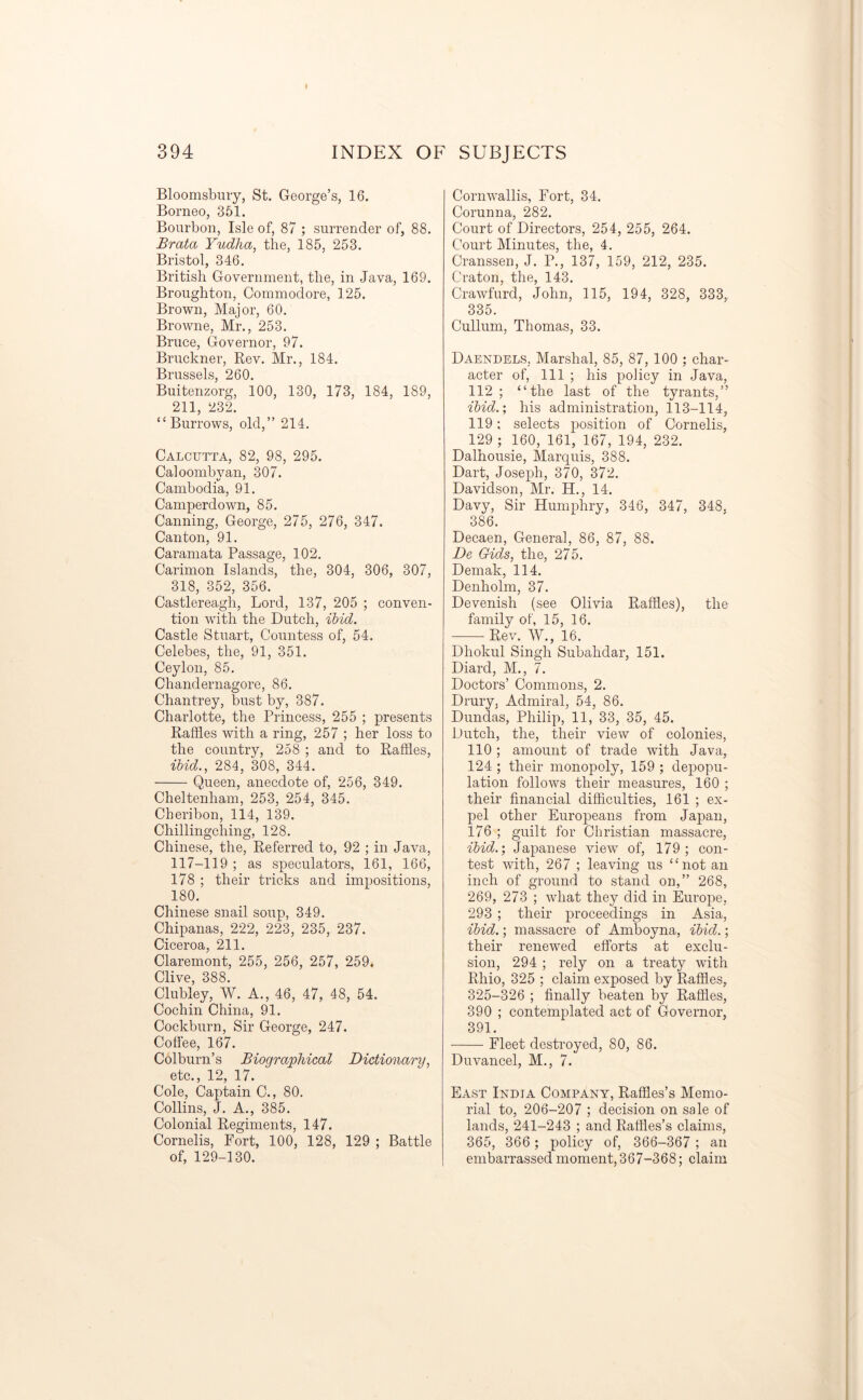 Bloomsbury, St. George’s, 16. Borneo, 351. Bourbon, Isle of, 87 ; surrender of, 88. JSrata Yudha, the, 185, 253. Bristol, 346. British Government, the, in Java, 169. Broughton, Commodore, 125. Brown, Major, 60. Browne, Mr., 253. Bruce, Governor, 97. Bruckner, Rev. Mr., 184. Brussels, 260. Buitenzorg, 100, 130, 173, 184, 189, 211, 232. “Burrows, old,” 214. Calcutta, 82, 98, 295. Caloombyan, 307. Cambodia, 91. Camperdown, 85. Canning, George, 275, 276, 347. Canton, 91. Caramata Passage, 102. Carimon Islands, the, 304, 306, 307, 318, 352, 356. Castlereagli, Lord, 137, 205 ; conven- tion with the Dutch, ibid. Castle Stuart, Countess of, 54. Celebes, the, 91, 351. Ceylon, 85. Chandernagorc, 86. Chantrey, bust by, 387. Charlotte, the Princess, 255 ; presents Raffles with a ring, 257 ; her loss to the country, 258 ; and to Raffles, ibid., 284, 308, 344. Queen, anecdote of, 256, 349. Cheltenham, 253, 254, 345. Cheribon, 114, 139. Chillingching, 128. Chinese, the, Referred to, 92 ; in Java, 117-119 ; as speculators, 161, 166, 178 ; their tricks and impositions, 180. Chinese snail soup, 349. Chipanas, 222, 223, 235, 237. Ciceroa, 211. Claremont, 255, 256, 257, 259. Clive, 388. Clubley, W. A., 46, 47, 48, 54. Cochin China, 91. Cockburn, Sir George, 247. Coffee, 167. Colburn’s Biographical Dictionary, etc., 12, 17. Cole, Captain C., 80. Collins, J. A., 385. Colonial Regiments, 147. Cornelis, Port, 100, 128, 129 ; Battle of, 129-130. Cornwallis, Fort, 34. Corunna, 282. Court of Directors, 254, 255, 264. Court Minutes, the, 4. Cranssen, J. P., 137, 159, 212, 235. C’raton, the, 143. Crawfurd, John, 115, 194, 328, 333, 335. Cullum, Thomas, 33. Daendels, Marshal, 85, 87, 100 ; char- acter of, 111 ; his policy in Java, 112; “the last of the tyrants,” ibid.; his administration, 113-114, 119; selects position of Cornelis, 129 ; 160, 161, 167, 194, 232. Dalhousie, Marquis, 388. Dart, Joseph, 370, 372. Davidson, Mr. H., 14. Davy, Sir Humphry, 346, 347, 348. 386. Decaen, General, 86, 87, 88. De Gids, the, 275. Demak, 114. Denholm, 37. Devenish (see Olivia Raffles), the family of, 15, 16. Rev. W., 16. Dhokul Singh Subahdar, 151. Diard, M., 7. Doctors’ Commons, 2. Drury, Admiral, 54, 86. Dundas, Philip, 11, 33, 35, 45. Dutch, the, their view of colonies, 110 ; amount of trade with Java, 124 ; their monopoly, 159 ; depopu- lation follows their measures, 160 ; their financial difficulties, 161 ; ex- pel other Europeans from Japan, 176 ; guilt for Christian massacre, ibid.; Japanese view of, 179; con- test with, 267 ; leaving us “not an inch of ground to stand on,” 268, 269, 273 ; what they did in Europe, 293 ; their proceedings in Asia, ibid.; massacre of Amboyna, ibid.; their renewed efforts at exclu- sion, 294 ; rely on a treaty with Rhio, 325 ; claim exposed by Raffles, 325-326 ; finally beaten by Raffles, 390 ; contemplated act of Governor, 391. Fleet destroyed, 80, 86. Duvancel, M., 7. East India Company, Raffles’s Memo- rial to, 206-207 ; decision on sale of lands, 241-243 ; and Raffles’s claims, 365, 366 ; policy of, 366-367 ; an embarrassed moment, 367-368; claim