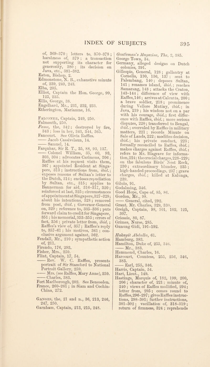 of, 369—370 ; letters to, 370-378 ; harshness of, 379 ; a transaction not supporting its character for generosity, 380 ; its decision on Java, etc., 381-382. Eaton, Bishop, 2. Edmonstone, X. B., exhaustive minute of, 239, 240, 243. Elba, 205. Elliot, Captain the Hon. George, 99, 125, 235. Ellis, George, 38. Engelhard, Mr., 231, 232, 233. Etlierington, Mariamne, 16. Falconer, Captain, 249, 250. Falmouth, 250. Fame, the, 342 ; destroyed by fire, 343 ; loss in her, 343, 344, 365. Fancourt. See Olivia Baffles. Jacob Cassivelaun, 14. Samuel, 14. Farquhar, Sir B, T., 35, 88, 93, 137. Colonel William, 35, 60, 93, 303, 304 ; advocates Carimons, 306 ; Baffles at his request visits them, 307 ; appointed Besident at Singa- pore, 313; instructions from, ibid.; exposes reasons of Sultan’s letter to the Dutch, 314; encloses repudiation by Sultan, etc., 315; applies to Bannerman for aid, 316-317, 320 ; reinforced at last, 325 ; circumstances of appointment at Singapore, 327-328; about his intentions, 328 ; removed from post, ibid. ; Governor-General on, 329 ; reference to, 335-336 ; puts forward claim to credit for Singapore, 351; his memorial, 353-355 ; errors of fact, 356 ; private letter from, ibid. ; Baffles’s view of, 357 ; Baffles’s reply to, 357-61 ; his motives, 361 ; con- clusive argument against, 362. Fendall, Mr., 210; sympathetic action of, 211. Firando, 176, 293. Fisher, Mrs., 259. Flint, Captain, 17, 54. Bev. W. C. Baffles, presents portrait of Sir Stamford to National Portrait Gallery, 259. Mrs. (see Baffles, Mary Anne), 259. Charles, 383. Fort Marlborough, 202. See Bencoolen. France, 260-261 ; in Siam and Cochin- China, 272. Ganges, the, 21 and n., 36, 213, 246, 247, 250. Garnham. Captain, 213, 215, 248. Gentleman's Magazine, The, 2, 385. George Town, 34. Germany, alleged designs on Dutch colonies, 391. Gillespie, General, 128 ; gallantry at Cornells, 130, 136, 137 ; sent to Palembang, 140 ; deposes Sultan, 141 ; renames island, ibicl.; reaches Samarang, 143 ; attacks the Craton, 143-144 ; difference of view with Baffles, 146; arrives at Calcutta, 200 ; a brave soldier, 218; prominence during Vellore Mutiny, ibid.-, in Java, 219 ; his wisdom not on a par with his courage, ibid.; first differ- ence with Baffles, ibid.; more serious disputes, 220; transferred to Bengal, ibid.; overruled by Baffles in military matters, 221 ; records Minute on Sale of Lands, 222; modifies decision, ibid.; his private conduct, 223; formally reconciled to Baffles, ibid. ; makes charges against Baffles, ibid.; refers to Mr. Blagrave for informa- tion, 224; the crucial charges, 228-229; on the fabulous Birds’ Nest Bock, 230 ; extraordinary blunder, 235 ; high-handed proceedings, 237 ; grave charges, ibid.; killed at Ivalunga, 239. Gilolo, 91. Godaiming, 346. Good Hope, Cape of, 85, 86. Gordon, Mr., 98. General, cited, 292. Grant, Mr. Charles, 329, 330. Greigh, Captain, 98, 101. 102, 125, 307. Griessie, 80, 87. Grimes, Nurse, 285. Gunung Gidi, 191-192. Hakayit Abdulla, 61. Hamburg, 383. Hamilton, Duke of, 255, 346. Mr., 383. Hammond, Charles, 16. Harcourt, Countess, 255, 256, 346, 383. Earl, 255, 346. Harris, Captain, 54. Hart, Lieut., 149. Hastings, Marquis of, 182, 199, 200, 206 ; character of, 221; minute of, 240 ; views of Baffles mollified, 294; letter from, 295 ; comes round to Baffles, 296-297; gives Baffles instruc- tions, 298-301; further instructions, 301-302 ; vacillation of, 318-319 ; return of firmness, 324 ; reprehends