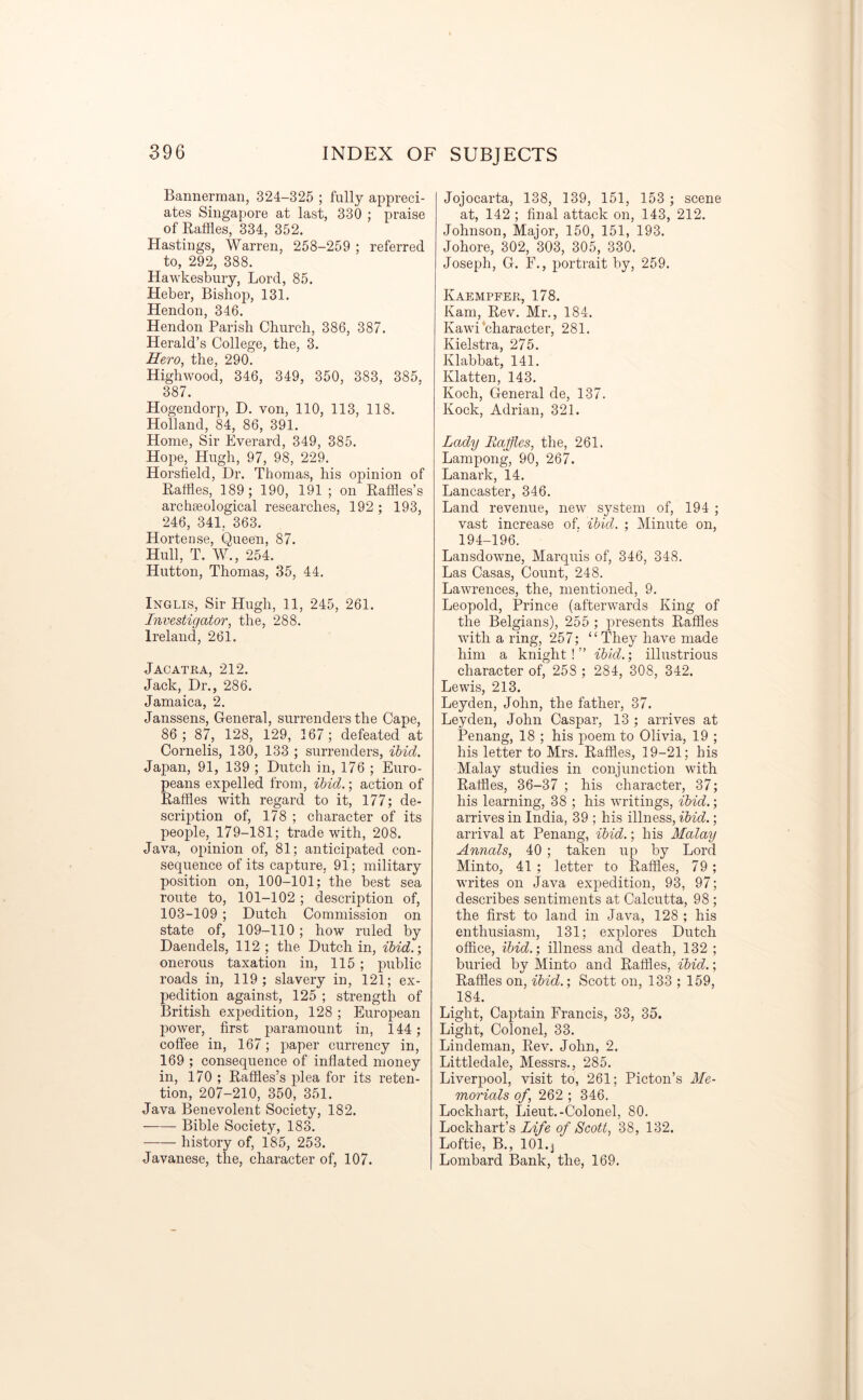 Bannerman, 324-325 ; fully appreci- ates Singapore at last, 330 ; praise of Raffles, 334, 352. Hastings, Warren, 258-259 ; referred to, 292, 388. Hawkesbury, Lord, 85. Heber, Bishop, 131. Hendon, 346. Hendon Parish Church, 386, 387. Herald’s College, the, 3. Hero, the, 290. Highwood, 346, 349, 350, 383, 385, 387. Hogendorp, D. von, 110, 113, 118. Holland, 84, 86, 391. Home, Sir Everard, 349, 385. Hope, Hugh, 97, 98, 229. Horsfield, Dr. Thomas, his opinion of Raffles, 189; 190, 191 ; on Raffles’s archaeological researches, 192; 193, 246, 341, 363. Hortense, Queen, 87. Hull, T. W., 254. Hutton, Thomas, 35, 44. Inglis, Sir Hugh, 11, 245, 261. Investigator, the, 288. Ireland, 261. Jacatra, 212. Jack, Dr., 286. Jamaica, 2. Janssens, General, surrenders the Cape, 86 ; 87, 128, 129, 167; defeated at Cornells, 130, 133 ; surrenders, ibid. Japan, 91, 139 ; Dutch in, 176 ; Euro- peans expelled from, ibid.; action of Raffles with regard to it, 177; de- scription of, 178 ; character of its people, 179-181; trade with, 208. Java, opinion of, 81; anticipated con- sequence of its capture, 91; military position on, 100-101; the best sea route to, 101-102 ; description of, 103-109 ; Dutch Commission on state of, 109-110 ; how ruled by Daendels, 112 ; the Dutch in, ibid.’, onerous taxation in, 115 ; public roads in, 119; slavery in, 121; ex- pedition against, 125 ; strength of British expedition, 128 ; European power, first paramount in, 144; coffee in, 167; paper currency in, 169 ; consequence of inflated money in, 170 ; Raffles’s plea for its reten- tion, 207-210, 350, 351. Java Benevolent Society, 182. Bible Society, 183. history of, 185, 253. Javanese, the, character of, 107. Jojocarta, 138, 139, 151, 153 ; scene at, 142 ; final attack on, 143, 212. Johnson, Major, 150, 151, 193. Johore, 302, 303, 305, 330. Joseph, G. F., portrait by, 259. Kaempfer, 178. Kam, Rev. Mr., 184. Kawi character, 281. Kielstra, 275. Klabbat, 141. Flatten, 143. Koch, General de, 137. Kock, Adrian, 321. Lady Raffles, the, 261. Lampong, 90, 267. Lanark, 14. Lancaster, 346. Land revenue, new system of, 194 ; vast increase of. ibid. ; Minute on, 194-196. Lansdowne, Marquis of, 346, 348. Las Casas, Count, 248. Lawrences, the, mentioned, 9. Leopold, Prince (afterwards King of the Belgians), 255 ; presents Raffles with a ring, 257; “They have made him a knight!” ibid.; illustrious character of, 258 ; 284, 308, 342. Lewis, 213. Leyden, John, the father, 37. Leyden, John Caspar, 13 ; arrives at Penang, 18 ; his poem to Olivia, 19 ; his letter to Mrs. Raffles, 19-21; his Malay studies in conjunction with Raffles, 36-37 ; his character, 37; his learning, 38 ; his writings, ibid.; arrives in India, 39 ; his illness, ibid.; arrival at Penang, ibid.; his Malay Annals, 40 ; taken up by Lord Minto, 41 ; letter to Raffles, 79; writes on Java expedition, 93, 97; describes sentiments at Calcutta, 98 ; the first to land in Java, 128 ; his enthusiasm, 131; explores Dutch office, ibid.; illness and death, 132 ; buried by Minto and Raffles, ibid.; Raffles on, ibid.’, Scott on, 133 ; 159, 184. Light, Captain Francis, 33, 35. Light, Colonel, 33. Lindeman, Rev. John, 2. Littledale, Messrs., 285. Liverpool, visit to, 261; Picton’s Me- morials of, 262 ; 346. Lockhart, Lieut.-Colonel, 80. Lockhart’s Life of Scott, 38, 132. Loftie, B., 101.j Lombard Bank, the, 169.