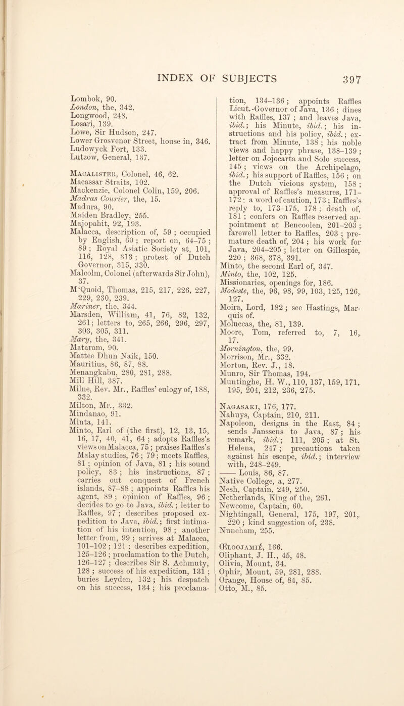 Lombok, 90. London, the, 342. Long wood, 248. Losari, 139. Lowe, Sir Hudson, 247. Lower Grosvenor Street, house in, 346. Ludowyck Fort, 133. Lutzow, General, 137. Macalister, Colonel, 46, 62. Macassar Straits, 102. Mackenzie, Colonel Colin, 159, 206. Madras Courier, the, 15. Madura, 90. Maiden Bradley, 255. Majopahit, 92, 193. Malacca, description of, 59 ; occupied by English, 60 ; report on, 64-75 ; 89 ; Loyal Asiatic Society at, 101, 116, 128, 313 ; protest of Dutch Governor, 315, 330. Malcolm, Colonel (afterwards Sir John), 37. M‘Quoid, Thomas, 215, 217, 226, 227, 229, 230, 239. Mariner, the, 344. Marsden, William, 41, 76, 82, 132, 261; letters to, 265, 266, 296, 297, 303, 305, 311. Marry, the, 341. Mataram, 90. Mattee Dhun Naik, 150. Mauritius, 86, 87, 88. Menangkabu, 280, 281, 288. Mill Hill, 387. Milne, Rev. Mr., Raffles’eulogy of, 188, 332. Milton, Mr., 332. Mindanao, 91. Minta, 141. Minto, Earl of (the first), 12, 13, 15, 16, 17, 40, 41, 64 ; adopts Raffles’s views on Malacca, 75; praises Raffles’s Malay studies, 76 ; 79 ; meets Raffles, 81 ; opinion of Java, 81 ; his sound policy, 83 ; his instructions, 87 ; carries out conquest of French islands, 87-88 ; appoints Raffles his agent, 89 ; opinion of Raffles, 96 ; decides to go to Java, ibid.; letter to Raffles, 97 ; describes proposed ex- pedition to Java, ibid.; first intima- tion of his intention, 98 ; another letter from, 99 ; arrives at Malacca, 101-102; 121 ; describes expedition, 125- 126 ; proclamation to the Dutch, 126- 127 ; describes Sir S. Achmuty, 128 ; success of his expedition, 131 ; buries Leyden, 132; his despatch on his success, 134 ; his proclama- tion, 134-136 ; appoints Raffles Lieut.-Governor of Java, 136; dines with Raffles, 137 ; and leaves Java, ibid.; his Minute, ibid.; his in- structions and his policy, ibid.; ex- tract from Minute, 138 ; his noble views and happy phrase, 138-139 ; letter on Jojocarta and Solo success, 145 ; views on the Archipelago, ibid.; his support of Raffles, 156; on the Dutch vicious system, 158 ; approval of Raffles’s measures, 171 — 172 ; a word of caution, 173 ; Raffles’s. reply to, 173-175, 178 ; death of, 181 ; confers on Raffles reserved ap- pointment at Bencoolen, 201-203 ; farewell letter to Raffles, 203 ; pre- mature death of, 204 ; his work for Java, 204-205 ; letter on Gillespie, 220 ; 368, 378, 391. Minto, the second Earl of, 347. Minto, the, 102, 125. Missionaries, openings for, 186. Modeste, the, 96, 98, 99, 103, 125, 126, 127. Moira, Lord, 182 ; see Hastings, Mar- quis of. Moluccas, the, 81, 139. Moore, Tom, referred to, 7, 16,. 17. Mornington, the, 99. Morrison, Mr., 332. Morton, Rev. J., 18. Munro, Sir Thomas, 194. Muntinglie, H. W., 110, 137, 159, 171, 195, 204, 212, 236, 275. Nagasaki, 176, 177. Nahuys, Captain, 210, 211. Napoleon, designs in the East, 84 ; sends Janssens to Java, 87; his remark, ibid.; Ill, 205; at St. Helena, 247 ; precautions taken against his escape, ibid.; interview with, 248-249. Louis, 86, 87. Native College, a, 277. Nesh, Captain, 249, 250. Netherlands, King of the, 261. Newcome, Captain, 60. Nightingall, General, 175, 197, 201,. 220 ; kind suggestion of, 238. Nuneham, 255. CEloojami^, 166. Oliphant, J. H., 45, 48. Olivia, Mount, 34. Ophir, Mount, 59, 281, 288. Orange, House of, 84, 85. Otto, M., 85.