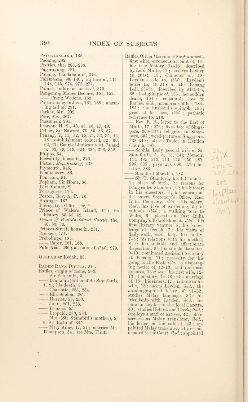 Paccalongang, 166. Padang, 282. Padries, the, 288, 289. Pageruyung, 281. Pahang, Bandahara of, 314. Palembang, 90, 140 ; capture of, 141 ; 143, 145, 274, 275, 277. Palmer, failure of house of, 370. Pangerang Manco Boomee, 151, 152. Prang Wed on o, 153. Paper money in Java, 161, 168; alarm- ing fall of, 231. Parker, Mr., 202. Parr, Mr., 267. Passumah, 281. Pearson, H. S., 43, 45, 46, 47, 49. Pellew, Sir Edward, 79, 80, 86, 87. Penang, 7, 11, 12, 18, 21, 33, 35, 42, 48 ; establishment reduced, 52 ; 60, 62, 63; Court of Judicature at, 74 and m, 83, 89, 319, 324, 325, 326, 352. Phipps, 54. Piccadilly, house in, 346. Picton, Memorials of.262. Plymouth, 345. Pondicherry, 86. Pontiana, 91. Popliam, Sir Home, 86. Port Morant, 2. Portuguese, 176. Poston, Rev. A. P., 16. Preanger, 167. Prerogative Office, the, 2. Prince of Wales’s Island, 11; its history, 33-35, 42. Prince of Wales's Island Gazette, the, 40, 53, 80. Princes Street, house in, 251. Probogo, 151. Probolingo, 161. Paper, 161, 168. Pulo Nias, 266 ; account of, ibid., 279. Quedah or Kedah, 33. Raden-Rana-Dipura, 214. Raffles, origin of name, 2-3. Sir Benjamin, 3. Benjamin (father of Sir Stamford), 1,2; his death, 8. Charlotte, 283, 284. Ella Sophia, 285. Harriet, 55, 253. John, 251, 253. Leonora, 55. Leopold, 283, 284. Mrs. (Sir Stamford’s mother), 2, 8, 9 ; death of, 345. Mary Anne, 17, 21 ; marries Mr. Thompson, 54 ; see Mrs. Flint. Raffles,Olivia Mariamne (Sir Stamford’s first wife), erroneous account of, 14 ; her true history, 14-16 ; described by Lord Minto, 17 ; receives Leyden as guest, 18 ; character of, 19 ; Leyden’s ode to, ibid. ; Leyden’s letter to, 19-21 ; at the Penang Ball, 53-54 ; described by Abdulla, 62 ; last glimpse of, 183 ; her sudden death, 184 ; irreparable loss to Raffles, ibid.; memorials of her, 184- 185 ; the husband’s epitaph, 185 ; grief at her loss, ibid. ; pathetic reference to, 216. Rev. R. B., letter to the Earl of Minto, 17 ; 276 ; fixes date of Singa- pore, 306-307 ; telegram to Singa- pore, 337 ; word-picture of Singapore, 338-340 ; places Tablet in Hendon Church, 387. Sophia, Lady (second wife of Sir Stamford), 5, 6, 13, 14; Memoir, 141, 185, 213, 214, 215,“ 250, 281, 295, 305 ; pays £10,000, 379 ; her letter, 380. Stamford Marsden, 283. Sir T. Stamford, his full names, 1 ; place of birth, 2 ; reasons for being called Stamford, 2 ; his interest in his ancestors, 3 ; his education, ■ 4 ; enters Secretary’s Office,. East India Company, ibid.; his salary, ibid.; his love of gardening, 5; of animals, ibid.; a walking tour to Wales, 6 ; placed on East India Company’s Establishment, ibid.; his first literary venture, 6 ; his know- ledge of French, 7 ; his views of daily work, ibid.; helps his family, 7- 8 ; his relations with his mother, 8- 9 ; his amiable and affectionate disposition, 9 ; his simple character, 9- 10 ; nominated Assistant Secretary at Penang, 11 ; necessity for his going to the East, ibid.; a disparag- ing notice of, 12-13 ; and its conse- quences, 13 et seq.; his first wife, 12- 13 ; her story, 14-16 ; the marriage of, 16 ; his sisters, 17 ; tribute to his wife, 18 ; meets Leyden, ibid.; the autobiographical letter of, 21-32; studies Malay language, 36 ; his friendship with Leyden, ibid.; his note on Leyden in the local Gazette, 40 ; studies Hebrew and Greek, ibid.; employs a staff of natives, 42 ; offers services as Malay translator, ibid.; his letter on the subject, 43 ; ap- pointed Malay translator, 44 ; recom- mended to the Court, ibid.; appointed 2! SJ-i.