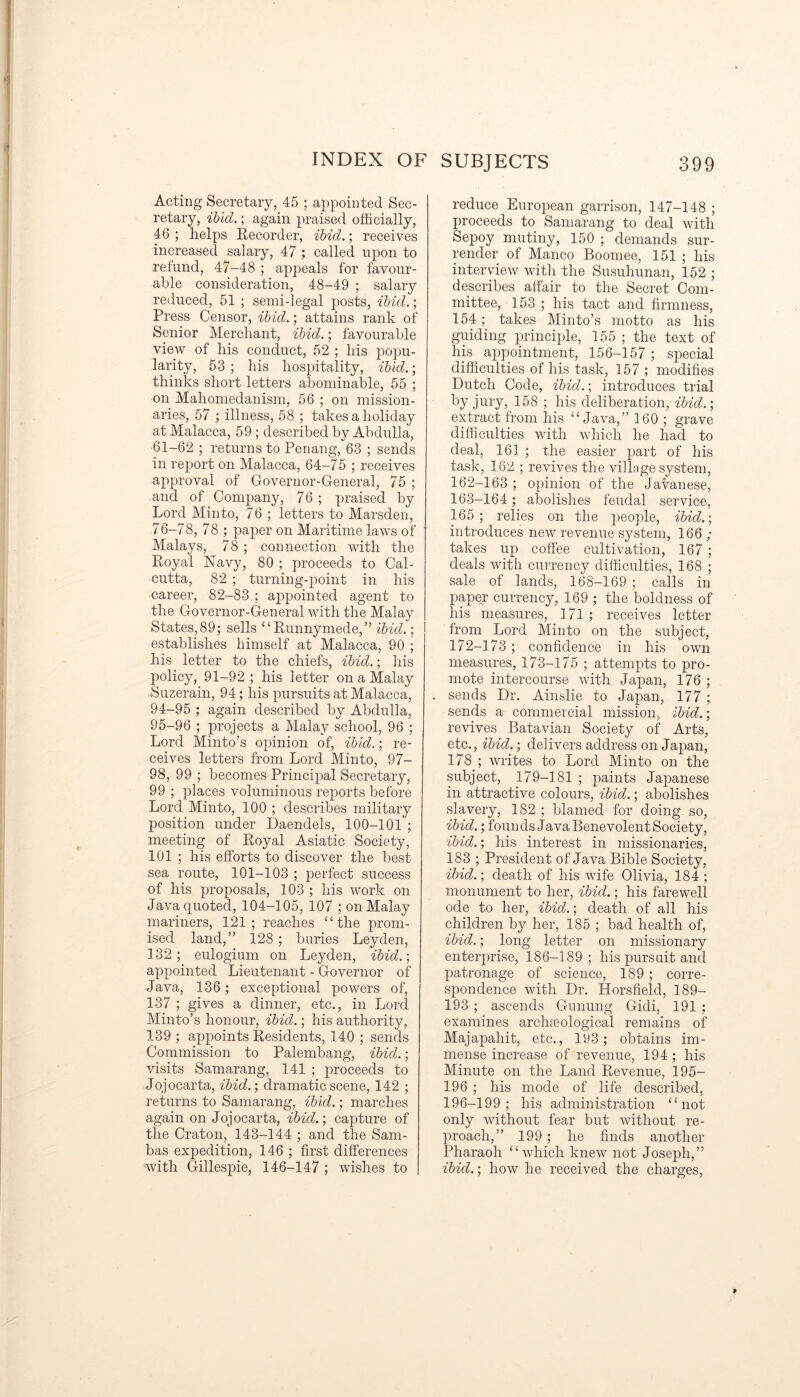 Acting Secretary, 45 ; appointed Sec- retary, ibid.; again praised officially, 46; helps Recorder, ibid.; receives increased salary, 47; called upon to refund, 47-48 ; appeals for favour- able consideration, 48-49 ; salary reduced, 51 ; semi-legal posts, ibid.; Press Censor, ibid.; attains rank of Senior Merchant, ibid.; favourable view of his conduct, 52 ; his popu- larity, 53 ; his hospitality, ibid.; thinks short letters abominable, 55 ; on Mahomedanism, 56 ; on mission- aries, 57 ; illness, 58 ; takes a holiday at Malacca, 59 ; described by Abdulla, 61-62 ; returns to Penang, 63 ; sends in report on Malacca, 64-75 ; receives approval of Governor-General, 75 ; and of Company, 76 ; praised by Lord Minto, 76 ; letters to Marsden, 76-78, 78 ; paper on Maritime laws of Malays, 78 ; connection with the Royal Navy, 80 ; proceeds to Cal- cutta, 82 ; turning-point in his career, 82-83 ; appointed agent to the Governor-General with the Malay States,89; sells “Runnymede,” ibid.; establishes himself at Malacca, 90 ; his letter to the chiefs, ibid.; his policy, 91-92 ; his letter on a Malay Suzerain, 94; his pursuits at Malacca, 94- 95 ; again described by Abdulla, 95- 96 ; projects a Malay school, 96 ; Lord Minto’s opinion of, ibid.; re- ceives letters from Lord Minto, 97- 98, 99 ; becomes Principal Secretary, 99 ; places voluminous reports before Lord Minto, 100 ; describes military position under Daendels, 100-101 ; meeting of Royal Asiatic Society, 101 ; his efforts to discover the best sea route, 101-103 ; perfect success of his proposals, 103 ; his work on Java quoted, 104-105, 107 ; on Malay mariners, 121; reaches “the prom- ised land,” 128 ; buries Leyden, 132 ; eulogium on Leyden, ibid.; appointed Lieutenant - Governor of Java, 136; exceptional powers of, 137 ; gives a dinner, etc., in Lord Minto’s honour, ibid.; his authority, 139 ; appoints Residents, 140 ; sends Commission to Palembang, ibid.; visits Samarang, 141 ; proceeds to Jojocarta, ibid.-, dramatic scene, 142 ; returns to Samarang, ibid.; marches again on Jojocarta, ibid.', capture of the Craton, 143-144 ; and the Sam- bas expedition, 146 ; first differences with Gillespie, 146-147 ; wishes to reduce European garrison, 147-148 ; proceeds to Samarang to deal with Sepoy mutiny, 150 ; demands sur- render of Manco Boomee, 151 ; his interview with the Susuhunan, 152 ; describes affair to the Secret Com- mittee, 153 ; his tact and firmness, 154 ; takes Minto’s motto as his guiding principle, 155 ; the text of his appointment, 156-157 ; special difficulties of his task, 157 ; modifies Dutch Code, ibid.; introduces trial by jury, 158 ; his deliberation,ibid.; extract from his “Java,” 160 ; grave difficulties with which he had to deal, 161 ; the easier part of his task, 162 ; revives the village system, 162- 163 ; opinion of the Javanese, 163- 164 ; abolishes feudal service, 165; relies on the people, ibid.; introduces new revenue system, 166 ; takes up coffee cultivation, 167 ; deals with currency difficulties, 168 ; sale of lands, 168-169 ; calls in paper currency, 169 ; the boldness of his measures, 171; receives letter from Lord Minto on the subject, 172-173 ; confidence in his own measures, 173-175 ; attempts to pro- mote intercourse with Japan, 176 ; sends Dr. Ainslie to Japan, 177 ; sends a commercial mission, ibid.; revives Batavian Society of Arts, etc., ibid.; delivers address on Japan, 178 ; writes to Lord Minto on the subject, 179-181 ; paints Japanese in attractive colours, ibid.; abolishes slavery, 182 ; blamed for doing so, ibid.; foun ds Java Benevolent Society, ibid.; his interest in missionaries, 183 ; President of Java Bible Society, ibid.; death of his wife Olivia, 184 ; monument to her, ibid.; his farewell ode to her, ibid.; death of all his children by her, 185 ; bad health of, ibid.; long letter on missionary enterprise, 186-189; his pursuit and patronage of science, 189 ; corre- spondence with Dr. Horsfield, 189— 193 ; ascends Gunung Gidi, 191 ; examines archaeological remains of Majapahit, etc., 193; obtains im- mense increase of revenue, 194 ; his Minute on the Land Revenue, 195— 196 ; his mode of life described, 196-199 ; his administration “not only without fear but without re- proach,” 199; he finds another Pharaoh “which knew not Joseph,” ibid.; how he received the charges, 9