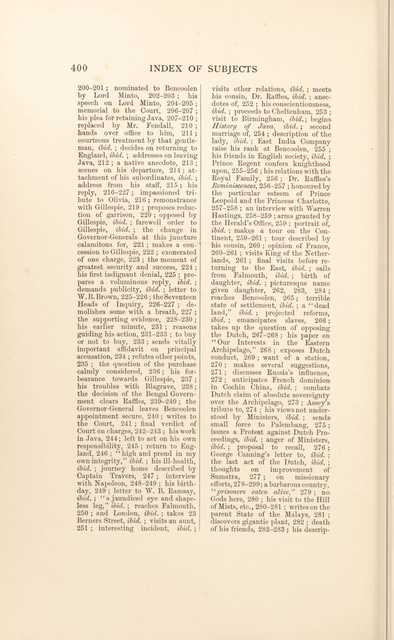 200-201 ; nominated to Bencoolen by Lord Minto, 202-203 ; his speech on Lord Minto, 204-205 ; memorial to the Court, 206-207 ; his plea for retaining Java, 207-210 ; replaced by Mr. Fendall, 210 ; hands over office to him, 211 ; courteous treatment by that gentle- man, ibid. ; decides on returning to England, ibid. ; addresses on leaving Java, 212 ; a native anecdote, 213 ; scenes on his departure, 214 ; at- tachment of his subordinates, ibid. ; address from his staff, 215 ; his reply, 216-227 ; impassioned tri- bute to Olivia, 216; remonstrance with Gillespie, 219 ; proposes reduc- tion of garrison, 220 ; opposed by Gillespie, ibid. ; farewell order to Gillespie, ibid. ; the change in Governor-Generals at this juncture calamitous for, 221 ; makes a con- cession to Gillespie, 222 ; exonerated of one charge, 223 ; the moment of greatest security and success, 224 ; his first indignant denial, 225 ; pre- pares a voluminous reply, ibid. ; demands publicity, ibid. ; letter to W. B. Brown, 225-226-; the Seventeen Heads of Inquiry, 226-227 ; de- molishes some with a breath, 227 ; the supporting evidence, 228-230 ; his earlier minute, 231 ; reasons guiding his action, 231-233 ; to buy or not to buy, 233 ; sends vitally important affidavit on principal accusation, 234 ; refutes other points, 235 ; the question of the purchase calmly considered, 236 ; his for- bearance towards Gillespie, 237 ; his troubles with Blagrave, 238; the decision of the Bengal Govern- ment clears Raffles, 239-240 ; the Governor-General leaves Bencoolen appointment secure, 240 ; writes to the Court, 241 ; final verdict of Court on charges, 242-243 ; his work in Java, 244; left to act on his own responsibility, 245 ; return to Eng- land, 246 ; “high and proud in my own integrity,” ibid. ; his ill-health, ibid. ; journey home described by Captain Travers, 247 ; interview with Napoleon, 248-249 ; his birth- day, 249 ; letter to W. B. Ramsay, ibid. ; “a jaundiced eye and shape- less leg,” ibid. ; reaches Falmouth, 250 ; and London, ibid. ; takes 23 Berners Street, ibid. ; visits an aunt, 251 ; interesting incident, ibid. ; visits other relations, ibid. ; meets his cousin, Dr. Raffles, ibid. ; anec- dotes of, 252 ; his conscientiousness, ibid. ; proceeds to Cheltenham, 253 ; visit to Birmingham, ibid.; begins. History of Java., ibid. ; second marriage of, 254 ; description of the lady, ibid. ; East India Company raise his rank at Bencoolen, 255 ; his friends in English society, ibid. ; Prince Regent confers knighthood upon, 255-256 ; his relations with the Royal Family, 256 ; Dr. Raffles’s Reminiscences, 256-257 ; honoured by the particular esteem of Prince Leopold and the Princess Charlotte, 257-258 ; an interview with Warren Hastings, 258-259 ; arms granted by the Herald’s Office, 259 ; portrait of, ibid. ; makes a tour on the Con- tinent, 259-261 ; tour described by his cousin, 260 ; opinion of France, 260-261 ; visits King of the Nether- lands, 261 ; final visits before re- turning to the East, ibid. ; sails from Falmouth, ibid. ; birth of daughter, ibid. ; picturesque namo given daughter, 262, 283, 284 ; reaches Bencoolen, 265 ; terrible state of settlement, ibid. ; a “dead land,” ibid. ; projected reforms, ibid. ; emancipates slaves, 266 ; takes up the question of opposing the Dutch, 267-268 ; his paper on “Our Interests in the Eastern Archipelago,” 268 ; exposes Dutch conduct, 269 ; want of a station, 270 ; makes several suggestions, 271 ; discusses Russia’s influence, 272 ; anticipates French dominion in Cochin China, ibid. ; combats Dutch claim of absolute sovereignty over the Archipelago, 273 ; Assey’s tribute to, 274 ; his views not under- stood by Ministers, ibid. ; sends small force to Palembang, 275 ; issues a Protest against Dutch Pro- ceedings, ibid. ; anger of Ministers, ibid. ; proposal to recall, 276 ; George Canning’s letter to, ibid. ; the last act of the Dutch, ibid. ; thoughts on improvement of Sumatra, 277 ; on missionary efforts, 278-299; a barbarous country, “prisoners eaten alivef 279 ; no Gods here, 280 ; his visit to the Hill of Mists, etc., 280-281 ; writes on the- parent State of the Malays, 281 ; discovers gigantic plant, 282 ; death of his friends, 282-283 ; his descrip-
