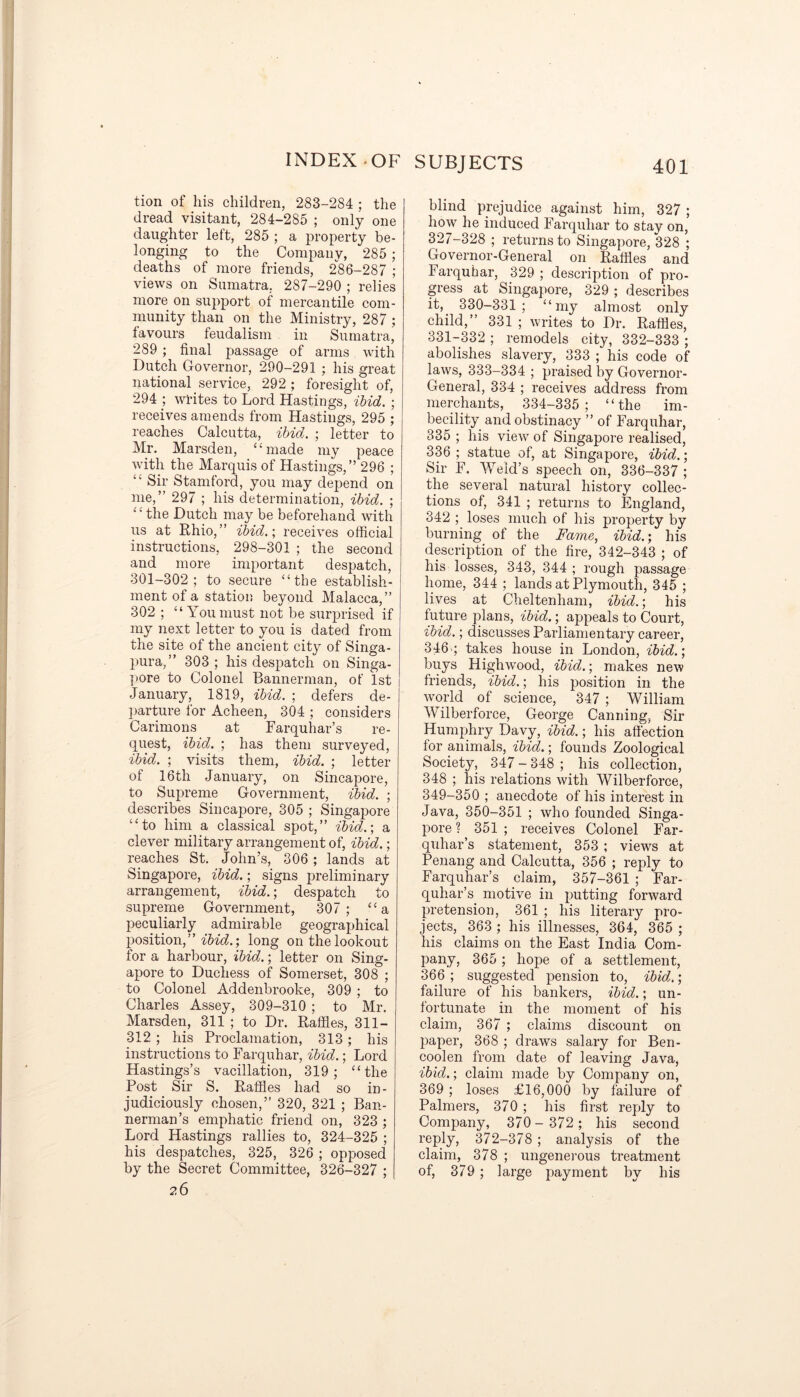 tion of his children, 283-284 ; the dread visitant, 284-285 ; only one daughter left, 285 ; a property be- longing to the Company, 285 ; deaths of more friends, 286-287 ; views on Sumatra. 287-290 ; relies more on support of mercantile com- munity than on the Ministry, 287 ; favours feudalism in Sumatra, 289 ; final passage of arms with Dutch Governor, 290-291 : his great national service, 292 ; foresight of, 294 ; writes to Lord Hastings, ibid. ; receives amends from Hastings, 295 ; reaches Calcutta, ibid. ; letter to Mr. Marsden, “made my peace with the Marquis of Hastings,” 296 ; “ Sir Stamford, you may dej>end on me,” 297 ; his determination, ibid. ; the Dutch may be beforehand with us at Rhio, ” ibid.; receives official instructions, 298-301 ; the second and more important despatch, 301-302; to secure “the establish- ment of a station beyond Malacca,” 302 ; “You must not be surprised if my next letter to you is dated from the site of the ancient city of Singa- pura,” 303 ; his despatch on Singa- pore to Colonel Bannerman, of 1st January, 1819, ibid. ; defers de- parture for Acheen, 304 ; considers Carimons at Farquhar’s re- quest, ibid. ; has them surveyed, ibid. ; visits them, ibid. ; letter of 16th January, on Sincapore, to Supreme Government, ibid. ; describes Sincapore, 305 ; Singapore “to him a classical spot,” ibid.; a clever military arrangement of, ibid.; reaches St. John’s, 306 ; lands at Singapore, ibid.; signs preliminary arrangement, ibid.; despatch to supreme Government, 307; “a peculiarly admirable geographical position,” ibid.; long on the lookout for a harbour, ibid.; letter on Sing- apore to Duchess of Somerset, 308 ; to Colonel Addenbrooke, 309 ; to Charles Assey, 309-310 ; to Mr. Marsden, 311 ; to Dr. Raffles, 311- 312 ; his Proclamation, 313; his instructions to Farquhar, ibid.; Lord Hastings’s vacillation, 319; “the Post Sir S. Raffles had so in- judiciously chosen,” 320, 321 ; Ban- nerman’s emphatic friend on, 323 ; Lord Hastings rallies to, 324-325 ; his despatches, 325, 326 ; opposed by the Secret Committee, 326-327 ; ?.6 blind prejudice against him, 327 ; how he induced Farquhar to stay on, 327-328 ; returns to Singapore, 328 ; Governor-General on Raffles and Farquhar, 329 ; description of pro- gress at Singapore, 329 ; describes it, 330-331; “my almost only child,” 331 ; writes to Dr. Raffles, 331-332 ; remodels city, 332-333 ; abolishes slavery, 333 ; his code of laws, 333-334 ; praised by Governor- General, 334 ; receives address from merchants, 334-335; “the im- becility and obstinacy ” of Farquhar, 335 ; his view of Singapore realised, 336 ; statue of, at Singapore, ibid.; Sir F. Weld’s speech on, 336-337 ; the several natural history collec- tions of, 341 ; returns to England, 342 ; loses much of his property by burning of the Fame, ibid.; his description of the fire, 342-343 ; of his losses, 343, 344 ; rough passage home, 344 ; lands at Plymouth, 345 ; lives at Cheltenham, ibid.; his future plans, ibid.; appeals to Court, ibid.; discusses Parliamentary career, 346-; takes house in London, ibid.; buys Highwood, ibid.; makes new friends, ibid.; his position in the world of science, 347 ; William Wilberforce, George Canning, Sir Humphry Davy, ibid.; his affection for animals, ibid.; founds Zoological Society, 347 - 348 ; his collection, 348 ; his relations with Wilberforce, 349-350 ; anecdote of his interest in Java, 350-351 ; who founded Singa- pore ? 351 ; receives Colonel Far- quhar’s statement, 353 ; views at Penang and Calcutta, 356 ; reply to Farquhar’s claim, 357-361 ; Far- quhar’s motive in putting forward pretension, 361 ; his literary pro- jects, 363 ; his illnesses, 364, 365 ; his claims on the East India Com- pany, 365 ; hope of a settlement, 366 ; suggested pension to, ibid. ; failure of his bankers, ibid.; un- fortunate in the moment of his claim, 367 ; claims discount on paper, 368 ; draws salary for Ben- coolen from date of leaving Java, ibid.; claim made by Company on, 369 ; loses £16,000 by failure of Palmers, 370 ; his first reply to Company, 370- 372 ; his second reply, 372-378 ; analysis of the claim, 378 ; ungenerous treatment of, 379 ; large payment by his
