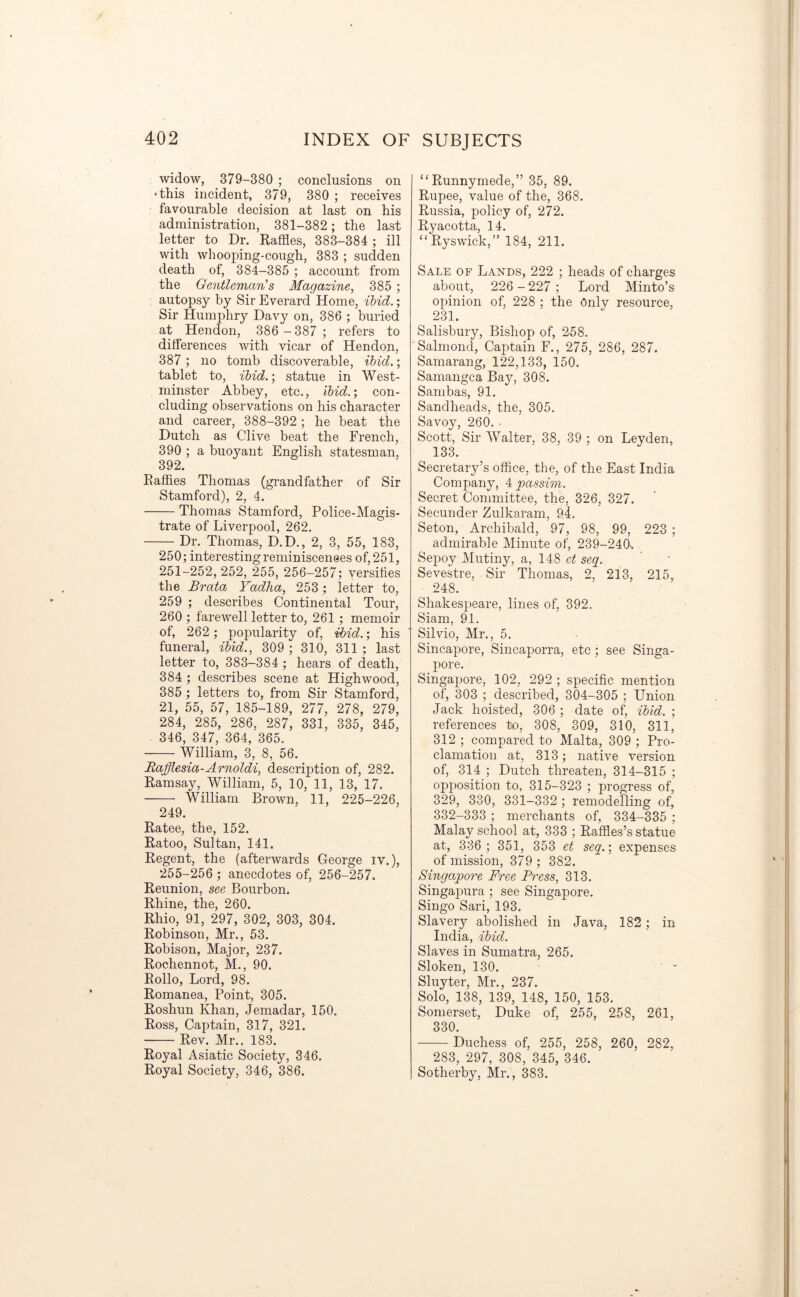 widow, 379-380 ; conclusions on •this incident, 379, 380 ; receives favourable decision at last on his administration, 381-382; the last letter to Dr. Raffles, 383-384 ; ill with whooping-cough, 383 ; sudden death of, 384-385 ; account from the Gentleman's Magazine, 385 ; autopsy by Sir Everard Home, ibid.; Sir Humphry Davy on, 386 ; buried at Hendon, 386 - 387 ; refers to differences with vicar of Hendon, 387 ; no tomb discoverable, ibid.; tablet to, ibid.; statue in West- minster Abbey, etc., ibid.; con- cluding observations on his character and career, 388-392 ; he beat the Dutch as Clive beat the French, 390 ; a buoyant English statesman, 392. Raffles Thomas (grandfather of Sir Stamford), 2, 4. Thomas Stamford, Police-Magis- trate of Liverpool, 262. Dr. Thomas, D.D., 2, 3, 55, 183, 250; interesting reminiscenees of, 251, 251-252, 252, 255, 256-257; versifies the Brata Yadha, 253 ; letter to, 259 ; describes Continental Tour, 260 ; farewell letter to, 261 ; memoir of, 262 ; popularity of, ibid.; his funeral, ibid., 309 ; 310, 311 ; last letter to, 383-384 ; hears of death, 384 ; describes scene at Highwood, 385 ; letters to, from Sir Stamford, 21, 55, 57, 185-189, 277, 278, 279, 284, 285, 286, 287, 331, 335, 345, 346, 347, 364, 365. William, 3, 8, 56. Rafflesia-Arnoldi, description of, 282. Ramsay, William, 5, 10, 11, 13, 17. William Brown, 11, 225-226, 249. Ratee, the, 152. Ratoo, Sultan, 141. Regent, the (afterwards George iv.), 255-256 ; anecdotes of, 256-257. Reunion, see Bourbon. Rhine, the, 260. Rhio, 91, 297, 302, 303, 304. Robinson, Mr., 53. Robison, Major, 237. Rochennot, M., 90. Rollo, Lord, 98. Romanea, Point, 305. Roshun Khan, Jemadar, 150. Ross, Captain, 317, 321. Rev. Mr., 183. Royal Asiatic Society, 346. Royal Society, 346, 386. “ Runnymede,” 35, 89. Rupee, value of the, 368. Russia, policy of, 272. Ryacotta, 14. “Ryswick,” 184, 211. Sale of Lands, 222 ; heads of charges about, 226 - 227 ; Lord Minto’s opinion of, 228 ; the Only resource, 231. Salisbury, Bishop of, 2-58. Salmond, Captain F., 275, 286, 287. Samarang, 122,133, 150. Samangca Ba}7, 308. Sambas, 91. Sandheads, the, 305. Savoy, 260. • Scott, Sir Walter, 38, 39 ; on Leyden, 133. Secretary’s office, the, of the East India Company, 4 passim. Secret Committee, the, 326, 327. Secunder Zulkaram, 94. Seton, Archibald, 97, 98, 99, 223 ; admirable Minute of, 239-240-. Sepoy Mutiny, a, 148 et seq. Sevestre, Sir Thomas, 2, 213, 215, 248. Shakespeare, lines of, 392. Siam, 91. Silvio, Mr., 5. Sincapore, Sincaporra, etc ; see Singa- pore. Singapore, 102, 292 ; specific mention of, 303 ; described, 304-305 ; Union Jack hoisted, 306 ; date of, ibid. ; references to, 308, 309, 310, 311, 312 ; compared to Malta, 309 ; Pro- clamation at, 313; native version of, 314 ; Dutch threaten, 314-315 ; opposition to, 315-323 ; progress of, 329, 330, 331-332 ; remodelling of, 332-333 ; merchants of, 334-335 ; Malay school at, 333 ; Raffles’s statue at, 336; 351, 353 et seq.\ expenses of mission, 379 ; 382. Singapore Free Press, 313. Singapura ; see Singapore. Singo Sari, 193. Slavery abolished in Java, 182; in India, ibid. Slaves in Sumatra, 265. Sloken, 130. Sluyter, Mr., 237. Solo, 138, 139, 148, 150, 153. Somerset, Duke of, 255, 258, 261, 330. Duchess of, 255, 258, 260, 282, 283, 297, 308, 345, 346. Sotherby, Mr., 383.