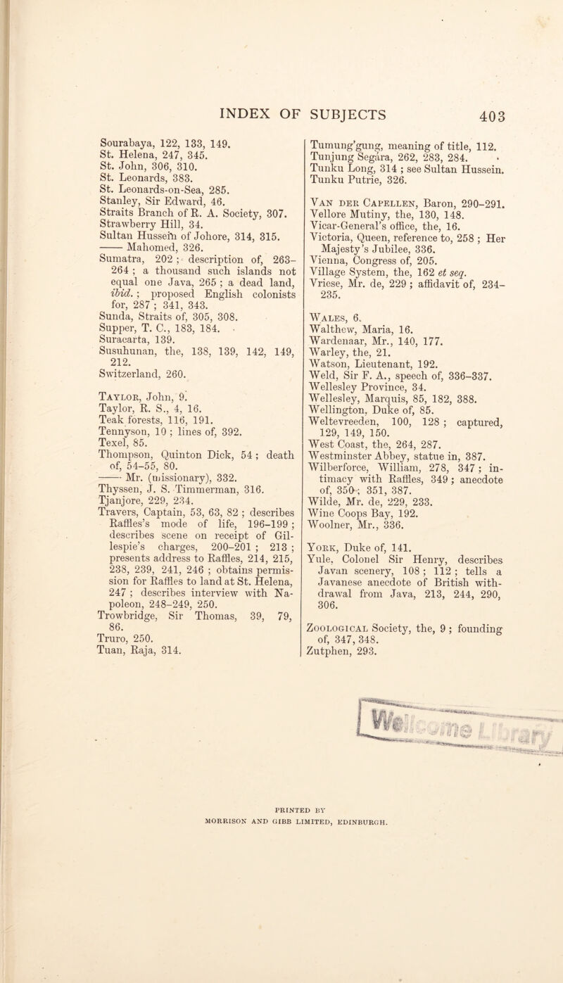 Sourabaya, 122, 133, 149. St. Helena, 247, 345. St. John, 306, 310. St. Leonards, 383. St. Leonards-on-Sea, 285. Stanley, Sir Edward, 46. Straits Branch of R. A. Society, 307. Strawberry Hill, 34. Sultan Hussefti of Johore, 314, 315. Mahomed, 326. Sumatra, 202 ; description of, 263- 264 ; a thousand such islands not equal one Java, 265 ; a dead land, ibid. ; proposed English colonists for, 287 ; 341, 343. Sunda, Straits of, 305, 308. Supper, T. C., 183, 184. Suracarta, 139. Susuhunan, the, 138, 139, 142, 149, 212. Switzerland, 260. Taylor, John, 9! Taylor, R. S., 4, 16. Teak forests, 116, 191. Tennyson, 10 ; lines of, 392. Texel, 85. Thompson, Quinton Dick, 54 ; death of, 54-55, 80. Mr. (missionary), 332. Thyssen, J. S. Timmerman, 316. Tjanjore, 229, 234. Travers, Captain, 53, 63, 82 ; describes Raffles’s mode of life, 196-199 ; describes scene on receipt of Gil- lespie’s charges, 200-201 ; 213 ; presents address to Raffles, 214, 215, 238, 239, 241, 246 ; obtains permis- sion for Raffles to land at St. Helena, 247 ; describes interview’ with Na- poleon, 248-249, 250. Trowbridge, Sir Thomas, 39, 79, 86. Truro, 250. Tuan, Raja, 314. Tumung’gung, meaning of title, 112. Tunjung Segara, 262, 283, 284. Tunku Long, 314 ; see Sultan Hussein. Tunku Putrie, 326. Van der Capellen, Baron, 290-291. Vellore Mutiny, the, 130, 148. Vicar-General’s office, the, 16. Victoria, Queen, reference to, 258 ; Her Majesty’s Jubilee, 336. Vienna, Congress of, 205. Village System, the, 162 et seq. Vriese, Mr. de, 229 ; affidavit of, 234- 235. Wales, 6. Walthcw, Maria, 16. Wardenaar, Mr., 140, 177. Warley, the, 21. Watson, Lieutenant, 192. Weld, Sir F. A., speech of, 336-337. Wellesley Province, 34. Wellesley, Marquis, 85, 182, 388. Wellington, Duke of, 85. Weltevreeden, 100, 128 ; captured, 129, 149, 150. West Coast, the, 264, 287. Westminster Abbey, statue in, 387. Wilberforce, William, 278, 347 ; in- timacy with Raffles, 349 ; anecdote of, 350; 351, 387. Wilde, Mr. de, 229, 233. Wine Coops Bay, 192. Woolner, Mr., 336. York, Duke of, 141. Yule, Colonel Sir Henry, describes Javan scenery, 108 ; 112 ; tells a Javanese anecdote of British with- drawal from Java, 213, 244, 290, 306. Zoological Society, the, 9 ; founding of, 347, 348. Zutphen, 293. PRINTED BY MORRISON AND GIBB LIMITED, EDINBURGH.