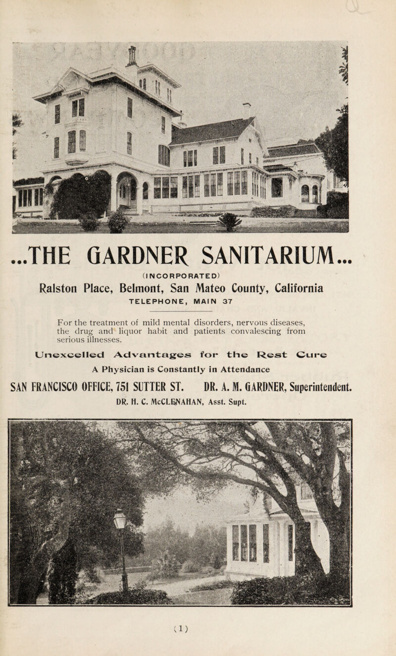 GARDNER SANITARIUM... (INCORPORATED) Place, Belmont, San Mateo County, California TELEPHONE, MAIN 37 For the treatment of mild mental disorders, nervous diseases, the drug and liquor habit and patients convalescing from serious illnesses. Unexcelled Advantages for the Rest Cure A Physician is Constantly in Attendance SAN FRANCISCO OFFICE, 751 SETTER ST. DR. A. M. GARDNER, Superintendent. DR. H. C. McCLBNAHAN, Asst. Supt. ...THE Ralston d)