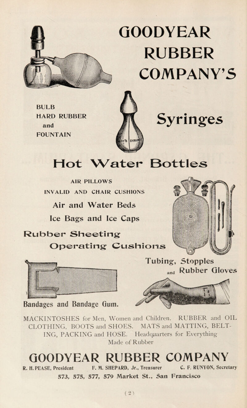 GOODYEAR RUBBER COMPANY’S BULB HARD RUBBER and FOUNTAIN Hot Water Bottles AIR PILLOWS INVALID AND CHAIR CUSHIONS Air and Water Beds Ice Bags and Ice Caps Rubber Sheeting Operating Cushions Bandages and Bandage Gum. Tubing, Stopples and Rubber Gloves MACKINTOSHES for Men, Women and Children. RUBBER and OIL CLOTHING, BOOTS and SHOES. MATS and MATTING, BELT- ING, PACKING and HOSE. Headquarters for Everything Made of Rubber GOODYEAR RUBBER COMPANY R. H. PEASE, President F. M. SHEPARD, Jr., Treasurer C. F. RUNYON, Secretary 573, 575, 577, 579 Market St., San Francisco