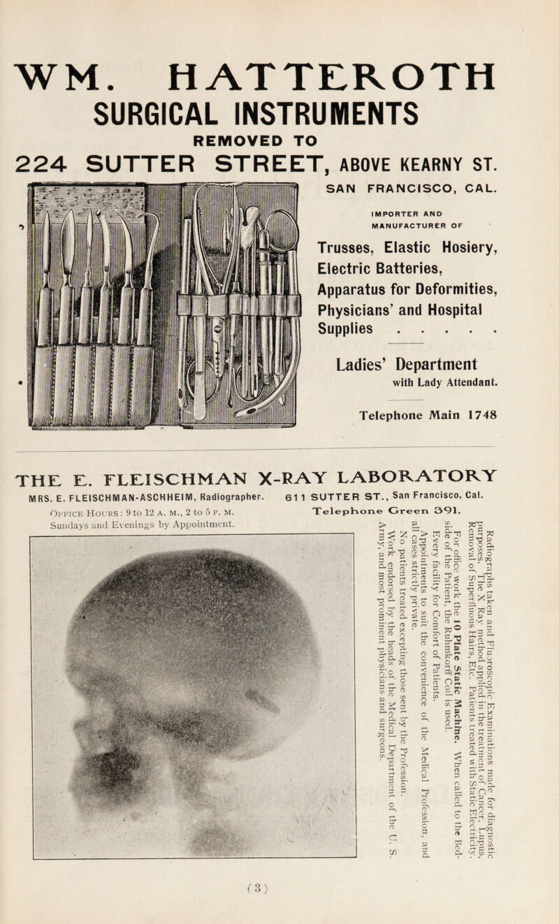 WM. HATTEROTH SURGICAL INSTRUMENTS REMOVED TO 224 SUTTER STREET, ABOVE KEARNY ST. SAN FRANCISCO, CAL. IMPORTER AND MANUFACTURER OF Trusses, Elastic Hosiery, Electric Batteries, Apparatus for Deformities, Physicians’ and Hospital Supplies Ladies’ Department with Lady Attendant. Telephone Main 1748 THE E. FLEISCHMAN X-RAY LABORATORY MRS. E. FLEISCHMAN-ASCHHEIM, Radiographer. 61 1 SUTTER ST., San Francisco, Cal. Office Hours : 9 to 12 a. m., 2 to 5 p. m. Sundays and Evenings by Appointment. lephone Green 391. > |-i ^ 3 ^ p Qu ft - Sr* ^3 * P 3 o in CO P r-t- in r-t •-1 co p co Q- co X n <0 ^ n> T3 o cr 2^ ►— • r*- 3 O' 2 r® A o' T5 2 *5 FTO C. 5’ ~ o a c. vi ,n o' o 01 o P ?> JU “ w X} O O Cfi —• £ §• 2.3 o O r-t £3 U 5T XI i—. 2.o p 2 r-t- 33. (*D r-t CO O O 3 <« s 2 w <i o *-*-> P n co ►-t ■ yq co o p 2 O Y p O O fD a cn m Q- o' 3 a 'C CL J? O O a s-B o n KM'1’ 3 % cr.o o 2. n o fD ;• n tn I?1 i—, fD a. o' p T) a O o' (/) o’ o p o' 3 O 33 “ 3 •O 3 O O CL < [/) — JO o o — y1 to 3 £o ro —- I §-2 3 g » O i o- ’-*>50 o a r/> 3 55’ 2! c S l/l o 2 sr ^3 n> o o o 3 O CL tn C 3 n - 2 Op1-' KH cl SU ^ tn o 3 “ CL 3 hi -t O nO • US *T3 o’ £ a S' c'S’m 5. ^ x cn O' 3 o a l—t r-t >—* • rt> z: y n> id r-+- P r-t. o <-+ “• 0.0 o *S o c/> ffo g 3 3 o'3 O ■ . CO S3 S' o - 5‘ 3- h-TO td ro D-