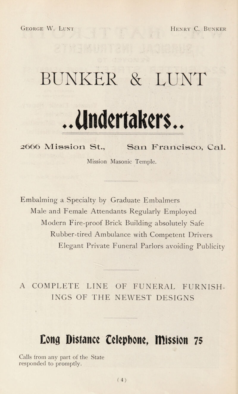 George W. Lunt Henry C. Bunker BUNKER & LUNT 3666 Mission St., San Francisco, Cal. Mission Masonic Temple. Embalming a Specialty by Graduate Embalmers Male and Female Attendants Regularly Employed Modern Eire-proof Brick Building absolutely Safe Rubber-tired Ambulance with Competent Drivers Elegant Private Funeral Parlors avoiding Publicity A COMPLETE LINE OF FUNERAL FURNISH- INGS OF THE NEWEST DESIGNS Cong Distance telephone, mission 75 Calls from any part of the State responded to promptly.