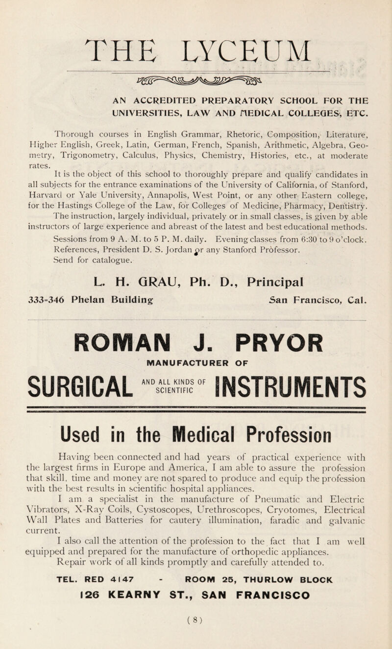 THE LYCEUM ■ v ' y » ■: • «- • r. ' ; AN ACCREDITED PREPARATORY SCHOOL FOR THE UNIVERSITIES, LAW AND HEDICAL COLLEGES, ETC. Thorough courses in English Grammar, Rhetoric, Composition, Literature, Higher English, Greek, Latin, German, French, Spanish, Arithmetic, Algebra, Geo- metry, Trigonometry, Calculus, Physics, Chemistry, Histories, etc., at moderate rates. It is the object of this school to thoroughly prepare and qualify candidates in all subjects for the entrance examinations of the University of California, of Stanford, Harvard or Yale University, Annapolis, West Point, or any other Eastern college, for the Hastings College of the Law, for Colleges of Medicine, Pharmacy, Dentistry. The instruction, largely individual, privately or in small classes, is given by able instructors of large experience and abreast of the latest and best educational methods. Sessions from 9 A. M. to 5 P. M. daily. Evening classes from 6:30 to 9 o’clock. References, President D. S. Jordan £>r any Stanford Professor. Send for catalogue. L. H. GRAU, Ph. D., Principal 333=346 Phelan Building San Francisco, Cal. ROMAN J. PRYOR MANUFACTURER OF SURGICAL star INSTRUMENTS Used in the Medical Profession Having been connected and had years of practical experience with the largest firms in Europe and America, I am able to assure the profession that skill, time and money are not spared to produce and equip the profession with the best results in scientific hospital appliances. I am a specialist in the manufacture of Pneumatic and Electric Vibrators, X-Ray Coils, Cystoscopes, Urethroscopes, Cryotomes, Electrical Wall Plates and Batteries for cautery illumination, faradic and galvanic current. I also call the attention of the profession to the fact that I am well equipped and prepared for the manufacture of orthopedic appliances. Repair work of all kinds promptly and carefully attended to. TEL. RED 4147 - ROOM 25, THURLOW BLOCK 126 KEARNY ST., SAN FRANCISCO