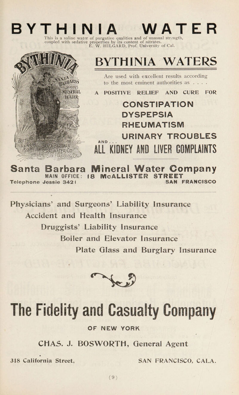 BYTH I N I A WATER This is a saline water of purgative qualities and of unusual strength, coupled with sedative properties by its content of nitrates. E. W. HILGARD, Prof. University of Cal. BYTHINIA WATERS Are used with excellent results according to the most eminent authorities as ... . A POSITIVE RELIEF AND CURE FOR CONSTIPATION DYSPEPSIA RHEUMATISM URINARY TROUBLES ALL0 KIDNEY AND LIVER COMPLAINTS Santa Barbara Mineral Water Company MAIN OFFICE: 18 EVIcALLiSTER STREET Telephone Jessie 342 1 SAfi FRANCISCO Physicians’ and Surgeons’ Liability Insurance Accident and Health Insurance Druggists’ Liability Insurance Boiler and Elevator Insurance Plate Glass and Burglary Insurance • • The Fidelity and Casualty Company OF NEW YORK CHAS. J. BOSWORTH, General Agent 318 California Street, SAN FRANCISCO, CALA.