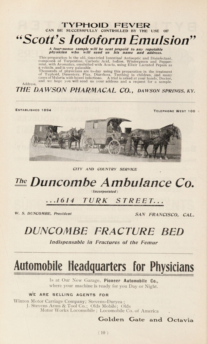TYPHOID FEVER CAN BE SUCCESSFULLY CONTROLLED BY THE USE OF “Scott’s iodoform Emulsion” A four-ounce sample will be sent prepaid to any reputable physician who will send us his name and address. This preparation is the old, time-tried Intestinal Antiseptic and Disinfectant, composed of Turpentine, Carbolic Acid, Iodine, Wintergreen and Pepper- mint, with Aromatics, emulsified with Acacia, using Elixir Lactated Pepsin as a vehicle, and is very palatable. Thousands of physicians are to-day using this preparation in the treatment of Typhoid, Dysentery, Flux, Diarrhoea, Teething in children, and many cases of Malaria with bowel infections. A trial is asked at your hands, Doctor, and we hope you will send us your address and a request for a sample. Address, THE DAWSON PH ARM ACAL CO. , DAWSON SPRINGS, AT. Established i 894 Telephone West 100 CITY AND COUNTRY SERVICE Buncombe Ambulance Co. (Incorporated) ...1614 TJJRK_ STREET... W. S. DUNCOMBE, President SAN FRANCISCO, CAL. BUNCOMBE FRACTURE BED Indispensable in Fractures of the Femur Automobile Headquarters for Physicians Is at Our New Garage, Pioneer Automobile Co., where your machine is ready for you Day or Night. WE ARE SELLING AGENTS FOR Winton Motor Carriage Company; Stevens-Duryea ; J. Stevens Arms & Tool Co.; Olds Mobile; Olds Motor Works Locomobile ; Locomobile Co. of America Go Id en Gate and Octavia