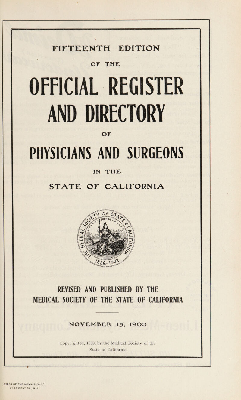 FIFTEENTH EDITION * or the: OFFICIAL REGISTER AND DIRECTORY or PHYSICIANS AND SURGEONS IN THE STATE OF CALIFORNIA REVISED AND PUBLISHED BY THE MEDICAL SOCIETY OF THE STATE OF CALIFORNIA NOVEMBER 15, 1903 Copyrighted, 1903, by the Medical Society of the State of California PRESS OF THE HlCKS-JUDD CO. 21-23 FIRST ST., 8. F.