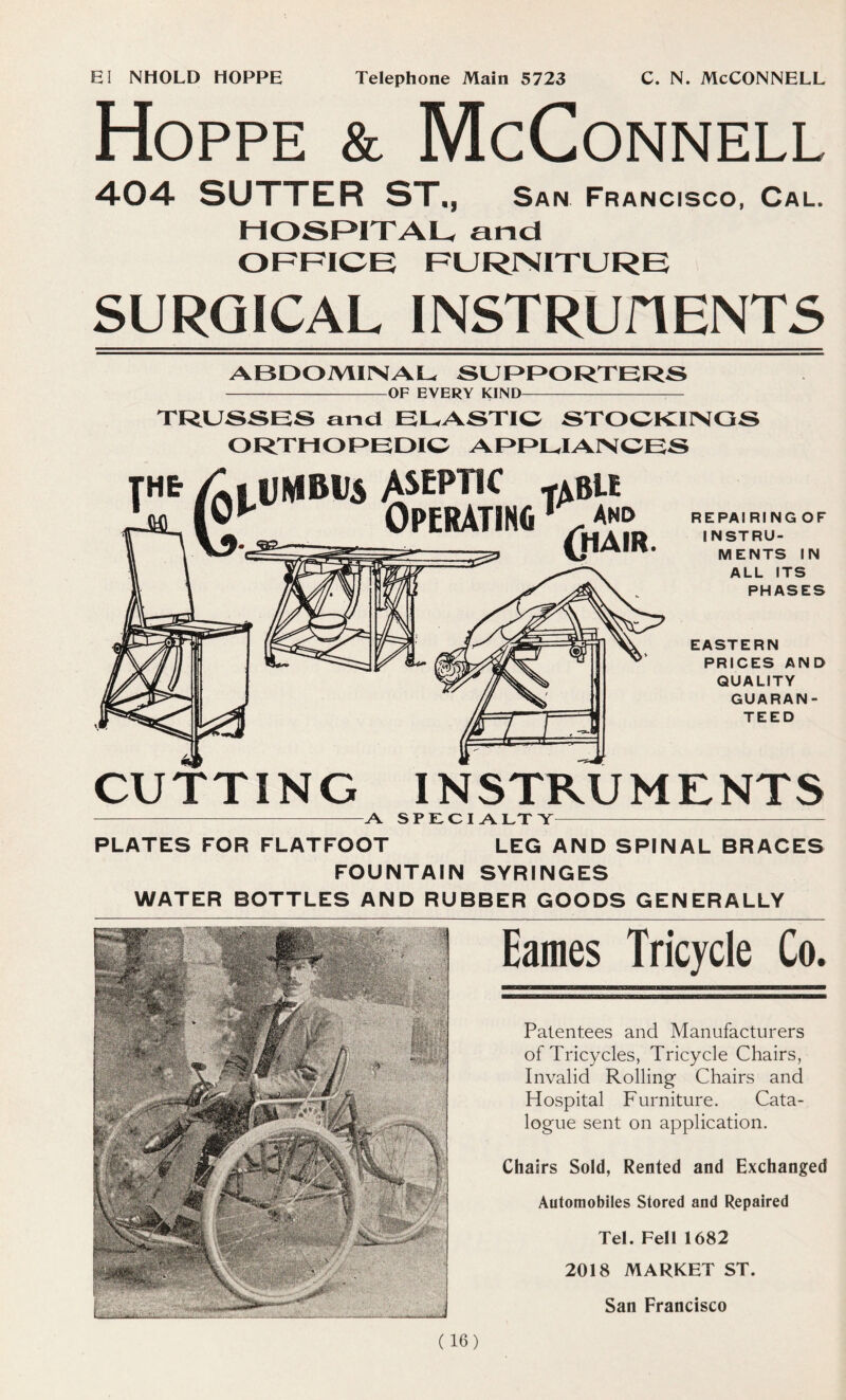 El NHOLD HOPPE c. n. McConnell Telephone Main 5723 Hoppe & McConnell 404 SUTTER ST., San Francisco, Cal. HOSPITAL, and OFFICE FURNITURE SURGICAL INSTRUHENTS ABDOMINAL SUPPORTERS OF EVERY KIND — TRUSSES and ELASTIC STOCKINGS ORTHOPEDIC APPLIANCES aseptic -abu OPERATING* R E PA I RING OF INSTRU- MENTS IN ALL ITS PHASES EASTERN PRICES AND QUALITY GUARAN- TEED CUTTING INSTRUMENTS A SPECIALTY PLATES FOR FLATFOOT LEG AND SPINAL BRACES FOUNTAIN SYRINGES WATER BOTTLES AND RUBBER GOODS GENERALLY Eames Tricycle Co. Patentees and Manufacturers of Tricycles, Tricycle Chairs, Invalid Rolling Chairs and Hospital Furniture. Cata- logue sent on application. Chairs Sold, Rented and Exchanged Automobiles Stored and Repaired Tel. Fell 1682 (16) 2018 MARKET ST.