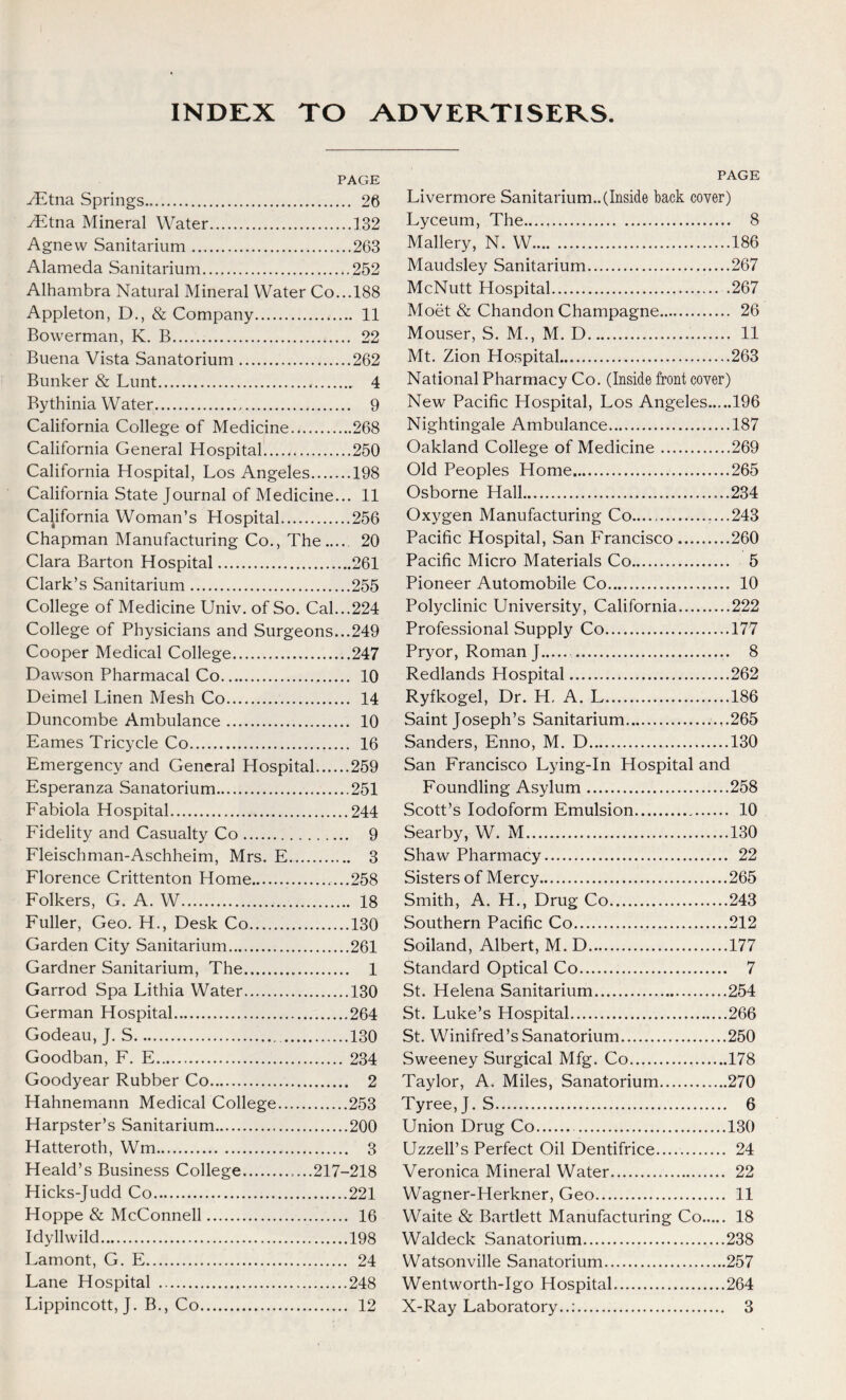 INDEX TO ADVERTISERS. PAGE ./Etna Springs 26 ./Etna Mineral Water 132 Agnevv Sanitarium 263 Alameda Sanitarium 252 Alhambra Natural Mineral Water Co...188 Appleton, D., & Company 11 Bowerman, K. B 22 Buena Vista Sanatorium 262 Bunker & Lunt 4 Bythinia Water 9 California College of Medicine 268 California General Hospital 250 California Hospital, Los Angeles 198 California State Journal of Medicine... 11 California Woman’s Hospital 256 Chapman Manufacturing Co., The 20 Clara Barton Hospital 261 Clark’s Sanitarium 255 College of Medicine Univ. of So. Cal...224 College of Physicians and Surgeons...249 Cooper Medical College 247 Dawson Pharmacal Co 10 Deimel Linen Mesh Co 14 Duncombe Ambulance 10 Eames Tricycle Co 16 Emergency and General Hospital 259 Esperanza Sanatorium 251 Fabiola Hospital 244 Fidelity and Casualty Co 9 Fleischman-Aschheim, Mrs. E 3 Florence Crittenton Home 258 Folkers, G. A. W 18 Fuller, Geo. H., Desk Co 130 Garden City Sanitarium 261 Gardner Sanitarium, The 1 Garrod Spa Lithia Water 130 German Hospital 264 Godeau, J. S 130 Goodban, F. E 234 Goodyear Rubber Co 2 Hahnemann Medical College 253 Harpster’s Sanitarium 200 Hatteroth, Wm 3 Heald’s Business College ....217-218 Hicks-Judd Co 221 Hoppe & McConnell 16 Idyllwild 198 Lamont, G. E 24 Lane Hospital 248 Lippincott, J. B., Co 12 PAGE Livermore Sanitarium..(Inside back cover) Lyceum, The 8 Mallery, N. W 186 Maudsley Sanitarium 267 McNutt Hospital .267 Moet & Chandon Champagne 26 Mouser, S. M., M. D 11 Mt. Zion Hospital 263 National Pharmacy Co. (Inside front cover) New Pacific Hospital, Los Angeles 196 Nightingale Ambulance 187 Oakland College of Medicine 269 Old Peoples Home 265 Osborne Hall ...234 Oxygen Manufacturing Co...., ....243 Pacific Hospital, San Francisco 260 Pacific Micro Materials Co 5 Pioneer Automobile Co 10 Polyclinic University, California 222 Professional Supply Co 177 Pryor, Roman J 8 Redlands Hospital 262 Ryfkogel, Dr. H. A. L 186 Saint Joseph’s Sanitarium 265 Sanders, Enno, M. D 130 San Francisco Lying-In Hospital and Foundling Asylum 258 Scott’s Iodoform Emulsion 10 Searby, W. M 130 Shaw Pharmacy 22 Sisters of Mercy 265 Smith, A. H., Drug Co 243 Southern Pacific Co 212 Soiland, Albert, M. D 177 Standard Optical Co 7 St. Helena Sanitarium 254 St. Luke’s Hospital 266 St. Winifred’s Sanatorium 250 Sweeney Surgical Mfg. Co 178 Taylor, A. Miles, Sanatorium 270 Tyree, J. S 6 Union Drug Co 130 Uzzell’s Perfect Oil Dentifrice 24 Veronica Mineral Water 22 Wagner-Herkner, Geo 11 Waite & Bartlett Manufacturing Co 18 Waldeck Sanatorium 238 Watsonville Sanatorium 257 Wentworth-Igo Hospital 264 X-Ray Laboratory..: 3