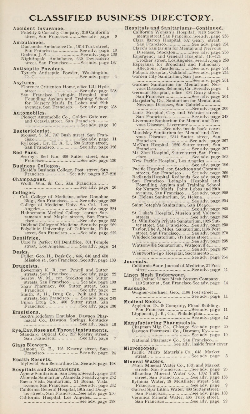 Accident Insurance. Fidelity & Casualty Company, 318 California street, San Francisco Seeadv. page 9 Ambulances. Duncombe Ambulance Co., 1614 Turk street, San Francisco Seeadv. page 10 Godeau, J. S See adv. page 130 Nightingale Ambulance, 639 Devisadero street, San Francisco See adv. page 187 Antiseptic Powders. Tyree’s Antiseptic Powder, Washington, D. C See adv. page 6 ' Asylums. Florence Crittenton Home, office 1214 Hyde street Seeadv. page 258 San Francisco Lying-in Hospital and Foundling Asylum and Training School for Nursery Maids, Pt. Lobos and 29th avenues, San Francisco See adv. page 258 Automobiles. Pioneer Automobile Co., Golden Gate ave. and Octavia street, San Francisco See adv. page 10 Bacteriologist. Mouser, S. M., 707 Bush street, San Fran- cisco See adv. page 11 Ryfkogel, Dr. H. A. L., 590 Sutter street, San Francisco See adv. page 186 Sod. Pans. Searby’s Bed Pan, 400 Sutter street, San Francisco See adv. page 130 Business Colleges. Heald’s Business College, Post street, San Francisco See adv. pages 217-218 Champagnes. Wolff, Wm. & Co., San Francisco See adv. page 26 Colleges. Cal. College of Medicine, office Donohue Bldg., San Francisco See adv. page 268 College of Medicine, Univ. So. Cal., Los Angeles See adv. page 224 Hahnemann Medical College, corner Sac- ramento and Maple street^, San Fran- cisco See adv. page 253 Oakland College of Medicine..See adv. page 269 Polyclinic University of California, Ellis street, San Francisco See adv. page 222 Dentifrice. Uzzell’s Perfect Oil Dentifrice, 301 Temple street, Los Angeles See adv. page 24 Desks. Fuller, Geo. H., Desk Co., 646, 648 and 650 Mission st., San Francisco ..See adv. page 130 Druggists. Bowerman K. B., cor. Powell and Sutter streets, San Francisco See adv. page 22 Searby, W. M., cor. Stockton and Sutter streets, San Francisco See adv. page 130 Shaw Pharmacy, 500 Sutter street, San Francisco See adv. page 22 Smith, A. H., Drug Co., Polk and Bush streets, San Francisco See adv. page 243 Union Drug Co., 400 Sutter street, San Francisco See adv. page 130 Emulsions. Scott’s Iodoform Emulsion,_ Dawson Phar- macal Co., Dawson Springs, Kentucky See adv. page 10 Eye,Ear,Nose and Throat Instruments. Standard Optical Co., 217 Kearny street, San Francisco See adv. page 7 Glass Blowers. Lamont, G. E., 126 Kearny street, San Francisco See adv. page 24 Health Resorts. Idyllwild, San Bernardino Co..See adv.page 198 Hospitals and Sanitariums. Agnew Sanitarium, San Diego.Seeadv.page 263 Alameda Sanitarium, Alameda,See adv.page 252 Buena Vista Sanitarium, 21 Buena Vista avenue, San Francisco Seeadv. page 262 California General Hospital, 18th and Doug- las streets, San Francisco....See adv. page 250 California Hospital, Los Angeles See adv. page 198 Hospitals and Sanitariums—Continued. California Woman’s Hospital, 3118 Sacra- mento street,San Francisco..See adv. page 256 Clara Barton Hospital, 502 Geary street, San Francisco See adv. page 261 Clark’s Sanitarium for Mental and Nervous Diseases, Stockton See adv. page 255 Emergency and General Hospital, 416-424 Crocker street, Los Angeles..See adv.page 259 Esperanza for Bronchial and Pulmonary Affections, Pasadena See adv. page 251 Fabiola Hospital, Oakland See adv. page 244 Garden City Sanitarium, San Jose See adv. page 261 Gardner Sanitarium for Mental and Ner- vous Diseases, Belmont, Cal..See adv. page 1 German Hospital, office 306 Geary street, San Francisco See adv. page 264 Harpster’s, Dr., Sanitarium for Mental and Nervous Diseases, San Gabriel Seeadv. page 200 Lane Hospital, Clay and Webster streets, San F'rancisco See adv. page 248 Livermore Sanitarium for Mental and Ner- vous Diseases, Livermore See adv. inside back cover Maudsley Sanitarium for Mental and Ner- vous Diseases, 2344 Sutter street, San Francisco See adv. page 267 McNutt Hospital, 1220 Sutter street, San Francisco See adv. page 267 Mt. Zion Hospital, Sutter street, San Fran- cisco See adv. page 263 New Pacific Plospital, Los Angeles See adv. page 196 Pacific Hospital, cor. Stockton and Chestnut streets, San Francisco See adv. page 260 Redlands Hospital, Redlands..See adv. page 262 San Francisco Lying-in Hospital and Foundling Asylum and Training School for Nursery Maids, Point Lobos and 29th avenues, San Francisco See adv. page 258 St. Helena Sanitarium, St. Helena See adv. page 254 Saint Joseph’s Sanitarium, San Diego See adv. page 265 St. Luke’s Hospital, Mission and Valencia streets See adv. page 266 St. Winifred’s Private Sanatorium, 1025 Sut- ter street, San Francisco See adv. page 250 Taylor,The A. Miles, Sanatorium, 1106 Post street, San Francisco See adv. page 270 Waldeck Sanatorium, 717 Jones street See adv. page 238 Watsonville Sanatorium, Watsonville See adv. page 257 Wentworth-Igo Hospital, Sacramento See adv. page 264 Journals. California State Journal of Medicine, 31 Post street Seeadv. page 11 Linen Mesh Underwear. The Deimel Linen Mesh System Company, 110 Sutter st., San Francisco See adv. page 14 Massage. Wagner-Herkner, Geo., 1106 Post street See adv. page 11 Medical Books. Appleton, D., & Company, Flood Building, San Francisco See adv, page 11 Lippincott, J. B., Co., Philadelphia See adv. page 12 Manufacturing Pharmacists. Chapman Mfg. Co., Chicago..See adv. page 20 Dawson Pharmacal Co., Dawson, Ky See adv. page 10 National Pharmacy Co., San Francisco See adv. inside front cover Microscopes. Pacific Micro Materials Co., 645 Market street See adv. page 5 Mineral Waters. ZEtna Mineral Water Co., 10th and Market streets, San Francisco See adv. page 26 Alhambra Mineral Water Co., 1302 Turk street, San Francisco See adv. page 188 Bythinia Water, 18 McAllister street, San Francisco See adv. page 9 Garrod Spa Lithia Water, 400 Sutter street, San Francisco See adv. page 130 Veronica Mineral Water, 406 Turk street, San Francisco See adv. page 22