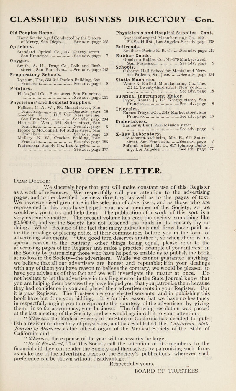 Old Peoples Home. Home for the Aged Conducted by the Sisters of Mercy, San Diego See adv. page 265 Opticians. Standard Optical Co., 217 Kearny street, San Francisco See adv. page 7 Oxygen. Smith, A. H., Drug Co., Polk and Bush streets, San Francisco See adv. page 243 Preparatory Schools. Lyceum, The, 333-346 Phelan Building, San Francisco See adv. page 8 Printers. Hicks-Judd Co., First street, San Francisco See adv. page 221 Physicians’and Hospital Supplies. Folkers, G. A. W., 904 Market street, San Francisco See adv. page 18 Goodban, F. E., 1117 Van Ness avenue, San Francisco See adv. page 234 Hatteroth, Wm., 224 Sutter street, San Francisco See adv. page 3 Hoppe & McConnell, 404 Sutter street, San Francisco See adv. page 16 Mallery, N. W., Crocker Building, San Francisco See adv. page 186 Professional Supply Co., Los Angeles See adv. page 177 Physician’s and Hospital Supplies—Cont. SweeneySurgical Manufacturing Co., 212- 214 So. Hill st., Los Angeles..See adv. page 178 Railroads. Southern Pacific R. R. Co See adv. page 212 Rubber Goods. Goodyear Rubber Co., 573-579 Market street, San Francisco See adv. page 2 Schools. Osborne Hall School for Mental and Nerv- ous Patients, San Jose See adv. page 234 Static Machines. Waite & Bartlett Manufacturing Co., The, 217 E. Twenty-third street, New York See adv. page 18 Surgical Instrument Maker. Pryor, Roman J., 126 Kearny street, San Francisco See adv. page 8 Tricycles. Eames Tricycle Co., 2018 Market street, San Francisco See adv. page 16 Undertakers. Bunker & Lunt, 2666 Mission street See adv. page 4 X-Ray Laboratory. Fleischman-Aschheim, Mrs. E., 611 Sutter street, San Francisco See adv. page 3 Soiland, Albert, M. D., 617 Johnson Build- ing, Los Angeles See adv. page 177 OUR OPEN LETTER. Dear Doctor: We sincerely hope that you will make constant use of this Register as a work of reference.. We respectfully call your attention to the advertising pages, and to the classified business directory, as well as to the pages of text. We have exercised great care in the selection of advertisers, and as those who are represented in this book have helped you, as a member of the Society, so we would ask you to try and help them. The publication of a work of this sort is a very expensive matter. The present volume has cost the society something like $2,500.00, and yet the Society has not lessened the funds in its treasury by so doing. Why? Because of the fact that many individuals and firms have paid us for the privilege of placing notice of their commodities before you in the form of advertising statements. “One good turn deserves another”, so when there is no special reason to the contrary, other things being equal, please refer to the advertising pages of the Register and make a practical example of your interest in the Society by patronizing those who have helped to enable us to publish the book at no loss to the Society—the advertisers. While we cannot guarantee anything, we believe that all our advertisers are honest and reputable; if in your dealings with any of them you have reason to believe the contrary, we would be pleased to have you advise us of that fact and we will investigate the matter at once. Do not hesitate to let the advertisers in this Register or in the State Journal know that you are helping them because they have helped you; that you patronize them because they had confidence in you and placed their advertisements in your Register. For it is your Register. The Trustees are your elected servants, and in publishing this book have but done your bidding. It is for this reason that we have no hesitancy in respectfully urging you to reciprocate the courtesy of the advertisers by giving them, in so far as you may, your business. The following resolution was passed at the last meeting of the Society, and we would again call it to your attention: “ Whereas, the Medical Society of the State of California has decided to pub- lish a register or directory of physicians, and has established the California State Journal of Medicine as the official organ of the Medical Society of the State of California; and, “ Whereas, the expense of the year will necessarily be large, “ Be it Resolved, That this Society call the attention of its members to the financial aid they can render the Society and themselves by patronizing such firms as make use of the advertising pages of the Society’s publications, wherever such preference can be shown without disadvantage.” Respectfully yours, BOARD OF TRUSTEES.