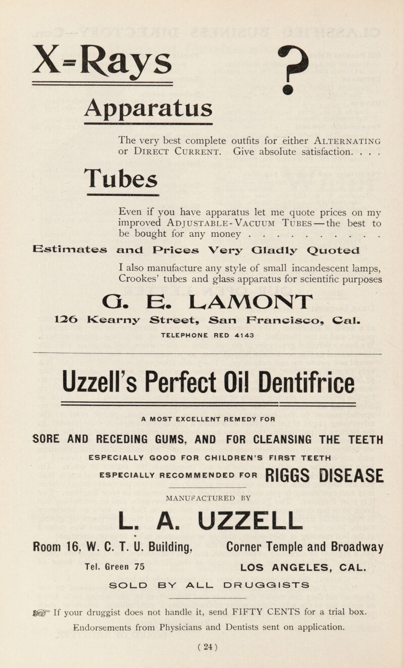 X-Rays 9 Apparatus The very best complete outfits for either Alternating or Direct Current. Give absolute satisfaction. . . . Tubes Even if you have apparatus let me quote prices on my improved Adjustable-Vacuum Tubes — the best to be bought for any money Estimates and Prices Very Gladly Quoted I also manufacture any style of small incandescent lamps, Crookes’ tubes and glass apparatus for scientific purposes O. E. LAMONT 126 Kearny Street, San Francisco, Gal. TELEPHONE RED 4143 Uzzell’s Perfect Oil Dentifrice A MOST EXCELLENT REMEDY FOR SORE AND RECEDING GUMS, AND FOR CLEANSING THE TEETH ESPECIALLY GOOD FOR CHILDREN’S FIRST TEETH ESPECIALLY RECOMMENDED FOR RIGGS DISEASE manufactured by L. A. UZZELL © Room 16, W. C. T. U. Building, Corner Temple and Broadway Tel. Green 75 LOS ANGELES, CAL. SOLD BY ALL DRUGGISTS If your druggist does not handle it, send FIFTY CENTS for a trial box. Endorsements from Physicians and Dentists sent on application.