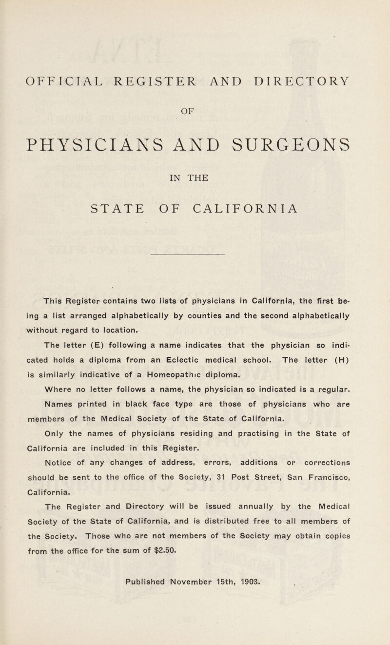 OFFICIAL REGISTER AND DIRECTORY OF PHYSICIANS AND SURGEONS IN THE STATE OF CALIFORNIA This Register contains two lists of physicians in California, the first be- ing a list arranged alphabetically by counties and the second alphabetically without regard to location. The letter (E) following a name indicates that the physician so indi- cated holds a diploma from an Eclectic medical school. The letter (H) is similarly indicative of a Homeopathic diploma. Where no letter follows a name, the physician so indicated is a regular. Names printed in black face type are those of physicians who are members of the Medical Society of the State of California. Only the names of physicians residing and practising in the State of California are included in this Register. Notice of any changes of address, errors, additions or corrections should be sent to the office of the Society, 31 Post Street, San Francisco, California. The Register and Directory will be issued annually by the Medical Society of the State of California, and is distributed free to all members of the Society. Those who are not members of the Society may obtain copies from the office for the sum of $2.50. Published November 15th, 1903.
