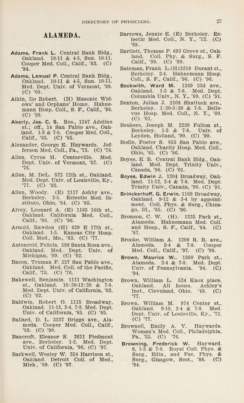 ALAMEDA. Adams, Frank L. Central Bank Bldg., Oakland. 10-11 & 4-5, Sun. 10-11. Cooper Med. Coll., Calif., ’83. (C) '84. Adams, Lemuel P. Central Bank Bldg., Oakland. 10-11 & 4-5, Sun. 10-11. Med. Dept. Univ. of Vermont, ’99. (C) ’00. Aikin, Ilo Robert. (H) Masonic Wid- ows’ and Orphans’ Home. Hahne- mann Hosp. Coll., S. F., Calif., ’98. (C) ’98. Akerly, Jas. C. S. Res., 1247 Adeline st.; off., 14 San Pablo ave., Oak- land. 1-3 & 7-8. Cooper Med. Coll., Calif., ’85. (C) '85. Alexander, George E. Haywards. Jef- ferson Med. Coll., Pa., ’73. (C) ’76. Allen, Cyrus H. Centerville. Med. Dept. Univ. of Vermont, ’57. (C) ’76. Allen, M. DeL. 572 12th st., Oakland. Med. Dept. Univ. of Louisville, Ky., ’77. (C) ’92. Allen, Woody. (E) 2117 Ashby ave., Berkeley. 2-5. Eclectic Med. In- stitute, Ohio, ’84. (C) ’85. Alvey, Leonard A. (E) 1165 16th st., Oakland. California Med. Coll., Calif., ’96. (C) ’96. Arnold, Rawdon (H) 620 E 17th st., Oakland. 1-5. Kansas City Hosp. Coll. Med., Mo., ’83. (C) ’77. Autenreid, Felicia. 598 Santa Rosa ave., Oakland. Med. Dept. Univ. of Michigan, ’99. (C) ’02. Bacon, Truman F. 227 San Pablo ave., Oakland. Med. Coll, of the Pacific, Calif., ’75. (C) ’76. Bakewell, Benjamin. 1111 Washington st., Oakland. 10:30-12:30 & 7-8. Med. Dept. Univ. of California, ’02. (C) ’02. Baldwin, Robert O. 1115 Broadway, Oakland. 11-12, 2-4, 7-8. Med. Dept. Univ. of California, ’85. (C) ’85. Ballard, D. L. 3237 Briggs ave., Ala- meda. Cooper Med. Coll., Calif., ’89. (C) ’90. Bancroft, Eleanor S. 2611 Piedmont ave., Berkeley. 1-3. Med. Dept. Univ. of California, ’96. (C) ’97. Barkwell, Wesley W. 354 Harrison st., Oakland. Detroit Coll, of Med., Mich., ’89. (C) ’97. Barrows, Jennie E. (E) Berkeley. Ec- lectic Med. Coll., N. Y., ’72. (C) ’88. Bartlett, Thomas P. 693 Grove st., Oak- land. Coll. Phy. & Surg., S. F. Calif., ’99. (C) ’99. Bateman, Frank L.(H)2318 Durant st., Berkeley. 2-4. Hahnemann Hosp. Coll., S. F., Calif., ’96. (C) ’96. Beckwith, Ward M. 1269 23d ave., Oakland. 1-3 & 7-8. Med. Dept. Columbia Univ., N. Y., ’89. (C) ’91. Benton, Julian J. 2108 Shattuck ave., Berkeley. 1:30-3:30 & 7-8. Belle- vue Hosp. Med. Coll., N. Y., ’00. (C) ’01. Beukers, Joseph M. 2230 Fulton st., Berkeley. 1-3 & 7-8. Univ. of Leyden, Holland, ’90. (C) ’90. Bodle, Foster S. 855 San Pablo ave., Oakland. Charity Hosp. Med. Coll., Ohio, ’65. (C) ’86. Boyes, E. B. Central Bank Bldg., Oak- land. Med. Dept. Trinity Univ., Canada, ’96. (C) ’01. Boyes, Edwin J. 1204 Broadway, Oak- land. 11-12, 2-4 & 7-8. Med. Dept. Trinity Univ., Canada, ’90. (C) ’91. Brinckerhoff, G. Erwin. 1169 Broadway, Oakland. 9-12 & 3-4 by appoint- ment. Coll. Phys. & Surg., Chica- go, 111., ’85. (C) ’90. Bronson, C. W. (H). 1235 Park st., Alameda. Hahnemann Med. Coll, and Hosp., S. F., Calif., ’84. (C) ’87. Brooke, William A. 1209 R. R. ave., Alameda. 2-4 & 7-8. Cooper Med. Coll., Calif., ’97. (C) ’98. Brown, Maurice W.. 1360 Park st., Alameda. 2-4 & 7-8. Med. Dept. Univ. of Pennsylvania. ’94. (C) ’94. Brown, William L. 534 Knox place, Oakland. All hours. Ackley’s Inst., Cleveland, Ohio. ’49. (C) ’77. Brown, William M. 974 Center st., Oakland. 9-10, 2-4 & 7-8. Med. Dept. Univ. of Louisville, Ky., ’72. (C) ’77. Brownell, Emily A. Y. Haywards. Woman’s Med. Coll., Philadelphia, Pa., ’55. (C) ’76. Browning, Frederick W. Hayward. 9, 1-3 & 7-8. Royal Coll. Phys. & Surg., Edin., and Fac. Phys. & Surg., Glasgow, Scot., ’88. (C) ’94.