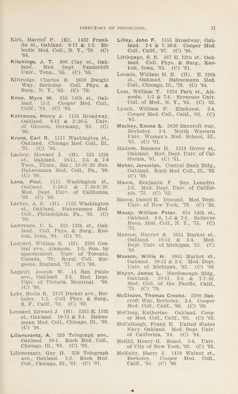 Kirk, Harriet P. (E). 1432 Frank- lin st., Oakland. 9-11 & 1-3. Ec- lectic Med. Coll., N. Y., ’70. (C) ’84. Kitchings, J. T. 906 Clay st., Oak- land. Med. Dept. Vanderbilt Univ., Tenn., ’85. (C) ’85. Kittredge, Charles S. 2610 Dwight Way, Berkeley. Coll. Phys. & Surg., N. Y., ’63. (C) ’76. Knox, Myra W. 958 14th st., Oak- land. 11-3. Cooper Med. Coll., Calif., ’84. (C) ’84. Kohlmoos, Henry J. 1155 Broadway, Oakland. 9-12 & 3:30-5. Univ. of Giessen, Germany, ’93. (C) ’96. Krone, Carl R. 1111 Washington st., Oakland. Chicago Med. Coll., 111., ’91. (C) ’96. Lackey, Howard J. (H). 521 12th st., Oakland. 10-11, 3-5 & 7-8 Tues., Thurs., Sat.; 10-10:30 Sun. Hahnemann Med. Coll., Pa., ’99. (C) ’00. Lanz, Paul. 1111 Washington st., Oakland. 3:30-5 & 7:30-8:30. Med. Dept. Univ. of California, ’99. (C) ’00. Larkey, A. S. (H). 116,8 Washington st., Oakland. Hahnemann Med. Coll., Philadelphia, Pa., ’89. (C) ’90. Lawrence, C. L. 521 12th st., Oak- land. Coll. Phys. & Surg., Keo- kuk, Iowa, ’94. (C) ’01. Ledyard, William E. (H). 2201 Cen- tral ave., Alameda. 1-3, Sun. by appointment. Univ. of Toronto, Canada, ’70; Royal Coll. Sur- geons, England, ’71. (C) ’86. Legault, Joseph W. 14 San Pablo ave., Oakland. 2-4. Med. Dept. Univ. of Victoria, Montreal. ’90. (C) ’90. Lehr, Stella R. 2123 Durant ave., Ber- keley. 1-3. Coll. Phys. & Surg., S. F., Calif., ’02. (C) ’02. Leonard, Edward J. (H). 1361 E. 11th st., Oakland. 10-12 & 2-4. Hahne- mann Med. Coll., Chicago, 111., ’88. (C) ’94. Liliencrantz, A. 359 Telegraph ave., Oakland. 10-1. Rush Med. Coll., Chicago, 111., ’01. (C) ’01. Liliencrantz, Guy H. 359 Telegraph ave., Oakland. 1-3. Rush Med. Coll., Chicago, 111., ’01. (C) ’01. Li I ley, John F. 1155 Broadway, Oak- land. 2-4 & 7:30-8. Cooper Med. Coll., Calif., ’97. (C) ’98. Littlepage, S. B. 367 E. 12th st., Oak- land. Coll. Phys. & Surg., Keo- kuk, Iowa, ’85. (C) ’91. Loomis, William H. E. (PI). E. 29th st., Oakland. Hahnemann Med. Coll., Chicago, 111., ’76. (C) ’84. Lum, William T. 1334 Park st., Ala- meda. 1-3 & 7-8. Syracuse Univ. Coll, of Med., N. Y., ’95. (C) ’02. Lynch, William F. Elmhurst. 2-4. Cooper Med. Coll., Calif., ’02. (C) ’03. IVSackay, Emma S. 2630 Bancroft way, Berkeley. 2-4. North Western Univ. Woman’s Med. School, 111., ’01. (C) ’01. Madsen, Rasmus H. 1316 Grove st., Oakland. Med. Dept. Univ. of Cal- ifornia, ’01. (C) ’01. Maher, Jeremiah. Central Bank Bldg., Oakland. Rush Med. Coll., 111., ’82. (C) ’89. Mason, Benjamin F. San Leandro. 2-5. Med. Dept. Univ. of Califor- nia, ’75. (C) ’83. Mason, Daniel E. Dimond. Med. Dept. Univ. of New York, ’79. (C) ’88. Mauzy, William Peter. 654 14th st., Oakland. 8-9, 1-3 & 7-8. Bellevue Hosp. Med. Coll., N. Y., ’75. (C) ’76. Maxson, Harriet S. 1051 Market st.r Oakland. 10-12 & 2-4. Med. Dept. Univ. of Michigan, ’85. (C) ’88. Maxson, Willis H. 1051 Market st., Oakland. 10-12 & 2-4. Med. Dept. Univ. of Michigan, ’83. (C) ’88. Mayon, James L. Macdonough Bldg., Oakland. 10-11, 2-4 & 7-7:30. Med. Coll, of the Pacific, Calif., ’79. (C) ’79. McCleave, Thomas Crooke. 2200 Ban- croft Way, Berkeley. 2-4. Cooper Med. Coll., Calif., ’96. (C) ’96. McClurg, Katherine. Oakland. Coop- er Med. Coll., Calif., ’03. (C) ’03. McCullough, Frank E. United States Navy, Oakland. Med. Dept. Univ. of California, ’94. (C) ’94. McGill, Henry G. Sunol. 1-4. Univ. of City of New York, ’92. (C) ’92. McNulty, Harry J. 1419 Walnut st., Berkeley. Cooper Med. Coll., Calif., ’95. (C) ’96.