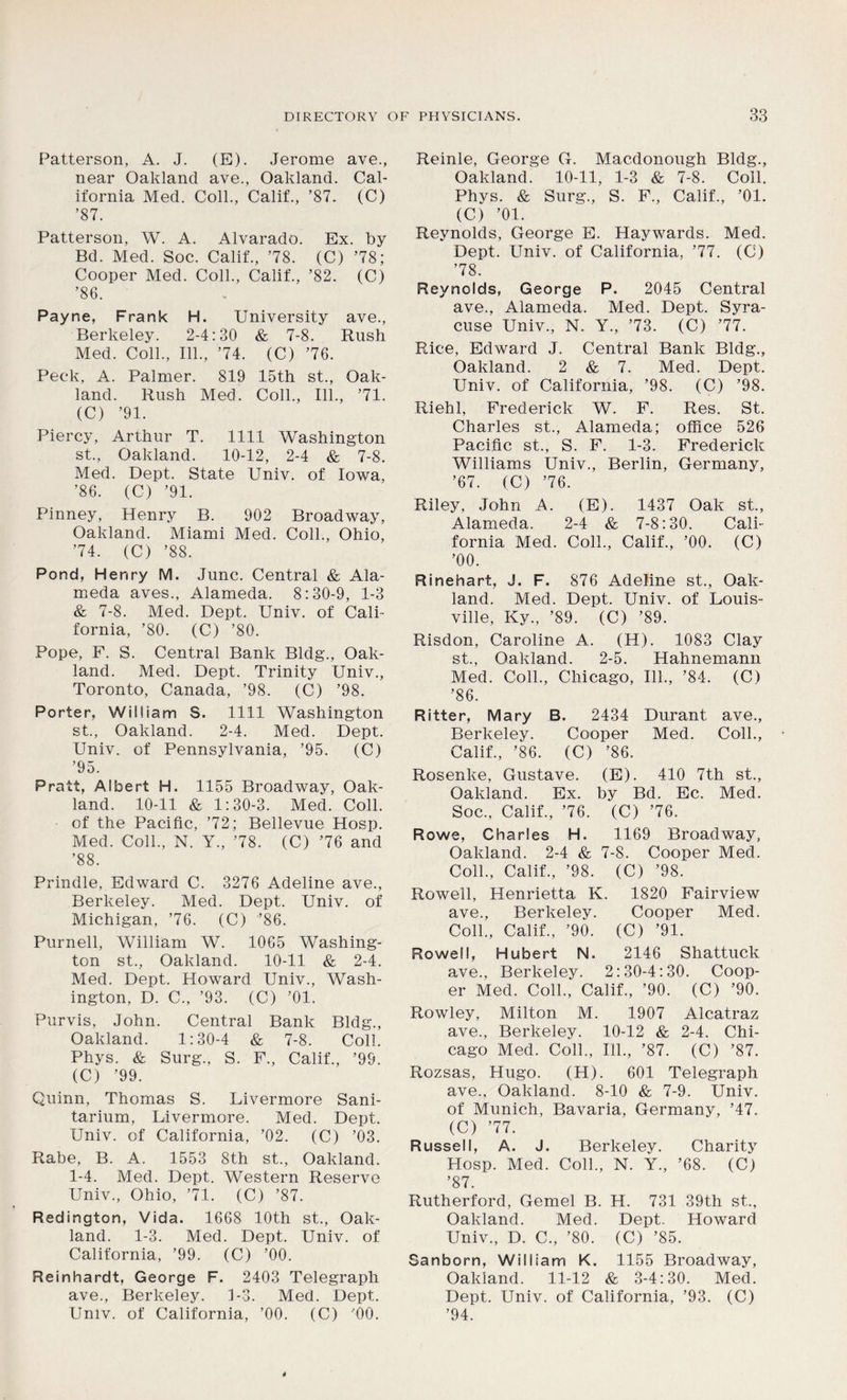 Patterson, A. J. (E). Jerome ave., near Oakland ave., Oakland. Cal- ifornia Med. Coll., Calif., ’87. (C) ’87. Patterson, W. A. Alvarado. Ex. by Bd. Med. Soc. Calif., ’78. (C) ’78; Cooper Med. Coll., Calif., ’82. (C) ’86. Payne, Frank H. University ave., Berkeley. 2-4:30 & 7-8. Rush Med. Coll., 111., ’74. (C) ’76. Peck, A. Palmer. 819 15th st., Oak- land. Rush Med. Coll., 111., ’71. (C) ’91. Piercy, Arthur T. 1111 Washington st., Oakland. 10-12, 2-4 & 7-8. Med. Dept. State Univ. of Iowa, ’86. (C) ’91. Pinney, Henry B. 902 Broadway, Oakland. Miami Med. Coll., Ohio, ’74. (C) ’88. Pond, Henry M. June. Central & Ala- meda aves., Alameda. 8:30-9, 1-3 & 7-8. Med. Dept. Univ. of Cali- fornia, ’80. (C) ’80. Pope, F. S. Central Bank Bldg., Oak- land. Med. Dept. Trinity Univ., Toronto, Canada, ’98. (C) ’98. Porter, William S. 1111 Washington st., Oakland. 2-4. Med. Dept. Univ. of Pennsylvania, ’95. (C) ’95. Pratt, Albert H. 1155 Broadway, Oak- land. 10-11 & 1:30-3. Med. Coll, of the Pacific, ’72; Bellevue Hosp. Med. Coll., N. Y., ’78. (C) ’76 and ’88. Prindle, Edward C. 3276 Adeline ave., Berkeley. Med. Dept. Univ. of Michigan, ’76. (C) ’86. Purnell, William W. 1065 Washing- ton st., Oakland. 10-11 & 2-4. Med. Dept. Howard Univ., Wash- ington, D. C., ’93. (C) ’01. Purvis, John. Central Bank Bldg., Oakland. 1:30-4 & 7-8. Coll. Phys. & Surg., S. F., Calif., ’99. (C) ’99. Quinn, Thomas S. Livermore Sani- tarium, Livermore. Med. Dept. Univ. of California, ’02. (C) ’03. Rabe, B. A. 1553 8th st., Oakland. 1-4. Med. Dept. Western Reserve Univ., Ohio, ’71. (C) ’87. Redington, Vida. 1668 10th st., Oak- land. 1-3. Med. Dept. Univ. of California, ’99. (C) ’00. Reinhardt, George F. 2403 Telegraph ave., Berkeley. 1-3. Med. Dept. Univ. of California, ’00. (C) ’00. Reinle, George G. Macdonough Bldg., Oakland. 10-11, 1-3 & 7-8. Coll. Phys. & Surg., S. F., Calif., ’01. (C) ’01. Reynolds, George E. Haywards. Med. Dept. Univ. of California, ’77. (C) ’78. Reynolds, George P. 2045 Central ave., Alameda. Med. Dept. Syra- cuse Univ., N. Y., ’73. (C) ’77. Rice, Edward J. Central Bank Bldg., Oakland. 2 & 7. Med. Dept. Univ. of California, ’98. (C) ’98. Riehl, Frederick W. F. Res. St. Charles st., Alameda; office 526 Pacific st., S. F. 1-3. Frederick Williams Univ., Berlin, Germany, ’67. (C) ’76. Riley, John A. (E). 1437 Oak st., Alameda. 2-4 & 7-8:30. Cali- fornia Med. Coll., Calif., ’00. (C) ’00. Rinehart, J. F. 876 Adeline st., Oak- land. Med. Dept. Univ. of Louis- ville, Ky., ’89. (C) ’89. Risdon, Caroline A. (H). 1083 Clay st., Oakland. 2-5. Hahnemann Med. Coll., Chicago, 111., ’84. (C) ’86. Ritter, Mary B. 2434 Durant ave., Berkeley. Cooper Med. Coll., Calif., ’86. (C) ’86. Rosenke, Gustave. (E). 410 7th st., Oakland. Ex. by Bd. Ec. Med. Soc., Calif., ’76. (C) ’76. Rowe, Charles H. 1169 Broadway, Oakland. 2-4 & 7-8. Cooper Med. Coll., Calif., ’98. (C) ’98. Rowell, Henrietta K. 1820 Fairview ave., Berkeley. Cooper Med. Coll., Calif., ’90. (C) ’91. Rowell, Hubert N. 2146 Shattuck ave., Berkeley. 2:30-4:30. Coop- er Med. Coll., Calif., ’90. (C) ’90. R,owley, Milton M. 1907 Alcatraz ave., Berkeley. 10-12 & 2-4. Chi- cago Med. Coll., 111., ’87. (C) ’87. Rozsas, Hugo. (H). 601 Telegraph ave., Oakland. 8-10 & 7-9. Univ. of Munich, Bavaria, Germany, ’47. (C) ’77. Russell, A. J. Berkeley. Charity Hosp. Med. Coll., N. Y., ’68. (C) ’87. Rutherford, Gemel B. H. 731 39th st.., Oakland. Med. Dept. Howard Univ., D. C., ’80. (C) ’85. Sanborn, William K. 1155 Broadway, Oakland. 11-12 & 3-4:30. Med. Dept. Univ. of California, ’93. (C) ’94.