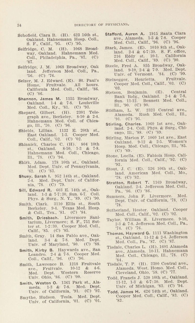 Schofield, Clara B. (H). 623 16th st., Oakland. Hahnemann Hosp. Coll., S. F., Calif., ’95. (C) ’95. Selfridge, C. M. (H). 1068 Broad- way, Oakland. Hahnemann Med. Coll., Philadelphia, Pa., ’87. (C) ’87. Selfridge, J. M. 1068 Broadway, Oak land. Jefferson Med. Coll., Pa., ’56. (C) ’76. Selzer, M. J. Edward. (E). St. Paul’s Home, Fruitvale. All hours. California Med. Coll., Calif., ’86. (C) ’86. Shannon, James M. 1155 Broadway, Oakland. 1-4 & 7-8. Louisville Med. Coll., Ky., ’81. (C) ’93. Shepard, Gilbert. (H). 2301 Tele- graph ave., Berkeley. 8-10 & 2-4. Hahnemann Med. Coll, of Chica- go, 111., ’70. (C) ’96. Shields, Lillian. 1132 E. 20th st., East Oakland. 1-3. Cooper Med. Coll., Calif., ’02. (C) ’02. Shinnick, Charles C. (H). 804 10th st., Oakland. 8-10, 1-3 & 7-8. Hahnemann Med. Coll., Chicago, 111., ’78. (C) ’94. Shirk, Adam. 178 10th st., Oakland. Med. Dept. IJniv. of Pennsylvania, ’62. (C) ’83. Shuey, Sarah !. 952 14th st., Oakland. 2-4. Med. Dept. Univ. of Califor- nia, ’78. (C) ’79. Sill, Edward R. 603 E. 14th st., Oak- land. 1-3 & 7-7:30, Sun. 6-7. Coll. Phys. & Surg., N. Y., ’89. (C) ’90. Smith, Clark. 3110 Ellis st., South Berkeley. 9-4. Texas Med. Hosp. & Coll., Tex., ’81. (C) ’84. Smith, Driesbach. Livermore Sani- tarium, Livermore; S. F., 751 Sut- ter st. 1-2:30. Cooper Med. Coll., Calif., ’85. (C) ’85. Smith, Gray. 14 San Pablo ave., Oak- land. 3-4 & 7-8. Med. Dept. TJniv. of Maryland, ’80. (C) ’88. Smith, Kirby B. Haywards ave., San Leandro. 2-4 & 7-8. Cooper Med. Coll., Calif., ’96. (C) ’96. Smith, Lawrence B. 1218 Fruitvale ave., Fruitvale. 10-12 & 4-6. Med. Dept. Western Reserve Univ. Ohio, ’86. (C) ’00. Smith, Weston O. 1361 Park st., Ala- meda. 1-3 & 7-8. Med. Dept. Univ. of California, ’91. (C) ’92. Smythe, Hudson. Tesla. Med. Dept. Univ. of California, ’01. (C) ’01. Stafford, Auren A. 1915 Santa Clara ave., Alameda. 1-3 & 7-8. Cooper Med. Coll., Calif., ’96. (C) ’96. Stark, James. (E). 1010 8th st., Oak- land. 2-4 & 6-7:30. S. F. office, 216 Eddy st. 10-1. California Med. Coll., Calif., ’89. (C) ’90. Steele, Fred A. 855 Broadway, Oak- land. 9-10, 2-4 & 7-9. Med. Dept. Univ. of Vermont. ’84. (C) ’99. Steinegger, Henrietta. Fruitvale. Cooper Med. Coll., Calif., ’03. (C) ’03. Stetson, Benjamin. (E). Central Bank Bldg., Oakland. 2-4 & 7-8, Sun. 11-12. Bennett Med. Coll., 111., ’90. (C) 90. Stidham, L. W. 2323 Central ave., Alameda. Rush Med. Coll., 111., ’91. (C) ’91. Stirling, Charles. 1060 1st ave., Oak- land. 2-4. Coll. Phys. & Surg., Chi- cago, 111., ’88. (C) ’89. Stirling, Marion F. 1060 1st ave., East Oakland. 9-12 & 2-5. Women’s Hosp. Med. Coll., Chicago, 111., ’85. (C) ’89. Stone, Luella. (E). Fabiola Hosp. Cali- fornia Med. Coll., Calif., ’92. (C) ’93. Stout, J. C. (E). 526 10th st., Oak- land. American Med. Coll., Mo., ’78. (C) ’82. Stratton, Robert T. 1169 Broadway, Oakland. 2-4. Jefferson Med. Coll., Pa., ’86. (C) ’86. Sumners, John F. Livermore. Med. Dept. Univ. of California, ’78. (C) ’78. Sutherland, Hester. Oakland. Cooper Med. Coll., Calif., ’02. (C) ’02. Taylor, William S. Livermore. 9-10, 2-3 & 7-8. Jefferson Med. Coll., Pa., ’74. (C) ’76. Thomas, Hayward G. 1111 Washington st., Oakland. 11-12 & 2-4. Jefferson Med. Coll., Pa., ’87. (C) ’87. Tisdale, Charles L. (H). 1601 Alameda ave., Alameda. 10-11. Hahnemann Med. Coll., Chicago, 111., ’78. (C) ’84. Tisdale, T. P. (H). 2300 Central ave., Alameda. West. Homo. Med. Coll., Cleveland, Ohio, ’58. (C) ’77. Todd, Francis J. 520 10th st., Oakland. 11-12, 1-3 & 6-7:30. Med. Dept. Univ. of Michigan, ’83. (C) ’94. Todd, James H. 626 14th st., Oakland. Cooper Med. Coll., Calif., ’83. (C) ’83.