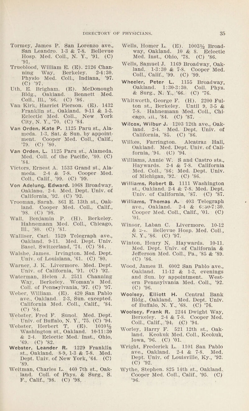 Tormey, James P. San Lorenzo ave., San Leandro. 1-3 & 7-8. Bellevue Hosp. Med. Coll., N. Y., ’91. (C) ’91. Trueblood, William E. (E). 2126 Chan- ning Way, Berkeley. 2-4:30. Physio Med. Coll., Indiana, ’97. (C) ’97. Uth, E. Brigham. (E). McDonough Bldg., Oakland. Bennett Med. Coll., 111., ’86. (C) ’86. Van Kirk, Harriet Pierson. (E). 1432 Franklin st., Oakland. 9-11 & 1-3. Eclectic Med. Coll., New York City, N. Y„ ’70. (C) ’84. Van Orden, Kate P. 1125 Paru st., Ala- meda. 1-3, Sat. & Sun. by appoint- ment. Cooper Med. Coll., Calif., ’79. (C) ’80. Van Orden, L. 1125 Paru st., Alameda. Med. Coll, of the Pacific, ’80. (C) ’84. Victors, Ernest A. 1533 Grand st., Ala- meda. 2-4 & 7-8. Cooper Med. Coll., Calif., ’99. (C) ’99. Von Adelung, Edward. 1068 Broadway, Oaklanu. 2-4. Med. Dept. Univ. of California, ’92. (C) ’92. Vrooman, Sarah. 861 E. 13th st., Oak- land. Cooper Med. Coll., Calif., ’98. (C) ’98. Wall, Benjamin P. (H). Berkeley. Hahnemann Med. Coll., Chicago, 111., ’80. (C) ’81. Walliser, Carl. 1529 Telegraph ave., Oakland. 9-11. Med. Dept. Univ. Basel, Switzerland, ’74. (C) ’84. Walshe, James. Irvington. Med. Dept. Univ. of Louisiana, ’61. (C) ’80. Warner, J. K. Livermore. Med. Dept. Univ. of California, ’91. (C) ’92. Waterman, Helen J. 2511 Channing Way, Berkeley. Woman’s Med. Coll, of Pennsylvania, ’97. (C) ’97. Weber, William. (E). 420 San Pablo ave., Oakland. 2-3, Sun. excepted. California Med. Coll., Calif., ’84. (C) ’84. Webster, Fred F. Sunol. Med. Dept. Univ. of Buffalo, N. Y„ ’75. (C) ’94. Webster, Herbert T, (E). 101014 Washington st., Oakland. 10-11:30 & 2-4. Eclectic Med. Inst., Ohio, ’69. (C) ’82. Webster, Leander R. 1229 Franklin st., Oakland. 8-9, 1-3 & 7-8. Med. Dept. Univ. of New York* ’64. (C) ’89. Weitman, Charles L. 460 7th st., Oak- land. Coll, of Phys. & Surg., S. F., Calif., ’98. (C) ’98. Wells, Homer L. (E). 100314 Broad- way, Oakland. 10 & 8. Eclectic Med. Inst., Ohio, ’78. (C) ’86. Wells, Samuel J. 1169 Broadway, Oak- land. 1-3:30 & 7-8. Cooper Med. Coll., Calif., ’99. (C) ’99. Wheeler, Peter L. 1155 Broadway, Oakland. 1:30-3:30. Coll. Phys. & Surg., N. Y., ’66. (C) ’76. Whitworth, George F. (H). 2200 Ful- ton st., Berkeley. Until 9, 3-5 & 7-8. Hahnemann Med. Coll., Chi- cago, Hi., ’84. (C) ’87. Wilcox, Wilbur J. 1203 12th ave., Oak- land. 2-4. Med. Dept. Univ. of California, ’85. (C) ’86. Wilkes, Farrington. Alcatraz Hall, Oakland. Med. Dept. Univ. of Cali- fornia, ’94. (C) ’94. Williams, Annie W. S and Castro sts., Haywards. 2-4 & 7-8. California Med. Coll., ’86; Med. Dept. Univ. of Michigan, ’92. (C) ’86. Williams, Robert B. 1111 Washington st., Oakland. 2-4 & 7-8. Med. Dept. Univ. of California, ’87. (C) ’87. Williams, Thomas A. 403 Telegraph ave., Oakland. 2-4 & 6:30-7:30. Cooper Med. Coll., Calif., ’01. (C) ’01. Winsor, Laban C. Livermore. 10-12 & 2-.t. Bellevue Hosp. Med. ColL, N. Y.,’86. (C) ’97. Winton, Henry N. Haywards. 10-11. Med. Dept. Univ. of California & Jefferson Med. Coll., Pa., ’85 & ’89. (C) ’86. Wood, James B. 6002 San Pablo ave., Oakland. 11-12 & 1-3, evenings and Sun. by appointment. West- ern Pennsylvania Med. Coll., ’92. (C) ’96. Woolsey, Elliott H. Central Bank Bldg., Oakland. Med. Dept. Univ. of Buffalo, N. Y., ’68. (C) ’76. Woolsey, Frank R. 2244 Dwight Way, Berkeley. 2-4 & 7-8. Cooper Med. Coll., Calif., ’94. (C) ’94. Worley, Harry F. 521 12th st., Oak- land. Keokuk Med. Coll., Keokuk, Iowa, ’96. (C) ’01. Wright, Frederick L. 1101 San Pablo ave., Oakland. 2-4 & 7-8. Med. Dept. Univ. of Louisville, Ky., ’92. (C) ’92. Wythe, Stephen. 825 14th st., Oakland. Cooper Med. Coll., Calif., ’95. (C) ’96.
