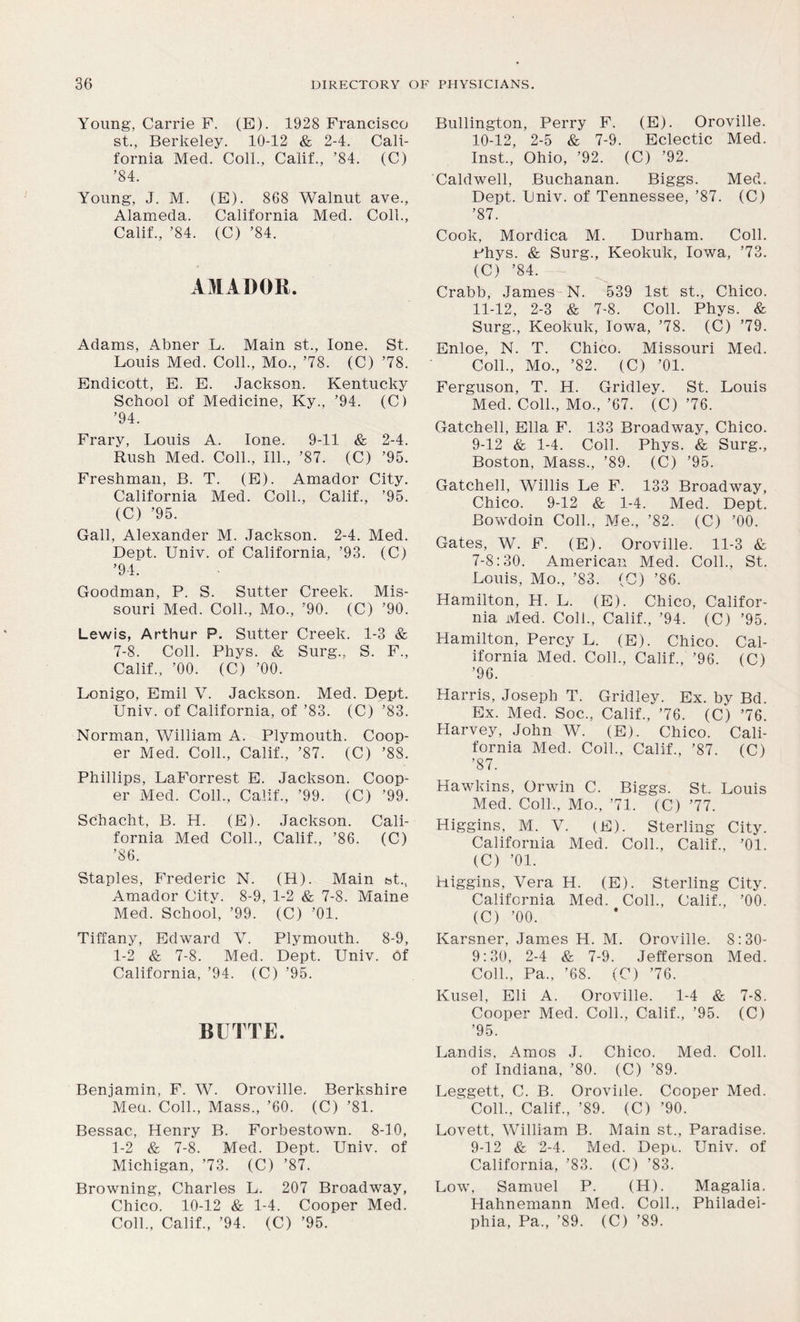 Young, Carrie F. (E). 1928 Francisco st., Berkeley. 10-12 & 2-4. Cali- fornia Med. Coll., Calif., ’84. (C) ’84. Young, J. M. (E). 868 Walnut ave., Alameda. California Med. Coll., Calif., ’84. (C) ’84. AMADOR. Adams, Abner L. Main st., lone. St. Louis Med. Coll., Mo., ’78. (C) ’78. Endicott, E. E. Jackson. Kentucky School of Medicine, Ky., ’94. (C) ’94. Frarv, Louis A. lone. 9-11 & 2-4. Rush Med. Coll., 111., ’87. (C) ’95. Freshman, B. T. (E). Amador City. California Med. Coll., Calif., ’95. (C) ’95. Gall, Alexander M. Jackson. 2-4. Med. Dept. Univ. of California, ’93. (C) ’94. Goodman, P. S. Sutter Creek. Mis- souri Med. Coll., Mo., ’90. (C) ’90. Lewis, Arthur P. Sutter Creek. 1-3 & 7-8. Coll. Phys. & Surg., S. F., Calif., ’00. (C) ’00. Lonigo, Emil V. Jackson. Med. Dept. Univ. of California, of ’83. (C) ’83. Norman, William A. Plymouth. Coop- er Med. Coll., Calif., ’87. (C) ’88. Phillips, LaForrest E. Jackson. Coop- er Med. Coll., Calif., ’99. (C) ’99. Schacht, B. H. (E). Jackson. Cali- fornia Med Coll., Calif., ’86. (C) ’86. Staples, Frederic N. (H). Main bt, Amador City. 8-9, 1-2 & 7-8. Maine Med. School, ’99. (C) ’01. Tiffany, Edward V. Plymouth. 8-9, 1-2 & 7-8. Med. Dept. Univ. Of California, ’94. (C) ’95. BUTTE. Benjamin, F. W. Oroville. Berkshire Men. Coll., Mass., ’60. (C) ’81. Bessac, Henry B. Forbestown. 8-10, 1-2 & 7-8. Med. Dept. Univ. of Michigan, ’73. (C) ’87. Browning, Charles L. 207 Broadway, Chico. 10-12 & 1-4. Cooper Med. Coll., Calif., ’94. (C) ’95. Bullington, Perry F. (E). Oroville. 10- 12, 2-5 & 7-9. Eclectic Med. Inst., Ohio, ’92. (C) ’92. Caldwell, Buchanan. Biggs. Med. Dept. Univ. of Tennessee, ’87. (C) ’87. Cook, Mordica M. Durham. Coll. Phys. & Surg., Keokuk, Iowa, ’73. (C) ’84. Crabb, James N. 539 1st st., Chico. 11- 12, 2-3 & 7-8. Coll. Phys. & Surg., Keokuk, Iowa, ’78. (C) ’79. Enloe, N. T. Chico. Missouri Med. Coll., Mo., ’82. (C) ’01. Ferguson, T. H. Gridley. St. Louis Med. Coll., Mo., ’67. (C) ’76. Gatchell, Ella F. 133 Broadway, Chico. 9-12 & 1-4. Coll. Phys. & Surg., Boston, Mass., ’89. (C) ’95. Gatchell, Willis Le F. 133 Broadway, Chico. 9-12 & 1-4. Med. Dept. Bowdoin Coll., Me., ’82. (C) ’00. Gates, W. F. (E). Oroville. 11-3 & 7-8:30. American Med. Coll., St. Louis, Mo., ’83. (C) ’86. Hamilton, H. L. (E). Chico, Califor- nia Med. Coll., Calif., ’94. (C) ’95. Hamilton, Percy L. (E). Chico. Cal- ifornia Med. Coll., Calif., ’96. (C) ’96. Harris, Joseph T. Gridley. Ex. by Bd. Ex. Med. Soc., Calif., ’76. (C) ’76. Harvey, John W. (E). Chico. Cali- fornia Med. Coll., Calif., ’87. (C) ’87. Hawkins, Orwin C. Biggs. St Louis Med. Coll., Mo., ’71. (C) ’77. Higgins, M. V. (E). Sterling City. California Med. Coll., Calif., ’01. (C) ’01. Higgins, Vera H. (E). Sterling City. California Med. Coll., Calif., ’00. (C) ’00. Karsner, James H. M. Oroville. 8:30- 9:30, 2-4 & 7-9. Jefferson Med. Coll., Pa., ’68. (C) ’76. Kusel, Eli A. Oroville. 1-4 & 7-8. Cooper Med. Coll., Calif., ’95. (C) ’95. Landis, Amos J. Chico. Med. Coll, of Indiana, ’80. (C) ’89. Leggett, C. B. Oroville. Cooper Med. Coll., Calif., ’89. (C) ’90. Lovett, William B. Main st., Paradise. 9-12 & 2-4. Med. Depu Univ. of California, ’83. (C) ’83. Low, Samuel P. (H). Magalia. Hahnemann Med. Coll., Philadel- phia, Pa., ’89. (C) ’89.