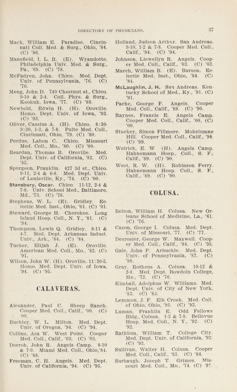 Mack, William E. Paradise. Cincin- nati Coll. Med. & Surg., Ohio, ’84. (C) ’86. Mansfield, I. L. R. (E). Wyandotte. Philadelphia Univ. Med. & Surg., Pa., ’69. (C) ’78. McFadyen, John. Chico. Med. Dept. Univ. of Pennsylvania, ’76. (C) ’76. Meng, John D. 740 Chestnut st., Chico. 9-10 & 2-4. Coll. Phys. & Surg., Keokuk, Iowa, ’77. (C) ’88. Newbold, Edwin H. (H). Oroville. Homo. Dept. Univ. of Iowa, ’93. (C) ’93. Oliver, Cassius A. (H). Chico. 8:30- 9:30, 1-3, & 7-8. Pulte Med. Coll., Cincinnati, Ohio, ’79. (C) ’80. Perdue. Labon C. Chico. Missouri Med. Coll., Mo., ’80. (C) ’00. Reardan, Thomas B. Oroville. Med. Dept. Univ. of California, ’82. (C) ’85. Spurgeon, Franklin. 427 3d st., Chico. 9-11, 2-4 & 6-8. Med. Dept. Univ. of Louisville, Ky., ’74. (C) ’00. Stansbury, Oscar. Chico. 11-12, 2-4 & 7-8. Univ. School Med., Baltimore, Md., ’73. (C) ’76. Stephens, W. L. (E). Gridley. Ec- lectic Med. Inst., Ohio, ’01. (C) ’01. Steward, George H. Cherokee. Long Island Hosp. Coll., N. Y., ’81. (C) ’94. Thompson, Lewis Q. Gridley. 8-11 & 4-7. Med. Dept. Arkansas Indust. Univ., Ark., ’84. (C) ’84. Tucker, Elijah J. (E). Oroville. American Med. Coll., Mo., ’82. (C) ’91. Wilson, John W. (PI). Oroville. 11:30-5. Homo. Med. Dept. Univ. of Iowa, ’94. (C) ’95. CAL AYER AS. Alexander, Paul C. Sheep Ranch. Cooper Med. Coll., Calif., ’00. (C) 00. Buckley, W. L. Milton. Med. Dept. Univ. of Oregon, ’94. (C) ’94. Collins, Asa W. West Point. Cooper Med. Coll., Calif., ’03. (C) ’03. Dorroh, John R. Angels Camp. 8-10 & 7-9. Miami Med. Coll., Ohio,’84. (C) ’88. Freeman, C. H. Angels. Med. Dept. Univ. of California, ’94. (C) ’95. Holland, Judson Arthur. San Andreas. 9-10, 1-2 & 7-8. Cooper Med. Coll,, Calif., ’94. (C) ’94. Johnson, Llewellyn R. Angels. Coop- er Med. Coll., Calif., ’03. (C) ’03. March, William B. (E). Burson. Ec- lectic Med. Inst., Ohio, ’84. (C) ’84. McLaughlin, J. H. San Andreas. Ken- tucky School of Med., Ky., ’91. (C) ’91. Pache, George F. Angels. Cooper Med. Coll., Calif., ’89. (C) ’90. Raynes, Francis E. Angels Camp. Cooper Med. Coll., Calif., ’00. (C) ’00. Stuckey, Simon Fillmore. Mokelumne Hill. Cooper Med. Coll., Calif., ’98. (C) ’99. Weirick, E. W (H). Angels Camp. Hahnemann Hosp., Coll., S. PL, Calif., ’89. (C) ’90. West, R. W. (H). Robinson Ferry. Hahnemann Hosp. Coll., S. F., Calif., ’89. (C) ’90. Belton, William H. Colusa. New Or- leans School of Medicine, La., ’61. (C) ’76. Cason, George I. Colusa. Med. Dept. Univ. of Missouri, ’77. (C) ’77. Desrosier, George W. Maxwell. Coop- er Med. Coll., Calif., ’94. (C) ’95. Gale, John P. Arbuckle. Med. Dept. Univ. of Pennsylvania, ’87. (C) ’88. Gray, Rotheus A. Colusa. 10-12 & 2-4. Med. Dept. Bowdoin College, Me., ’72. (C) ’76. Kimball, Adolphus W. Williams. Med. Dept. Univ. of City of New York, ’83. (C) ’83. Lemmon, J. F. Elk Creek. Med. Coll, of Ohio, Ohio, ’91. (C) ’93. Luman, Franklin E. Odd Fellows Bldg., Colusa. 1-3 & 7-8. Bellevue Hosp. Med. Coll., N. Y„ ’92. (C) ’92. Rathbun, William T. College City. Med. Dept. Univ. of California, ’92. (C) ’93. Sullivan, Walter IJ. Colusa. Cooper Med. Coll., Calif., ’83. (C) ’84. Surbaugh, Joseph T. Grimes. Mis- souri Med. Coll., Mo., ’74. (C) '91.