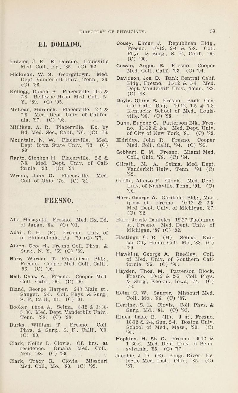 EL DORADO. Frazier, J. E. El Dorado. Louisville Med. Coll., Ky., ’85. (C) ’92. Hickman, W. S. Georgetown. Med. Dept. Vanderbilt Univ., Tenn., ’86. (C) ’86. Kellogg, Donald A. Placerville. 11-5 & 7-8. Bellevue Hosp. Med. Coll., N. Y., ’89. (C) ’95. McLean, Murdoch. Placerville. 2-4 & 7-8. Med. Dept. Univ. of Califor- nia, ’97. (C) ’98. Milliken, A. R. Placerville. Ex. by Bd. Med. Soc., Calif., ’76. (C) ’76. Mountain, N. W. Placerville. Med. Dept. Iowa State Univ., ’73. (C) ’89: Rantz, Stephen H. Placerville. 2-5 & 7-8. Med. Dept. Univ. of Cali- fornia, ’93. (C) ’94. Wrenn, John Q. Placerville. Med. Coll, of Ohio, ’76. (C) ’81. FRESNO. Abe, Masayuki. Fresno. Med. Ex. Bd. of Japan, ’84. (C) ’01. Adair, C. H. (E). Fresno. Univ. of of Philadelphia, Pa. ’70 (C) ’77. Aiken, Geo. H., Fresno Coll. Phys. & Surg.. N. Y., ’69 (C) ’89. Barr, Warden T. Republican Bldg., Fresno. Cooper Med. Coll., Calif., ’96. (C) ’96. Bell, Chas. A. Fresno. Cooper Med. Coll., Calif., ’00. (C) ’00. Bland, George Harper. 243 Main st., Sanger. 2-5. Coll. Phys. & Surg., S. F., Calif., ’01. (C) ’01. Booker, i’hos. A. Selma. 8-12 & 1:30- 5:30. Med. Dept. Vanderbilt Univ., Tenn., ’98. (C) ’98. Burks, William T. Fresno. Coll. Phys. & Surg., S. F., Calif., ’00. (C) ’00. Clark, Nellie L. Clovis. Of. hrs. at residence. Omaha Med. Coll., Neb., ’98. (C) ’99. Clark, Tracy R. Clovis. Missouri Med. Coll., Mo., ’80. (C) ’99. Couey, Elmer J. Republican Bldg. Fresno. 10-12, 2-4 & 7-8. Coll. Phys. & Surg., S. F., Calif., ’00. (C) ’00. Cowan, Angus B. Fresno. Cooper Med. Coll., Calif., ’93. (C) ’94. Davidson, Jos. D. Bank Central Calif. Bldg., Fresno. 11-12 & 1-4. Med. Dept. Vandervilt Univ., Tenn., ’82. (C) ’88. Doyle, Olline B. Fresno. Bank Cen- tral Calif. Bldg. 10-12, 1-5 & 7-8. Kentucky School of Med., Louis- ville, ’98. (C) ’98. Dunn, Eugene C. Patterson Blk., Fres- no. 11-12 & 2-4. Med. Dept. Univ. of City of New York, ’81. (C) ’89. Eldridge, John R. Fresno. Cooper Med. Coll., Calif., ’94. (C) ’95. Gebhart, E. M. Fresno. Miami Med. Coll., Ohio, ’78. (C) ’84. Gilrath, M. A. Selma. Med. Dept. Vanderbilt Univ., Tenn. ’91 (C) ’92. Griffin, Alonzo P. Clovis. Med. Dept. Univ. of Nashville, Tenn., ’91. (C) ’96. Hare, George A. Garibaldi Bldg., Mar- iposa st., Fresno. 10-12 & 2-5. Med. Dept. Univ. of Michigan, ’87. (C) ’92. Hare, Jessie Danieles. 19-27 Tuolumne st., Fresno. Med. Dept. Univ. of Michigan, ’87 (C) ’92. Hastings, C. B. (H). Selma. Kan- sas City Homo. Coll., Mo., ’88. (C) ’89. Hawkins, George A. Reedley. Coll, of Med. Univ. of Southern Cali- fornia, ’95. (C) ’95. Hayden, Thos. M. Patterson Block, Fresno. 10-12 & 2-5. Coll. Phys. & Surg.. Keokuk, Iowa, ’74. (C) ’76. Helm, C. W. Sanger. Missouri Med. Coll., Mo., ’86. (C) ’87. Herring, S. L. Clovis. Coll. Phys. & Surg., Md., ’81. (C) ’93. Hines, Isaac B. (H). J st., Fresno. 10-12 & 2-4, Sun. 2-4. Boston Univ. School of Med., Mass., ’90. (C) ’95. Hopkins, H. St. G. Fresno. 9-12 & 1:30-6. Med. Dept. Univ. of Penn- sylvania, ’55. (C) ’77. Jacobie, J. D. (E). Kings River. Ec- lectic Med. Inst., Ohio, ’85. (C) ’87.