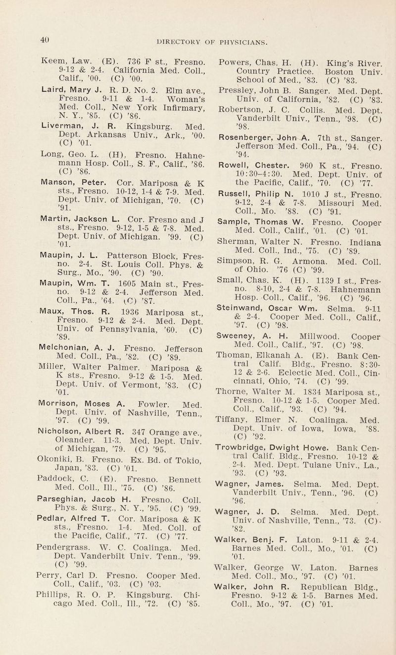 Keem, Law. (E). 736 F st., Fresno. 9-12 & 2-4. California Med. Coll., Calif., ’00. (C) ’00. Laird, Mary J. R. D. No. 2. Elm ave., Fresno. 9-11 & 1-4. Woman’s Med. Coll., New York Infirmary, N. Y., ’85. (C) ’86. Liverman, J. R. Kingsburg. Med. Dept. Arkansas Univ., Ark., ’00. (C) ’01. Long, Geo. L. (H), Fresno. Hahne- mann Hosp. Coll., S. F., Calif., ’86. (C) ’86. Martson, Peter. Cor. Mariposa & K sts., Fresno. 10-12, 1-4 & 7-9. Med. Dept. Univ. of Michigan, ’70. (C) ’91. Martin, Jackson L. Cor. Fresno and J sts., Fresno. 9-12, 1-5 & 7-8. Med. Dept. Univ. of Michigan. ’99. (C) ’01. Maupin, J. L. Patterson Block, Fres- no. 2-4. St. Louis Coll. Phys. & Surg., Mo., ’90. (C) ’90. Maupin, Wm. T. 1605 Main st., Fres- no. 9-12 & 2-4. Jefferson Med. Coll., Pa., ’64. tU) ’87. Maux, Thos. R. 1936 Mariposa st., Fresno. 9-12 & 2-4. Med. Dept. Univ. of Pennsylvania, ’60. (C) ’89. Melchonian, A. J. Fresno. Jefferson Med. Coll., Pa., ’82. (C) ’89. Miller, Walter Palmer. Mariposa & K sts., Fresno. 9-12 & 1-5. Med. Dept. Univ. of Vermont, ’83. (C) ’01. Morrison, Moses A. Fowler. Med. Dept. Univ. of Nashville, Tenn., ’97. (C) ’99. Nicholson, Albert R. 347 Orange ave., Oleander. 11-3. Med. Dept. Univ. of Michigan, ’79. (C) ’95. Okoniki, B. Fresno. Ex. Bd. of Tokio, Japan, ’83. (C) ’01. Paddoek, C. (E). Fresno. Bennett Med. Coll., 111., ’75. (C) ’86. Parseghian, Jacob H. Fresno. Coll. Phys. & Surg., N. Y., ’95. (C) ’99. Pedlar, Alfred T. Cor. Mariposa & K sts., Fresno. 1-4. Med. Coll, of the Pacific, Calif., ’77. (C) ’77. Pendergrass. W. C. Coalinga. Med. Dept. Vanderbilt Univ. Tenn., ’99. (C) ’99. Perry, Carl D. Fresno. Cooper Med. Coll., Calif., ’03. (C) ’03. Phillips, R. O. P. Kingsburg. Chi- Powers, Chas. IJ. (H). King’s River. Country Practice. Boston Univ. School of Med., ’83. (C) ’83. Pressley, John B. Sanger. Med. Dept. Univ. of California, ’82. (C) ’83. Robertson, J. C. Collis. Med. Dept. Vanderbilt Univ., Tenn., ’98. (C) ’98. Rosenberger, John A. 7th st., Sanger. Jefferson Med. Coll., Pa., ’94. (C) ’94. Rowell, Chester. 960 K st., Fresno. 10:30-4:30. Med. Dept. Univ. of the Pacific, Calif., ’70. (C) ’77. Russell, Philip N. 1010 J st., Fresno. 9-12, 2-4 & 7-8. Missouri Med. Coll., Mo. ’88. (C) ’91. Sample, Thomas W. Fresno. Cooper Med. Coll., Calif., ’01. (C) ’01. Sherman, Walter N. Fresno. Indiana Med. Coll., Ind., ’75. (C) ’89. Simpson, R. G. Armona. Med. Coll, of Ohio. ’76 (C) ’99. Small, Chas. K. (H). 1139 I st., Fres- no. 8-10, 2-4 & 7-8. Hahnemann Hosp. Coll., Calif., ’96. (C) ’96. Steinwand, Oscar Wm. Selma. 9-11 & 2-4. Cooper Med. Coll., Calif., ’97. (C) ’98. Sweeney, A. H. Millwood. Cooper Med. Coll., Calif., ’97. (C) ’98. Thoman, Elkanah A. (E). Bank Cen- tral Calif. Bldg., Fresno. 8:30- 12 & 2-6. Eclectic Med. Coll., Cin- cinnati, Ohio, ’74. (C) ’99. Thorne, Walter M. 1834 Mariposa st., Fresno. 10-12 & 1-5. Cooper Med. Coll., Calif., ’93. (C) ’94. Tiffany, Elmer N. Coalinga. Med. Dept. Univ. of Iowa, Iowa, ’88. (C) ’92. Trowbridge, Dwight Howe. Bank Cen- tral Calif. Bldg., Fresno. 10-12 & . 2-4. Med. Dept. Tulane Univ., La., ’93. (C) ’93. Wagner, James. Selma. Med. Dept. Vanderbilt Univ., Tenn., ’96. (C) ’96. Wagner, J. D. Selma. Med. Dept. Univ. of Nashville, Tenn., ’73. (C)- ’82. Walker, Benj. F. Laton. 9-11 & 2-4. Barnes Med. Coll., Mo., ’01. (C) ’01. Walker, George W. Laton. Barnes Med. Coll., Mo., ’97. (C) ’01. Walker, John R. Republican Bldg., Fresno. 9-12 & 1-5. Barnes Med.