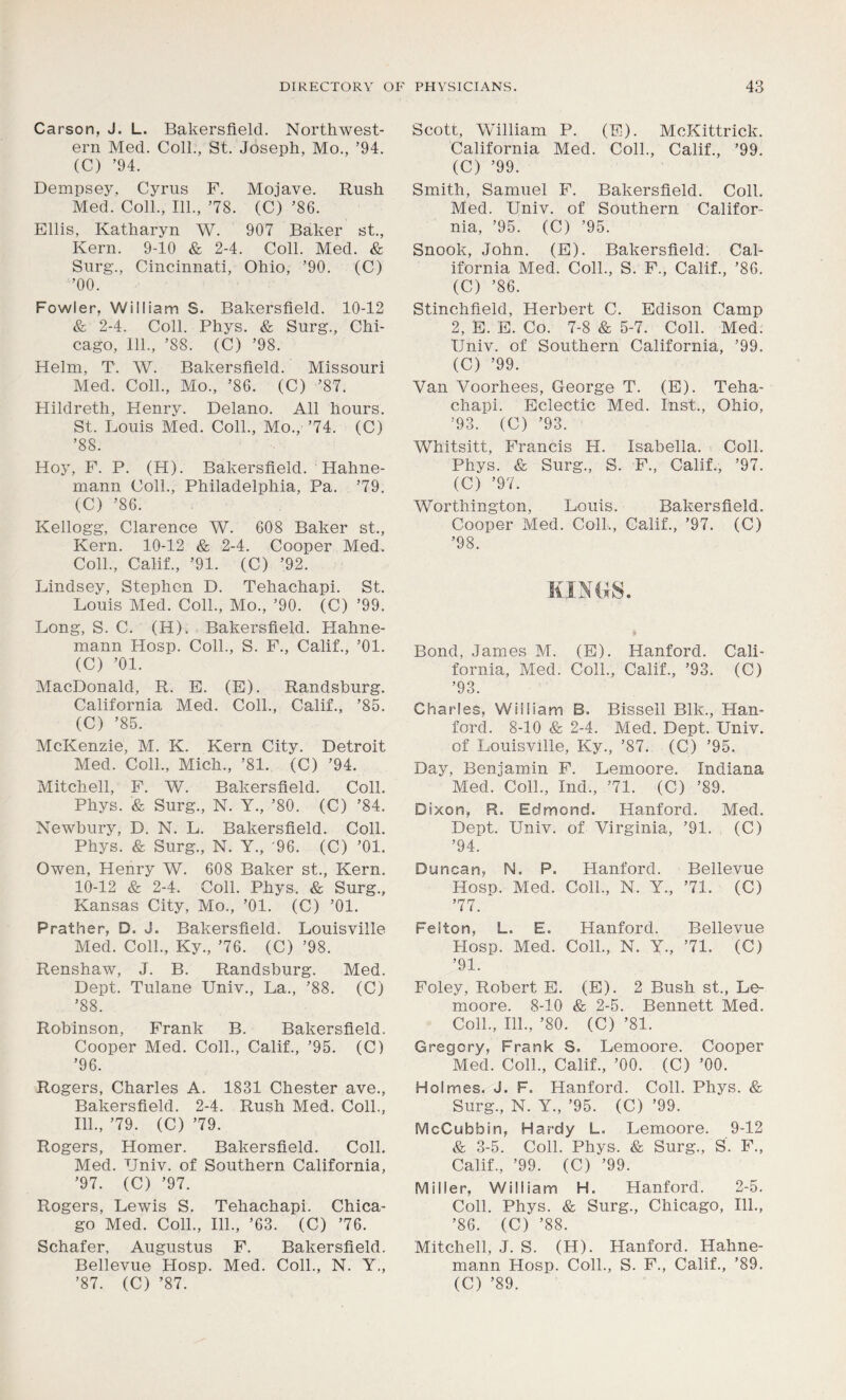 Carson, J. L. Bakersfield. Northwest- ern Med. Coll., St. Joseph, Mo., ’94. (C) ’94. Dempsey, Cyrus F. Mojave. Rush Med. Coll., 111., 78. (C) ’86. Ellis, Katharyn W. 907 Baker st., Kern. 9-10 & 2-4. Coll. Med. & Surg., Cincinnati, Ohio, ’90. (C) ’00. Fowler, William S. Bakersfield. 10-12 & 2-4. Coll. Phys. & Surg., Chi- cago, 111., ’88. (C) ’98. Helm, T. W. Bakersfield. Missouri Med. Coll., Mo., ’86. (C) ’87. Hildreth, Henry. Delano. All hours. St. Louis Med. Coll., Mo.,'74. (C) ’88. Hoy, F. P. (H). Bakersfield. Hahne- mann Coll., Philadelphia, Pa. 79. (C) ’86. Kellogg, Clarence W. 608 Baker st., Kern. 10-12 & 2-4. Cooper Med. Coll., Calif., ’91. (C) ’92. Lindsey, Stephen D. Tehachapi. St. Louis Med. Coll., Mo., ’90. (C) ’99. Long, S. C. (H). Bakersfield. Hahne- mann Hosp. Coll., S. F., Calif., ’01. (C) ’01. MacDonald, R. E. (E). Randsburg. California Med. Coll., Calif., ’85. (C) ’85. McKenzie, M. K. Kern City. Detroit Med. Coll., Mich., ’81. (C) ’94. Mitchell, F. W. Bakersfield. Coll. Phys. & Surg., N. Y., ’80. (C) ’84. Newbury, D. N. L. Bakersfield. Coll. Phys. & Surg., N. Y., '96. (C) ’01. Owen, Henry W. 608 Baker st., Kern. 10-12 & 2-4. Coll. Phys. & Surg., Kansas City, Mo., ’01. (C) ’01. Prather, D. J. Bakersfield. Louisville Med. Coll., Ky., 76. (C) ’98. Renshaw, J. B. Randsburg. Med. Dept. Tulane Univ., La., ’88. (C) ’88. Robinson, Frank B. Bakersfield. Cooper Med. Coll., Calif., ’95. (C) ’96. Rogers, Charles A. 1831 Chester ave., Bakersfield. 2-4. Rush Med. Coll., 111., 79. (C) 79. Rogers, Homer. Bakersfield. Coll. Med. Univ. of Southern California, ’97. (C) ’97. Rogers, Lewis S. Tehachapi. Chica- go Med. Coll., 111., ’63. (C) 76. Schafer, Augustus F. Bakersfield. Bellevue PIosp. Med. Coll., N. Y., ’87. (C) ’87. Scott, William P. (E). McKittrick. California Med. Coll., Calif., ’99. (C) ’99. Smith, Samuel F. Bakersfield. Coll. Med. Univ. of Southern Califor- nia, ’95. (C) ’95. Snook, John. (E). Bakersfield. Cal- ifornia Med. Coll., S. F., Calif., ’86. (C) ’86. Stinchfield, Herbert C. Edison Camp 2, E. E. Co. 7-8 & 5-7. Coll. Med. Univ. of Southern California, ’99. (C) ’99. Van Voorhees, George T. (E). Teha- chapi. Eclectic Med. Inst., Ohio, ’93. (C) ’93. Whitsitt, Francis H. Isabella. Coll. Phys. & Surg., S. F., Calif., ’97. (C) ’97. Worthington, Louis. Bakersfield. Cooper Med. Coll., Calif., ’97. (C) ’98. Bond, James M. (E). Hanford. Cali- fornia, Med. Coll., Calif., ’93. (C) ’93. Charles, William Eh Bissell Blk., Han- ford. 8-10 & 2-4. Med. Dept. Univ. of Louisville, Ky., ’87. (C) ’95. Day, Benjamin F. Lemoore. Indiana Med. Coll., Ind., 71. (C) ’89. Dixon, R. Edmond. Hanford. Med. Dept. Univ. of Virginia, ’91. (C) ’94. Duncan, N. P. Hanford. Bellevue Hosp. Med. Coll., N. Y., 71. (C) 77. Felton, L. E. Hanford. Bellevue Hosp. Med. Coll., N. Y., 71. (C) ’91. Foley, Robert E. (E). 2 Bush st., Le- moore. 8-10 & 2-5. Bennett Med. Coll., 111., ’80. (C) ’81. Gregory, Frank S. Lemoore. Cooper Med. Coll., Calif., ’00. (C) ’00. Holmes. J. F. Hanford. Coll. Phys. & Surg., N. Y., ’95. (C) ’99. McCubbin, Hardy L. Lemoore. 9-12 & 3-5. Coll. Phys. fe Surg., S. F., Calif., ’99. (C) ’99. Miller, William H. Hanford. 2-5. Coll. Phys. & Surg., Chicago, 111., ’86. (C) ’88. Mitchell, J. S. (H). Hanford. Hahne- mann Hosp. Coll., S. F., Calif., ’89. (C) ’89.