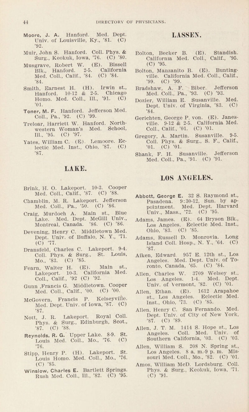Moore, J. A. Hanford. Med. Dept. Univ. of Louisville, Ky., ’81. (C) ’92. Muir, John S. Hanford. Coll. Phys. & Surg, Keokuk, Iowa, ’76. (C) ’80. Musgrave, Robert W. (E). Bissell Blk., Hanford. 2-5. California Med. Coll., Calif., ’84. (C) ’84. ’84. Smith, Earnest PI. (H). Irwin st., Hanford. 10-12 & 2-5. Chicago Homo. Med. Coll., 111., ’91. (C) ’01. Toner, M. F. Hanford. Jefferson Med. Coll., Pa., ’92. (C) ’99. Treloar, Harriett W. Hanford. North- western Woman’s Med. School, 111., ’95. (C) ’97. Yates, William C. (E). Lemoore. Ec- lectic Med. Inst., Ohio, ’87. (C) ’87. LAKE. Brink, H. O. Lakeport. 10-3. Cooper Med. Coll., Calif., ’87. (C) ’88. Chamblin, M. R. Lakeport. Jefferson Med. Coll, Pa, ’50. (C) ’86. Craig, Murdoch A. Main st. Blue Lake. Med. Dept. McGill Univ, Montreal, Canada. ’86. (C) ’86. Devening, Henry C. Middletown Med. Dept. Univ. of Buffalo, N. Y, ’71. (C) ’77. Dransfeld, Charles C. Lakeport. 9-4. Coll. Phys. & Surg, St. Louis, Mo, ’83. (C) ’85. Fearn, W7alter H. (E). Main st, Lakeport. 10-3. California Med. Coll, Calif, ’92 (C) ’92. Gunn ,Francis G. Middletown. Cooper Med. Coll, Calif, ’00. (C) ’00. McGovern, Francis P. Kelseyville. Med. Dept. Univ. of Iowa, ’87. (C) ’87. Nott, J. R. Lakeport. Royal Coll. Phys. & Surg, Edinburgh, Scot, ’87. (C) ’88. Reynolds, R. G. Upper Lake. 8-9. St. Louis Med. Coll, Mo, ’76. (C) ’76. Stipp, Henry P. (H). Lakeport. St. Louis Homo. Med. Coll, Mo, ’76. (C) ’85. Winslow, Charles E. Bartlett Springs. Rush Med. Coll, 111, ’82. (C) ’95. LASSEN. Bolton, Becker B. (E). Standish. California Med. Coll, Calif, ’95. (C) ’95. Bolton, Manzanito B. (E). Bunting- ville. California Med. Coll, Calif, ’99. (C) ’99. Bradshaw, A. F. Biber. Jefferson Med. Coll, Pa, ’93. (C) ’93. Dozier, William E. Susanville. Med. Dept. Univ. of Virginia, ’83. (C) ’84. Gerichten, George P. von. (E). Janes- ville. 9-12 & 2-5. California Med. Coll, Calif, ’01. (C) ’01. Gregory, A. Martin. Susanville. 9-5. Coll. Phys. & Surg, S. F, Calif, ’01. (C) ’01. Shank, F. H. Susanville. Jefferson Med. Coll, Pa, ’91. (C) ’91. LOS ANGELES. Abbott, George E. 32 S. Raymond st, Pasadena. 9:30-12, Sun. by ap- pointment. Med. Dept. Harvard Univ, Mass, ’72. (C) ’95. Adams, James. (E). 64 Bryson Blk, Los Angeles. Eclectic Med. Inst, Ohio, ’83. (C) ’85. Adams, Russell D. Monrovia. Long Island Coll. Hosp, N. Y„ ’64. (C) ’87. Aiken, Edward 957 E. 12th st, Los Angeles. Med. Dept. Univ. of To- ronto, Canada, ’65. (C) ’84. Allen, Charles W7. 3709 Welsey st., Los Angeles. 1-4. Med. Dept. Univ. of Vermont, ’82. (C) ’01. Allen, Ethan. (E). 1612 Arapahoe st, Los Angeles. Eclectic Med. Inst, Ohio, ’73. (C) ’85. Allen, Henry C. San Fernando. Med. Dept. Univ. of City of New York, ’87. (C) ’89. Allen, J. T. M. 1414 S. Hope st, Los Angeles. Coll. Med. Univ. of Southern California, ’03. (C) ’03. Allen, William S. 208 N. Spring st, Los Angeles. 8 a. m.-9 p. m. Mis- souri Med. Coll, Mo, ’82. (C) ’01. Amos. William McD. Lordsburg. Coll. Phys. & Surg, Keokuk, Iowa, ’71. CC) ’91.