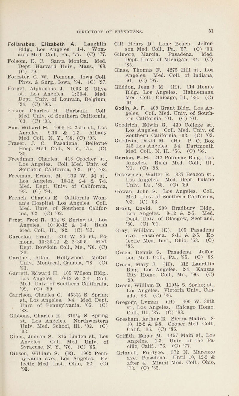 Follansbee, Elizabeth A. Laughlin Bldg., Los Angeles. 1-4. Wom- an’s Med. Coll., Pa., ’77. (C) ’77. Folsom, E. C. Santa Monica. Med. Dept. Harvard Univ., Mass., ’68. (C) ’79. Forester, G. W. Pomona. Iowa Coll. Phys. & Surg., Iowa, ’94. (C) ’97. Forget, Alphonsus J. 1003 S. Olive st., Los Angeles. 1:30-4. Med. Dept. Univ. of Louvain, Belgium, ’94. (C) ’95. Foster, Charles H. Burbank. Coll. Med. Univ. of Southern California, ’03. (C) ’03. Fox, Willard H. 1008 E. 25th st., Los Angeles. 9-10 & 1-3. Albany Med. Coll., N. Y., ’88. (C) ’95. Fraser, J. C. Pasadena. Bellevue Hosp. Med. Coll., N. Y., ’75. (C) ’88. Freedman, Charles. 418 Crocker st., Los Angeles. Coll. Med. Univ. of Southern California, ’03. (C) ’03. Freeman, Ernest M. 213 W. 3d st., Los Angeles. 10-12, 2-4 & 7-8. Med. Dept. Univ. of California, ’93. (C) ’94. French, Charles E. California Wom- an’s Hospital, Los Angeles. Coll. Med. Univ. of Southern Califor- nia, ’02. (C) ’02. Frost, Fred R. 114 S. Spring st., Los Angeles. 10:30-12 & 1-4. Rush Med. Coll., 111., ’82. (C) ’83. Garcelon, Frank. 314 W. 2d st., Po- mona. 10:30-12 & 2:30-5. Med. Dept. Bowdoin Coll., Me., ’70. (C) ’88. Gardner, Allan. Hollywood. McGill Univ., Montreal, Canada, ’78. (C) ’83. Garrett, Edward H. 105 Wilson Bldg., Los Angeles. 10-12 & 2-4. Coll. Med. Univ. of Southern California, ’99. (C) ’99. Garrison, Charles G. 453% S. Spring st., Los Angeles. 9-4. Med. Dept. Univ. of Pennsylvania, ’65. (C) ’88. Gibbons, Charles K. 618% S. Spring st., Los Angeles. Northwestern Univ. Med. School, 111., ’02. (C) ’03. Gibbs, Judson S. 815 Linden st., Los Angeles. Coll. Med. Univ. of Syracuse, N. Y., ’76. (C) ’85. Gibson, William S. (E). 1902 Penn- sylvania ave., Los Angeles. Ec- lectic Med. Inst., Ohio, ’82. (C) Gill, Henry D. Long Beach. Jeffer- son Med. Coll., Pa., ’57. (C) ’03. Gilmore, Marcia. Pasadena. Med. Dept. Univ. of Michigan, ’84. (C) ’85. Glass, Thomas F. 4275 Hill st., Los Angeles. Med. Coll, of Indiana, ’91. (C) ’97. Gliddon, Jean I. M. (H). 114 Henne Bldg., Los Angeles. Hahnemann Med. Coll., Chicago, 111., ’86. (C) ’01. Godin, A. F. 409 Grant Bldg., Los An- geles. Coll. Med. Univ. of South- ern California, ’01. (C) ’01. Goodrich, Edwin G. 430 College st., Los Angeles. Coll. Med. Univ. of Southern California, ’03. (C) ’03. Goodwin, David M. (H). P. O. Box 345 Los Angeles. 2-4. Dartmouth Med. Coll., N. H., ’56. (C) ’98. Gordon, F. H. 212 Potomac Bldg., Los Angeles. Rush Med. Coll., 111., ’91. (C) ’98. Gosewisch, Walter R. 837 Beacon st., Los Angeles. Med. Dept. Tulane Univ., La., ’88. (C) ’89. Gowan, John S. Los Angeles. Coll. Med. Univ. of Southern California, ’03. (C) ’03. Grant, David. 209 Bradbury Bldg., Los Angeles. 9-12 & 2-5. Med. Dept. Univ. of Glasgow, Scotland, ’80. (C) ’01. Gray, William. (E). 105 Pasadena ave., Pasadena. 8-11 & 2-5. Ec- lectic Med. Inst., Ohio, ’53. (C) ’88. Green, Dennis S. Pasadena. Jeffer- son Med. Coll., Pa., ’85. (C) ’88. Green, Mary J. (H). 312 Laughlin Bldg., Los Angeles. 2-4. Kansas City Homo. Coll., Mo., ’90. (C) ’90. Green, William D. 119% S. Spring st., Los Angeles. Victoria Univ., Can- ada, ’86. (C) ’86. Gregory, Lyman. (H). 400 W. 30th st., Los Angeles. Chicago Homo. Coll., 111., ’87. (C) ’88. Gresham, Arthur E. Sierra Madre. 8- 10, 12-2 & 6-8. Cooper Med. Coll., Calif., ’85. (C) ’86. Griffith, Edgar M. 1457 Main st., Los Angeles. 1-3. Univ. of the Pa- cific, Calif., ’76. (C) ’77. Grinnell, Fordyce. 572 N. Marengo ave., Pasadena. Until 10, 12-2 & after 4. Miami Med. Coll., Ohio,